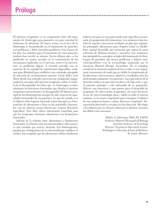 Previos+indice

23/3/06

20:19

Página ix

Prólogo

El ejercicio terapéutico es un componente clave del tratamiento de fisioterapia para pacientes con gran variedad de
síndromes de deterioro. El mayor avance en el área de la
fisioterapia se ha producido en el tratamiento de pacientes
con problemas y dolor musculoesqueléticos. Con el paso de
los años, los métodos para el tratamiento de estos pacientes
también han crecido en número. En los últimos años, se ha
producido un avance acusado en el conocimiento de los
mecanismos implicados en el ejercicio, como es la intervención en problemas álgicos. A menudo asociado con un
aumento de la variedad de tratamientos disponibles, existe
una gran dificultad para establecer una estrategia apropiada
de selección de un tratamiento correcto. Carrie Hall y Lori
Thein Brody han sorteado esta tema tan complicado organizando los conceptos del ejercicio terapéutico sobre el modelo de la discapacidad. Es obvio que, en fisioterapia, es clave
relacionar los deterioros funcionales que aborda el ejercicio
terapéutico con la función y la discapacidad. El objetivo principal de los fisioterapeutas siempre ha sido mejorar las capacidades funcionales de sus pacientes. Lo que ha variado es si
el objetivo debe lograrse haciendo mayor hincapié en el tratamiento de alteraciones o bien en las actividades funcionales, con un esfuerzo menos directo por mejorar deterioros
específicos. Este libro ofrece información concebida para
que los terapeutas relacionen alteraciones con limitaciones
funcionales.
Además de la relación entre alteraciones y limitaciones
funcionales, la relación entre las enfermedades y alteraciones
es otra cuestión que merece atención. Los fisioterapeutas,
guiados por el diagnóstico de la enfermedad que establece el
médico, han aceptado que las alteraciones deben clasificarse

todavía más para ser una guía mucho más específica encaminada a la progresión del tratamiento. Los redactores han tratado de exponer estos temas mediante un plan que organice
las principales alteraciones para después entrar en detalle.
Este manual desarrolla una estructura que supera la mera
colección de distintas técnicas y ejercicios. Los redactores
han integrado los conceptos actuales del tratamiento de fisioterapia de pacientes que tienen problemas y dolores musculoesqueléticos con la terminología auspiciada por la
American Physical Therapy Association. En el complejo
mundo de la asistencia sanitaria de hoy en día, es muy importante comunicarse de modo que se facilite la comprensión de
las afecciones, intervenciones, objetivos y resultados entre los
profesionales sanitarios y los pacientes. Las expectativas de la
atención médica son que ésta sea eficaz y de bajo coste, y que
el paciente participe y esté informado de su progresión.
Ofrecer una estructura y unas pautas para el desarrollo de
programas de intervención terapéutica, así como favorecer
el uso de una terminología clara y sólida en todo el sistema
sanitario, es un avance importante para conseguir el objetivo
de una asistencia barata y eficaz. Ejercicio terapéutico: Recuperación funcional es un paso en esta dirección. Mi elogio
a los editores por sus eficaces esfuerzos en afrontar esta tarea
tan difícil como necesaria.
Shirley A. Sahrmann, PhD. PT, FAPTA
Professor Physical Therapy/Cell Biology
Associate Professor of Neurology
Director, Program in Movement Science
Washington University School of Medicine
St. Louis, Missouri

IX

 