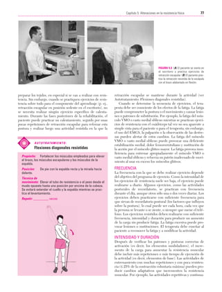 Cap. 05

23/3/06

20:39

Página 77

77
Capítulo 5: Alteraciones en la resistencia física
....................................................................................................................................................

FIGURA 5.3 (A) El paciente se sienta en
el escritorio y practica ejercicios de
retracción escapular. (B) El paciente practica la retracción resistida de la escápula
con el brazo adelantado en flexión.

preparar los tejidos, en especial si se van a realizar con resistencia. Sin embargo, cuando se practiquen ejercicios de resistencia sobre todo para el componente del aprendizaje (p. ej.,
retracción escapular en posición sedente en el escritorio), no
se necesita realizar ningún ejercicio específico de calentamiento. Durante las fases posteriores de la rehabilitación, el
paciente puede practicar un calentamiento, seguido por unas
pocas repeticiones de retracción escapular para reforzar esta
postura y realizar luego una actividad resistida en la que la

A U T O T R ATA M I E N T O :

Flexiones diagonales resistidas
Propósito: Fortalecer los músculos empleados para elevar
el brazo, los músculos escapulares y los músculos de la
espalda.
Posición:
delante.

De pie con la espalda recta y la mirada hacia

Técnica de
movimiento: Elevar el tubo de resistencia o el peso desde el
muslo opuesto hasta una posición por encima de la cabeza.
Se evitará extender el cuello y la espalda mientras se practica el levantamiento.
Repetir: _________ veces

retracción escapular se mantiene durante la actividad (ver
Autotratamiento: Flexiones diagonales resistidas).
Cuando se determine la secuencia de ejercicios, el terapeuta debe ser consciente de los efectos de la fatiga. La fatiga
puede comprometer la postura o el movimiento y causar lesiones o patrones de substitución. Por ejemplo, la fatiga del músculo VMO o vasto medial oblicuo mientras se practican ejercicios de resistencia con el cuádriceps tal vez no sea aparente a
simple vista para el paciente o para el terapeuta; sin embargo,
el uso del EMGS, la palpación o la observación de las destrezas pueden alertar de estos cambios. La fatiga del músculo
VMO o vasto medial oblicuo puede provocar una deficiente
estabilización medial, dolor femororrotuliano y sustitución de
la acción por el músculo glúteo mayor. La fatiga provoca insuficiencia para entrenar apropiadamente el músculo VMO o
vasto medial oblicuo y refuerza un patrón inadecuado de movimiento al usar en exceso los músculos glúteos.

FRECUENCIA
La frecuencia con la que se debe realizar ejercicio depende
del objetivo del programa de ejercicio. Como la intensidad de
los ejercicios de resistencia suele ser baja, el ejercicio puede
realizarse a diario. Algunos ejercicios, como las actividades
posturales de recordatorio, se practican con frecuencia
durante el día, aunque otros sólo una o dos veces diarias. Los
ejercicios deben practicarse con suficiente frecuencia para
que sirvan de recordatorio postural (los factores que influyen
sobre la postura), lo cual puede ser cada hora, cada vez que
la persona se levante o se siente, o siempre que suene el teléfono. Los ejercicios resistidos deben realizarse con suficiente
frecuencia, intensidad y duración para producir un aumento
de la carga sin producir fatiga. La fatiga excesiva puede provocar lesiones o sustituciones. El terapeuta debe enseñar al
paciente a reconocer la fatiga y a modificar la actividad.

INTENSIDAD Y DURACIÓN
Después de verificar los patrones y posturas correctas de
activación (es decir, los elementos moduladores), el incremento de la carga para aumentar la resistencia muscular
debe incluir más repeticiones o más tiempo de ejecución de
la actividad (es decir, elementos de base). Las actividades de
entrenamiento con muchas repeticiones y con poca resistencia (≤ 25% de la contracción voluntaria máxima) pueden producir cambios adaptativos que incrementen la resistencia
muscular. Por ejemplo, las actividades repetitivas y continua-

 