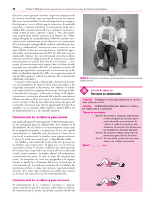 Cap. 05

23/3/06

20:40

Página 78

78

Unidad II: Método funcional para el ejercicio terpéutico en el caso de alteraciones fisiológicas
...................................................................................................................................................

das como correr pueden estimular respuestas adaptativas de
las enzimas musculares que son específicas para una intensidad y una duración dadas. En el caso de personas activas pero
desentrenadas, correr al trote puede aumentar el contenido
muscular en enzimas oxidativas. Un incremento de la intensidad o del consumo máximo de O2 al realizar la misma actividad (correr al trote), superior o igual al 70%, desencadenará adaptaciones mucho mayores. Los efectos de la duración prolongada de la actividad física sobre los cambios enzimáticos en el músculo son menos claros, con la mayor parte
de la información extrapolada de estudios realizados en ratas.
Dualey y colaboradores8 sometieron ratas a carreras en un
tapiz rodante 5 días por semana durante distinto tiempo e
intensidad (aproximadamente del 60% al 115% del consumo
máximo de oxígeno). En cada intensidad, aumentar la duración incrementó las adaptaciones de las enzimas musculares
hasta alcanzar una meseta hacia los 45 a 60 minutos. La respuesta al entrenamiento varió según el tipo de fibras, siendo
necesaria una intensidad del 80% del consumo máximo de
oxígeno para producir una respuesta al entrenamiento de las
fibras de glucólisis rápida (tipo IIB). Las respuestas según el
tipo de fibras parecen reflejar los patrones de reclutamiento
a distintas velocidades.
Cuando se determina la intensidad y duración del ejercicio, la prescripción de ejercicio debe estar supeditada a las
exigencias funcionales de la persona. Si el objetivo es mantener la postura del tren superior del cuerpo a lo largo del día,
la intensidad es baja pero la duración es larga. Si el objetivo
es mantener la activación adecuada del músculo vasto interno
oblicuo mientras se lleva en brazos a un bebé intermitentemente durante el día, la intensidad dependerá del peso del
cuerpo de esa persona más el peso aproximado del niño. Los
ejercicios (p. ej., caminar, subir escalones, tijeras) deben ser
de duración inferior a la del ejemplo anterior.

Entrenamiento de resistencia para jóvenes
Las actividades para el entrenamiento de la resistencia muscular son apropiadas para los adolescentes. Si el objetivo es la
rehabilitación de una lesión o el entrenamiento como parte
de un programa deportivo o de puesta en forma, este tipo de
entrenamiento es saludable para los jóvenes. Como no se
practica el levantamiento de grandes pesos o pesos máximos,
el riesgo de lesión no es mayor que en la población adulta.
La calidad y adecuación de la ejecución del ejercicio son
los factores más importantes. Al igual que con el entrenamiento de la fuerza en jóvenes, el objetivo del entrenamiento
de la resistencia es aprender una técnica, de forma adecuada
y con la postura correcta. Se emplea el peso del cuerpo como
contrarresistencia antes de que se trate de entrenar con
pesas. Las máquinas de pesas son apropiadas si el equipamiento se ajusta bien al tamaño del joven. Al igual que el
entrenamiento de la resistencia muscular de los adultos, las
repeticiones deben ser altas y la resistencia baja. La sesión de
ejercicio debe estar supervisada por un adulto que conozca
las técnicas del entrenamiento de contrarresistencia.

Entrenamiento de resistencia para ancianos
El entrenamiento de la resistencia muscular es especialmente beneficioso para los ancianos, sobre todo las mujeres.
El envejecimiento se asocia con atrofia muscular, declive de

FIGURA 5.4 El ejercicio resistido en carga es especialmente beneficioso para las
mujeres ancianas.

A U T O T R ATA M I E N T O :

Flexiones de abdominales
Propósito: Fortalecer los músculos abdominales y flexores
de la columna cervical.
Posición:
Rodillas flexionadas, pies planos en el suelo y
los brazos junto a los costados.
Técnica de movimiento:
Nivel 1: Se tensan los músculos abdominales
(inclinación pélvica), se hunde ligeramente el mentón y se mantienen la
cabeza, el cuello y los hombros bien
alineados, se eleva el tronco hasta que
los omoplatos se levanten del suelo.
Nivel 2: Se cruzan los brazos sobre el pecho
mientras se practican las flexiones.
Nivel 3: Se colocan las manos sobre la cabeza
mientras se realiza el movimiento.
Repetir: _________ veces

 