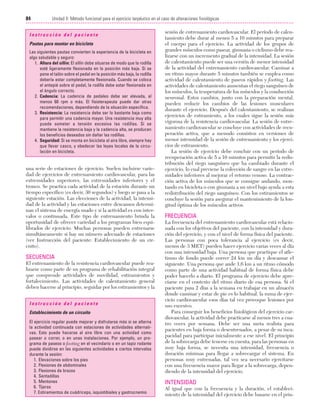 Cap. 05

23/3/06

20:40

Página 84

84

Unidad II: Método funcional para el ejercicio terpéutico en el caso de alteraciones fisiológicas
...................................................................................................................................................
Instrucción del paciente
Pautas para montar en bicicleta
Las siguientes pautas convierten la experiencia de la bicicleta en
algo saludable y seguro:
1. Altura del sillín: El sillín debe situarse de modo que la rodilla
esté ligeramente flexionada en la posición más baja. Si se
pone el talón sobre el pedal en la posición más baja, la rodilla
debería estar completamente flexionada. Cuando se coloca
el antepié sobre el pedal, la rodilla debe estar flexionada en
el ángulo correcto.
2. Cadencia: La cadencia de pedaleo debe ser elevada, al
menos 60 rpm o más. El fisioterapeuta puede dar otras
recomendaciones, dependiendo de la situación específica.
3. Resistencia: La resistencia debe ser lo bastante baja como
para permitir una cadencia mayor. Una resistencia muy alta
puede someter a tensión excesiva las rodillas. Si se
mantiene la resistencia baja y la cadencia alta, se producen
los beneficios deseados sin dañar las rodillas.
4. Seguridad: Si se monta en bicicleta al aire libre, siempre hay
que llevar casco, y obedecer las leyes locales de la circulación en bicicleta.

una serie de estaciones de ejercicio. Suelen incluirse variedad de ejercicios de entrenamiento cardiovascular, para las
extremidades superiores, las extremidades inferiores y el
tronco. Se practica cada actividad de la estación durante un
tiempo específico (es decir, 30 segundos) y luego se pasa a la
siguiente estación. Las elecciones de la actividad, la intensidad de la actividad y las estaciones entre descansos determinan el sistema de energía usado y si la actividad es con intervalos o continuada. Este tipo de entrenamiento brinda la
oportunidad de ofrecer variedad a los programas bien equilibrados de ejercicio. Muchas personas pueden entrenarse
simultáneamente si hay un número adecuado de estaciones
(ver Instrucción del paciente: Establecimiento de un circuito).

SECUENCIA
El entrenamiento de la resistencia cardiovascular puede realizarse como parte de un programa de rehabilitación integral
que comprende actividades de movilidad, estiramientos y
fortalecimiento. Las actividades de calentamiento general
deben hacerse al principio, seguidas por los estiramientos y la
Instrucción del paciente
Establecimiento de un circuito
El ejercicio regular puede mejorar y disfrutarse más si se alterna
la actividad continuada con estaciones de actividades alternativas. Esto puede hacerse al aire libre con una actividad como
pasear o correr, o en unas instalaciones. Por ejemplo, un programa de paseos o footing en el vecindario o en un tapiz rodante
puede dividirse en las siguientes actividades a ciertos intervalos
durante la sesión:
1. Elevaciones sobre los pies
2. Flexiones de abdominales
3. Flexiones de brazos
4. Sentadillas
5. Mentones
6. Tijeras
7. Estiramientos de cuádriceps, isquiotibiales y gastrocnemio

sesión de entrenamiento cardiovascular. El período de calentamiento debe durar al menos 5 a 10 minutos para preparar
el cuerpo para el ejercicio. La actividad de los grupos de
grandes músculos como pasear, gimnasia o ciclismo debe realizarse con un incremento gradual de la intensidad. La sesión
de calentamiento puede ser una versión de menor intensidad
de la actividad del entrenamiento cardiovascular. Caminar a
un ritmo mayor durante 5 minutos también se emplea como
actividad de calentamiento de paseos rápidos y footing. Las
actividades de calentamiento aumentan el riego sanguíneo de
los músculos, la temperatura de los músculos y la conducción
neuronal. Estos cambios, junto con la preparación mental,
pueden reducir los cambios de las lesiones musculares
durante el ejercicio. Después del calentamiento, se realizan
ejercicios de estiramiento, a los cuales sigue la sesión más
vigorosa de la resistencia cardiovascular. La sesión de entrenamiento cardiovascular se concluye con actividades de recuperación activa, que a menudo consisten en versiones de
menor intensidad de la sesión de entrenamiento y los ejercicios de estiramiento.
La sesión de ejercicio debe concluir con un período de
recuperación activa de 5 a 10 minutos para permitir la redistribución del riego sanguíneo que ha cambiado durante el
ejercicio, lo cual previene la colección de sangre en las extremidades inferiores al mejorar el retorno venoso. La contracción activa de los músculos que se consigue andando, montando en bicicleta o con gimnasia a un nivel bajo ayuda a esta
redistribución del riego sanguíneo. Con los estiramientos se
concluye la sesión para asegurar el mantenimiento de la longitud óptima de los músculos activos.

FRECUENCIA
La frecuencia del entrenamiento cardiovascular está relacionada con los objetivos del paciente, con la intensidad y duración del ejercicio, y con el nivel de forma física del paciente.
Las personas con poca tolerancia al ejercicio (es decir,
menos de 3 MET) pueden hacer ejercicio varias veces al día
con una intensidad baja. Una persona que practique el atletismo de fondo puede correr 24 km un día y descansar el
siguiente. Una persona que ande 1,6 km a un ritmo cómodo
como parte de una actividad habitual de forma física debe
poder hacerlo a diario. El programa de ejercicio debe apreciarse en el contexto del ritmo diario de esa persona. Si el
paciente pasa 2 días a la semana en trabajar en un almacén
donde caminar y estar de pie es lo habitual, la suma de ejercicio cardiovascular esos días tal vez provoque lesiones por
uso excesivo.
Para conseguir los beneficios fisiológicos del ejercicio cardiovascular, la actividad debe practicarse al menos tres a cuatro veces por semana. Debe ser una meta realista para
pacientes en baja forma o desentrenados, a pesar de su incapacidad para participar inicialmente a ese nivel. El principio
de la sobrecarga debe tenerse en cuenta; para las personas en
muy baja forma, se necesita una intensidad, frecuencia o
duración mínimas para llegar a sobrecargar el sistema. En
personas muy entrenadas, tal vez sea necesario ejercitarse
con una frecuencia mayor para llegar a la sobrecarga, dependiendo de la intensidad del ejercicio.

INTENSIDAD
Al igual que con la frecuencia y la duración, el establecimiento de la intensidad del ejercicio debe basarse en el prin-

 