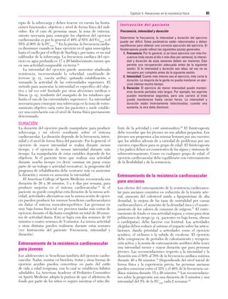 Cap. 05

23/3/06

20:40

Página 85

85
Capítulo 5: Ateraciones en la resistencia física
....................................................................................................................................................
cipio de la sobrecarga y deben tenerse en cuenta las limitaciones funcionales, objetivos y nivel de forma física del individuo. En el caso de personas sanas, la zona de entrenamiento necesaria para conseguir los objetivos del. ejercicio
cardiovascular es por lo general el 40% al 85% del VO2máx o el
55% al 90% de la FCmáx .15 En la piscina, la frecuencia cardíaca disminuye cuando se hace ejercicio en el agua sumergidos
hasta el cuello por el reflejo de Starling y, por tanto, es un mal
calibrador de la sobrecarga. La frecuencia cardíaca del ejercicio en agua profunda es 17 a 20 latidos/minuto menos que
en una actividad comparable en tierra.14
La intensidad del ejercicio puede aumentar añadiendo
resistencia, incrementando la velocidad, cambiando de
terreno (p. ej., cuesta arriba), quitando estabilización, o
sumando la actividad de las extremidades superiores. El
método para aumentar la intensidad es específico del objetivo y tal vez esté limitado por otras afecciones médicas o
físicas (p. ej., tendinitis del manguito de los rotadores que
limita el uso de las extremidades superiores). La intensidad
necesaria para conseguir una sobrecarga en la zona de entrenamiento objetivo varía entre los pacientes y suele establecer una correlación con el nivel de forma física previamente
determinado.

Instrucción del paciente
Frecuencia, intensidad y duración
Determinar la frecuencia, la intensidad y duración del ejercicio
puede ser difícil. Estos parámetros están relacionados y deben
equilibrarse para obtener una correcta ejecución del ejercicio. El
fisioterapeuta puede refinar las siguientes pautas generales:
1. Frecuencia: Por lo general, si se hace ejercicio con más frecuencia (más veces al día o más días por semana), la intensidad y duración de esas sesiones deben ser menores. Esto
permite una recuperación adecuada antes de la siguiente
sesión. Si la intensidad y duración son altas, tal vez no se
recupere por completo antes de la siguiente sesión.
2. Intensidad: Cuanto más intenso sea el ejercicio, más corta la
duración. La mayoría de la gente no puede mantener un ejercicio intenso mucho tiempo.
3. Duración: El ejercicio de menor intensidad puede mantenerse durante períodos más largos. Por ejemplo, los esprints
pueden mantenerse segundos, pero una carrera al trote
puede mantenerse hasta varias horas. La intensidad y
duración están inversamente relacionadas; cuando una
aumenta, la otra debe disminuir.

DURACIÓN
La duración del ejercicio puede manipularse para producir
sobrecarga y un efecto resultante sobre el sistema
cardiovascular. La duración depende de la frecuencia, intensidad y el nivel de forma física del paciente. Por lo general, el
ejercicio de mayor intensidad se realiza durante menos
tiempo, y el ejercicio de menor intensidad durante más
tiempo. La manipulación de estas variables depende de los
objetivos. Si el paciente tiene que realizar una actividad
durante mucho tiempo (es decir, caminar sin parar como
parte de un trabajo o actividad recreativa), la progresión del
programa de rehabilitación debe centrarse más en aumentar
la duración y menos en aumentar la intensidad.
El American College of Sports Medicine recomienda una
duración de 20 a 30 minutos, 3 a 4 días por semana, para
producir mejorías en el sistema cardiovascular.15 Si el
paciente no puede completar esta duración de la misma actividad, actividades alternativas con la misma sesión de ejercicio pueden producir los mismos beneficios cardiovasculares
sin dañar el sistema musculoesquelético. Las personas en
muy baja forma física tal vez precisen tandas más cortas de
ejercicio durante el día hasta completar un total de 20 minutos de actividad diaria. Esto se logra con dos sesiones de 10
minutos o cuatro sesiones de 5 minutos. La misma actividad
u otras distintas pueden realizarse durante estas sesiones
(ver Instrucción del paciente: Frecuencia, intensidad y
duración).

Entrenamiento de la resistencia cardiovascular
para jóvenes
Los adolescentes se benefician también del ejercicio cardiovascular. Nadar, montar en bicicleta, trotar y otras formas de
ejercicio aerobio pueden convertirse en parte del estilo
de vida a edad temprana, con lo cual se establecen hábitos
saludables. La American Academy of Pediatrics Committee
on Sports Medicine adopta la postura de que el atletismo de
fondo por parte de los niños es seguro mientras el niño dis-

frute de la actividad y esté asintomático.16 El fisioterapeuta
debe recordar que los jóvenes no son adultos pequeños. Los
jóvenes son propensos a las mismas lesiones por uso excesivo
que los adultos además de a variedad de problemas por uso
excesivo específicos para su grupo de edad. El fisioterapeuta
y los padres deben ser conscientes de los signos y síntomas de
sobreentrenamiento. Como en cualquier grupo de edad, el
ejercicio cardiovascular debe equilibrarse con entrenamiento
de la flexibilidad y de la resistencia.

Entrenamiento de la resistencia cardiovascular
para ancianos
Los efectos del entrenamiento de la resistencia cardiovascular para ancianos consisten en reducción de la tensión arterial, aumento del colesterol unido a lipoproteínas de alta
densidad, la mejora de las tasas de mortalidad por causas
cardiovasculares, el aumento de la densidad ósea y el mantenimiento de los valores de consumo de oxígeno.17 El entrenamiento de fondo es una actividad segura, y como para otras
poblaciones de riesgo (p. ej., pacientes en baja forma, obesos
o cardiópatas), debe hacerse con lentitud. Las actividades
elegidas deben reducir al mínimo el impacto sobre las articulaciones, dando prioridad a actividades como el ejercicio
acuático, el ciclismo o la subida de escaleras. El ejercicio
debe componerse de períodos de calentamiento y recuperación activa, y la sesión de entrenamiento aeróbico debe tener
una intensidad menor y mayor duración que para personas
jóvenes. Las recomendaciones respecto a la intensidad y la
duración son el 50% al 70% de la frecuencia cardíaca máxima
durante 40 a 50 minutos.18 Dependiendo del nivel inicial de
forma física y la experiencia previa, las personas ancianas
pueden comenzar entre el 35% y el 40% de la frecuencia cardíaca máxima durante 15 a 20 minutos.18 Las recomendaciones sobre la progresión son una duración de 5 minutos y una
intensidad del 5% de la FCmáx cada 2 semanas.18

 