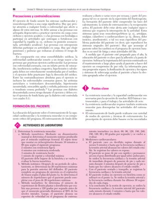 Cap. 05

23/3/06

20:40

Página 86

86

Unidad II: Método funcional para el ejercicio terpéutico en el caso de alteraciones fisiológicas
...................................................................................................................................................

Precauciones y contraindicaciones
El ejercicio de fondo somete los sistemas cardiovascular y
musculoesquelético a una carga significativa. Hay que prestar atención a cualquier lesión o enfermedad que afecte a
alguno de estos sistemas. Se debe animar a las personas con
artropatía degenerativa a practicar ejercicios sin carga como
ciclismo y ejercicio acuático, y a las personas con lumbalgia a
participar en actividades que sostengan o fortalezcan con
seguridad la espalda (p. ej., ciclismo en posición semiacostada, actividades acuáticas). Las personas con osteoporosis
deberían participar en actividades en carga. Hay que elegir
posiciones y posturas que reduzcan al mínimo el riesgo de
fractura.
En comparación con otras comorbilidades médicas, la
enfermedad cardiovascular somete a un riesgo mayor a las
personas que practican ejercicio cardiovascular. Las personas
con enfermedad coronaria, con un infarto previo de miocardio, insuficiencia cardíaca congestiva, hipertensión o valvulopatía deben ser estrechamente monitorizadas por el médico,
y el ejercicio debe practicarse bajo la dirección del médico.
Entre las contraindicaciones absolutas para el ejercicio se
incluyen las enfermedades coronarias graves, las arritmias
auriculares o ventriculares descontroladas, hipertensión
incontrolada, miocarditis aguda y embolia pulmonar reciente
o trombosis venosa profunda.19 Las personas con diabetes
descontrolada corren riesgo durante el ejercicio y deben evitar el ejercicio de fondo hasta que la diabetes esté controlada
(ver cuadro 5.1).

FORMACIÓN DEL PACIENTE
La educación del paciente sobre el entrenamiento de la capacidad cardiovascular y la resistencia muscular es un componente crítico del programa. El entrenamiento de fondo debe

✍

realizarse a diario o varias veces por semana, y parte del programa tal vez se ejecute sin la supervisión del fisioterapeuta.
La formación del paciente debe comprender las fases del
calentamiento, la sesión de entrenamiento y la recuperación
activa. El paciente debe estar alerta ante cualquier signo o
síntoma que requiera la interrupción de la actividad. Estos
síntomas quizá sean musculoesqueléticos (p. ej., artralgias,
mialgias, calambres) o cardiovasculares (p. ej., disnea, dolor
torácico, aturdimiento), o tal vez sean específicos del problema particular del paciente (es decir, que reproducen los
síntomas originales del paciente). Hay que aconsejar al
paciente sobre los cambios en el programa de ejercicio basados en su nivel de fatiga y otras actividades del día.
A medida que el paciente esté preparado para el alta, la
educación del paciente es clave para la adhesión a la pauta de
ejercicios. Subrayar la importancia del ejercicio continuado en
el mantenimiento a largo plazo ayuda al paciente a hacer del
ejercicio un compromiso de por vida. La información para
una progresión segura, la dosificación de ejercicio y los signos
y síntomas de sobrecarga ayudan al paciente a hacer la elección apropiada sobre el ejercicio.

!

Puntos clave

• La resistencia muscular y la capacidad cardiovascular son
necesarias para la ejecución de muchas AVD básicas e instrumentales, y para el trabajo y las actividades de ocio.
• La resistencia cardiovascular requiere también resistencia
muscular para desempeñar las actividades del entrenamiento.
• El entrenamiento de fondo puede realizarse con variedad
de modos de ejercicio y técnicas de entrenamiento. La
prescripción de ejercicio debe basarse en las necesidades

ACTIVIDADES DE LABORATORIO

1. Determinar la resistencia muscular:
a. Método isométrico: Mediante un dinamómetro
manual se determina el momento máximo producido
por el músculo cuádriceps femoral. El sujeto tiene
que montar en cicloergómetro durante 10 minutos a
60 rpm según el siguiente programa:
2 minutos con resistencia ligera
4 minutos con resistencia moderada
3 minutos de resistencia fuerte
1 minuto de esprint a velocidad máxima
El paciente debe bajarse de la bicicleta y se vuelve a
evaluar la fuerza isométrica.
b. Método isotónico: Después de un período de calentamiento, se determinan las 20 repeticiones máximas
para la porción anterior del deltoides. El paciente
completa un programa de ejercicio en el ergómetro
de brazos según el plan del punto 1a. Se determina el
número de repeticiones que el paciente puede completar con el peso de 20 repeticiones máximas.
c. Método isocinético: Se determina el número de
repeticiones de flexión plantar o dorsiflexión que realiza una persona a 120 grados por segundo antes de
que el momento generado disminuya al 50% de los
niveles iniciales. Luego, el paciente alcanza un
espectro de velocidad en el programa de entrena-

miento isocinético (es decir, 60, 90, 120, 180, 240,
180, 120, 90 y 60 grados por segundo) y se vuelve a
evaluar.
2. Mediciones cardiovasculares:
a. El paciente yace en decúbito supino durante al
menos 5 minutos o hasta que la frecuencia cardíaca y
la tensión arterial alcanzan los valores del estado estable. Se registran los valores en reposo.
b. El paciente se pone de pie con rapidez y permanece
así con el peso distribuido por igual sobre ambos pies.
Se miden la frecuencia cardíaca y la tensión arterial
de inmediato después de ponerse de pie y cada minuto durante 3 minutos después de ponerse de pie o
hasta que los valores alcancen el estado estable.
c. Con el paciente sentado y tranquilo, se registran la
frecuencia cardíaca y la tensión arterial.
d. El paciente realiza un ejercicio en bicicleta como se
subrayó en el punto 1a. Se miden la tensión arterial y
la frecuencia cardíaca durante los últimos 30 segundos de cada etapa.
e. A la conclusión de la sesión de ejercicio, se miden la
frecuencia cardíaca y la tensión arterial del paciente
cada minuto durante 3 minutos o hasta que los valores alcancen el estado estable.

 