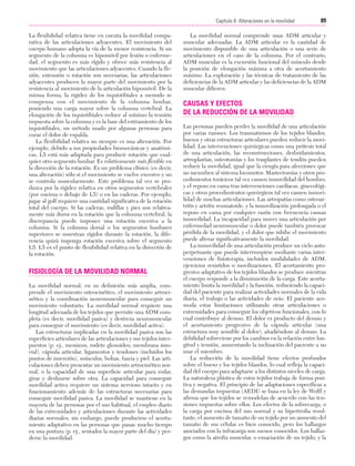Cap. 06

23/3/06

20:38

Página 89

89
Capítulo 6: Alteraciones en la movilidad
....................................................................................................................................................
La flexibilidad relativa tiene en cuenta la movilidad comparativa de las articulaciones adyacentes. El movimiento del
cuerpo humano adopta la vía de la menor resistencia. Si un
segmento de la columna es hipomóvil por lesión o enfermedad, el segmento es más rígido y ofrece más resistencia al
movimiento que las articulaciones adyacentes. Cuando la flexión, extensión o rotación son necesarias, las articulaciones
adyacentes producen la mayor parte del movimiento por la
resistencia al movimiento de la articulación hipomóvil. De la
misma forma, la rigidez de los isquiotibiales a menudo se
compensa con el movimiento de la columna lumbar,
poniendo una carga mayor sobre la columna vertebral. La
elongación de los isquiotibiales reduce al mínimo la tensión
impuesta sobre la columna y es la base del estiramiento de los
isquiotibiales, un método usado por algunas personas para
curar el dolor de espalda.
La flexibilidad relativa no siempre es una alteración. Por
ejemplo, debido a sus propiedades biomecánicas y anatómicas, L5 está más adaptada para producir rotación que cualquier otro segmento lumbar. Es relativamente más flexible en
la dirección de la rotación. Es un problema clínico (es decir,
una alteración) sólo si el movimiento se vuelve excesivo y no
se controla muscularmente. Este problema tal vez se produzca por la rigidez relativa en otros segmentos vertebrales
(por encima o debajo de L5) o en las caderas. Por ejemplo,
jugar al golf requiere una cantidad significativa de la rotación
total del cuerpo. Si las caderas, rodillas y pies son relativamente más duros en la rotación que la columna vertebral, la
discrepancia puede imponer una rotación excesiva a la
columna. Si la columna dorsal o los segmentos lumbares
superiores se muestran rígidos durante la rotación, la diferencia quizá imponga rotación excesiva sobre el segmento
L5. L5 es el punto de flexibilidad relativa en la dirección de
la rotación.

FISIOLOGÍA DE LA MOVILIDAD NORMAL
La movilidad normal, en su definición más amplia, comprende el movimiento osteocinético, el movimiento artrocinético y la coordinación neuromuscular para conseguir un
movimiento voluntario. La movilidad normal requiere una
longitud adecuada de los tejidos que permite una ADM completa (es decir, movilidad pasiva) y destreza neuromuscular
para conseguir el movimiento (es decir, movilidad activa).
Las estructuras implicadas en la movilidad pasiva son las
superficies articulares de las articulaciones y sus tejidos interpuestos (p. ej., meniscos, rodete glenoideo, membrana sinovial), cápsula articular, ligamentos y tendones (incluidos los
puntos de inserción), músculos, bolsas, fascia y piel. Las articulaciones deben presentar un movimiento artrocinético normal, o la capacidad de una superficie articular para rodar,
girar y deslizarse sobre otra. La capacidad para conseguir
movilidad activa requiere un sistema nervioso intacto y en
funcionamiento además de las estructuras necesarias para
conseguir movilidad pasiva. La movilidad se mantiene en la
mayoría de las personas por el uso habitual, el empleo diario
de las extremidades y articulaciones durante las actividades
diarias normales; sin embargo, puede producirse el acortamiento adaptativo en las personas que pasan mucho tiempo
en una postura (p. ej., sentados la mayor parte del día) y perderse la movilidad.

La movilidad normal comprende unas ADM articular y
muscular adecuadas. La ADM articular es la cantidad de
movimiento disponible de una articulación o una serie de
articulaciones en el caso de la columna. Por el contrario,
ADM muscular es la excursión funcional del músculo desde
la posición de elongación máxima a otra de acortamiento
máximo. La exploración y las técnicas de tratamiento de las
deficiencias de la ADM articular y las deficiencias de la ADM
muscular difieren.

CAUSAS Y EFECTOS
DE LA REDUCCIÓN DE LA MOVILIDAD
Las personas pueden perder la movilidad de una articulación
por varias razones. Los traumatismos de los tejidos blandos,
huesos y otras estructuras articulares pueden reducir la movilidad. Las intervenciones quirúrgicas como una prótesis total
de una articulación, las reconstrucciones, desbridamientos,
artroplastias, osteotomías y los trasplantes de tendón pueden
reducir la movilidad, igual que la cirugía para afecciones que
no incumben al sistema locomotor. Mastectomías y otros procedimientos torácicos tal vez causen inmovilidad del hombro,
y el reposo en cama tras intervenciones cardíacas, ginecológicas y otros procedimientos quirúrgicos tal vez causen inmovilidad de muchas articulaciones. Las artropatías como osteoartritis y artritis reumatoide, y la inmovilización prolongada o el
reposo en cama por cualquier razón con frecuencia causan
inmovilidad. La incapacidad para mover una articulación por
enfermedad neuromuscular o dolor puede también provocar
pérdida de la movilidad, y el dolor que inhibe el movimiento
puede alterar significativamente la movilidad.
La inmovilidad de una articulación produce un ciclo autoperpetuante que puede interrumpirse mediante varias intervenciones de fisioterapia, incluidos modalidades de ADM,
ejercicios resistidos o movilizaciones. El acortamiento progresivo adaptativo de los tejidos blandos se produce mientras
el cuerpo responde a la disminución de la carga. Este acortamiento limita la movilidad y la función, reduciendo la capacidad del paciente para realizar actividades normales de la vida
diaria, el trabajo o las actividades de ocio. El paciente acomoda estas limitaciones utilizando otras articulaciones o
extremidades para conseguir los objetivos funcionales, con lo
cual contribuye al desuso. El dolor es producto del desuso y
el acortamiento progresivo de la cápsula articular (una
estructura muy sensible al dolor), añadiéndose al desuso. La
debilidad sobreviene por los cambios en la relación entre longitud y tensión, aumentando la inclinación del paciente a no
usar el miembro.
La reducción de la movilidad tiene efectos profundos
sobre el hueso y los tejidos blandos, lo cual refleja la capacidad del cuerpo para adaptarse a los distintos niveles de carga.
La naturaleza plástica de estos tejidos trabaja de forma positiva y negativa. El principio de las adaptaciones específicas a
las demandas impuestas (AEDI) se basa en la ley de Wolff y
afirma que los tejidos se remodelan de acuerdo con las tensiones impuestas sobre ellos. Los efectos de la sobrecarga, o
la carga por encima del uso normal y su hipertrofia resultante, el aumento de tamaño de un tejido por un aumento del
tamaño de sus células es bien conocido, pero los hallazgos
asociados con la infracarga son menos conocidos. Los hallazgos como la atrofia muscular, o emaciación de un tejido, y la

 