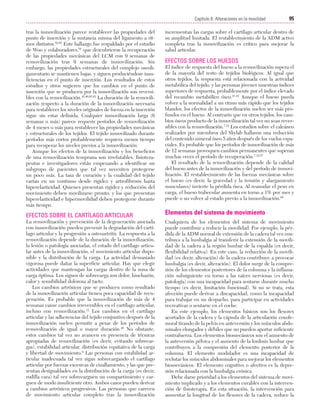 Cap. 06

23/3/06

20:38

Página 95

95
Capítulo 6: Alteraciones en la movilidad
....................................................................................................................................................
tras la inmovilización parece restablecer las propiedades del
punto de inserción y la sustancia misma del ligamento a ritmos distintos.52,65 Este hallazgo fue respaldado por el estudio
de Woo y colaboradores,91 que descubrieron la recuperación
de las propiedades mecánicas del LCM con 9 semanas de
removilización tras 9 semanas de inmovilización. Sin
embargo, las propiedades estructurales del complejo oseoligamentario se mantienen bajas, y siguen produciéndose insuficiencias en el punto de inserción. Los resultados de estos
estudios y otros sugieren que los cambios en el punto de
inserción que se producen por la inmovilización son reversibles con la removilización.45,46,65,91 La duración de la removilización respecto a la duración de la inmovilización necesaria
para restablecer los niveles originales de fuerza en la inserción
sigue sin estar definida. Cualquier inmovilización larga (6
semanas o más) parece requerir períodos de removilización
de 4 meses o más para restablecer las propiedades mecánicas
y estructurales de los tejidos. El tejido inmovilizado durante
períodos más cortos probablemente requiera menos tiempo
para recuperar los niveles previos a la inmovilización.
Aunque los efectos de la inmovilización y los beneficios
de una removilización temprana son irrefutables, fisioterapeutas e investigadores están empezando a identificar un
subgrupo de pacientes que tal vez necesiten protegerse
un poco más. La tasa de curación y la cualidad del tejido
varían en un continuo desde rigidez y artrofibrosis hasta
hiperelasticidad. Quienes presentan rigidez y reducción del
movimiento deben movilizarse pronto, y los que presentan
hiperelasticidad e hipermovilidad deben protegerse durante
más tiempo.

incrementan las cargas sobre el cartílago articular dentro de
su amplitud limitada. El restablecimiento de la ADM activo
completa tras la inmovilización es crítico para mejorar la
salud articular.

EFECTOS SOBRE LOS HUESOS
El índice de respuesta del hueso a la removilización supera el
de la mayoría del resto de tejidos biológicos. Al igual que
otros tejidos, la respuesta está relacionada con la actividad
metabólica del tejido, y las personas jóvenes muestran índices
superiores de respuesta, probablemente por el índice elevado
del recambio metabólico óseo.41,42 Aunque el hueso pueda
volver a la normalidad a un ritmo más rápido que los tejidos
blandos, los efectos de la inmovilización suelen ser más profundos en el hueso. Al contrario que en otros tejidos, los cambios óseos producto de la inmovilización tal vez no sean reversibles con la removilización.7,12 Los estudios sobre el calcáneo
realizados por miembros del Skylab hallaron una reducción
del contenido mineral óseo 5 años después de los vuelos espaciales. Es probable que los períodos de inmovilización de más
de 12 semanas provoquen cambios permanentes que superan
muchas veces el período de recuperación.7,12,57
El resultado de la removilización depende de la calidad
del hueso antes de la inmovilización y del período de inmovilización. El restablecimiento de las fuerzas mecánicas sobre
el hueso (es decir, la gravedad y la tensión y alargamiento
musculares) invierte la pérdida ósea. Al reanudar el peso en
carga, el hueso trabecular aumenta en torno a 1% por mes y
puede o no volver al estado previo a la inmovilización.69

EFECTOS SOBRE EL CARTÍLAGO ARTICULAR

Elementos del sistema de movimiento

La removilización y prevención de la degeneración asociada
con inmovilización pueden prevenir la degradación del cartílago articular y la progresión a osteoartritis. La respuesta a la
removilización depende de la duración de la inmovilización,
la lesión o patología asociadas, el estado del cartílago articular antes de la inmovilización, el movimiento articular disponible y la distribución de la carga. La actividad demasiado
vigorosa puede dañar la superficie articular. Hay que elegir
actividades que mantengan las cargas dentro de la zona de
carga óptima. Los signos de sobrecarga son dolor, hinchazón,
calor y sensibilidad dolorosa al tacto.
Los cambios artrósicos que se producen como resultado
de la inmovilización articular tienen poca capacidad de recuperación. Es probable que la inmovilización de más de 4
semanas cause cambios irreversibles en el cartílago articular,
incluso con removilización.12 Los cambios en el cartílago
articular y las adherencias del tejido conjuntivo después de la
inmovilización suelen persistir a pesar de los períodos de
removilización de igual o mayor duración.26 No obstante,
estos cambios tal vez no avancen en presencia de técnicas
apropiadas de removilización (es decir, evitando sobrecargas), estabilidad articular, distribución equitativa de la carga
y libertad de movimiento.6 Las personas con estabilidad articular inadecuada tal vez sigan sobrecargando el cartílago
articular por fuerzas excesivas de cizallamiento, y las que presentan desigualdades en la distribución de la carga (es decir,
rodilla vara) tal vez sobrecarguen un compartimiento y carguen de modo insuficiente otro. Ambos casos pueden derivar
a cambios artrósicos progresivos. Las personas que carecen
de movimiento articular completo tras la inmovilización

Cualquiera de los elementos del sistema de movimiento
puede contribuir a reducir la movilidad. Por ejemplo, la pérdida de la ADM normal de extensión de la cadera tal vez contribuya a la lumbalgia al transferir la extensión de la movilidad de la cadera a la región lumbar de la espalda (es decir,
flexibilidad relativa). En este caso, la reducción de la movilidad (es decir, alteración) de la cadera contribuye a provocar
lumbalgia (es decir, alteración). El dolor surge de la compresión de los elementos posteriores de la columna y la inflamación subsiguiente en torno a las raíces nerviosas (es decir,
patología) con una incapacidad para sentarse durante mucho
tiempo (es decir, limitación funcional). Si no se trata, esta
afección puede derivar a discapacidad, como la incapacidad
para trabajar en un despacho, para participar en actividades
recreativas o sentarse en el coche.
En este ejemplo, los elementos básicos son los flexores
acortados de la cadera y la cápsula de la articulación coxofemoral tirando de la pelvis en anteversión y los músculos abdominales elongados y débiles que no pueden aportar suficiente
contrafuerza. Los elementos biomecánicos son el aumento de
la anteversión pélvica y el aumento de la lordosis lumbar que
contribuyen a la compresión del elemento posterior de la
columna. El elemento modulador es una incapacidad de
reclutar los músculos abdominales para mejorar los elementos
biomecánicos. El elemento cognitivo o afectivo es la depresión relacionada con la lumbalgia crónica.
Debe darse prioridad a los elementos del sistema de movimiento implicado y a los elementos curables con la intervención de fisioterapia. En esta situación, la intervención para
aumentar la longitud de los flexores de la cadera, reduce la

 