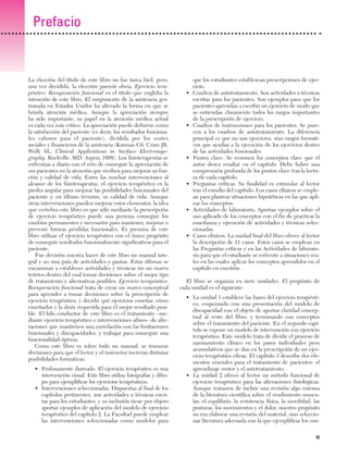 Previos+indice

23/3/06

20:19

Página xi

Prefacio

La elección del título de este libro no fue tarea fácil, pero,
una vez decidido, la elección pareció obvia. Ejercicio terapéutico: Recuperación funcional es el título que engloba la
intención de este libro. El surgimiento de la asistencia gestionada en Estados Unidos ha alterado la forma en que se
brinda atención médica. Aunque la apreciación siempre
ha sido importante, su papel en la atención médica actual
es cada vez más crítico. La apreciación puede definirse como
la satisfacción del paciente (es decir, los resultados funcionales valiosos para el paciente), dividida por los costes
sociales y financieros de la asistencia (Kasman GS, Cram JR,
Wolk SL. Clinical Applications in Surface Electromyography. Rockville, MD: Aspen; 1998). Los fisioterapeutas se
enfrentan a diario con el reto de conseguir la apreciación de
sus pacientes en la atención que reciben para mejorar su función y calidad de vida. Entre las muchas intervenciones al
alcance de los fisioterapeutas, el ejercicio terapéutico es la
piedra angular para mejorar las posibilidades funcionales del
paciente y, en último término, su calidad de vida. Aunque
otras intervenciones pueden mejorar estos elementos, la idea
que vertebra este libro es que sólo mediante la prescripción
de ejercicio terapéutico puede una persona conseguir los
cambios permanentes y necesarios para mantener, mejorar o
prevenir futuras pérdidas funcionales. Es premisa de este
libro utilizar el ejercicio terapéutico con el único propósito
de conseguir resultados funcionalmente significativos para el
paciente.
Fue decisión nuestra hacer de este libro un manual integral y no una guía de actividades y pautas. Estas últimas se
encaminan a establecer actividades y técnicas sin un marco
teórico dentro del cual tomar decisiones sobre el mejor tipo
de tratamiento y alternativas posibles. Ejercicio terapéutico:
Recuperación funcional trata de crear un marco conceptual
para aprender a tomar decisiones sobre la prescripción de
ejercicio terapéutico, y decidir qué ejercicios enseñar, cómo
enseñarlos y la dosis requerida para el mejor resultado posible. El hilo conductor de este libro es el tratamiento –mediante ejercicio terapéutico e intervenciones afines– de alteraciones que mantienen una correlación con las limitaciones
funcionales y discapacidades, y trabajar para conseguir una
funcionalidad óptima.
Como este libro es sobre todo un manual, se tomaron
decisiones para que el lector y el instructor tuvieran distintas
posibilidades formativas:
• Profusamente ilustrado. El ejercicio terapéutico es una
intervención visual. Este libro utiliza fotografías y dibujos para ejemplificar los ejercicios terapéuticos.
• Intervenciones seleccionadas. Dispuestas al final de los
capítulos pertinentes, son actividades o técnicas escritas para los estudiantes, y su inclusión tiene por objeto
aportar ejemplos de aplicación del modelo de ejercicio
terapéutico del capítulo 2. La Facultad puede emplear
las intervenciones seleccionadas como modelos para

•

•

•

•

•

•

que los estudiantes establezcan prescripciones de ejercicio.
Cuadros de autotratamiento. Son actividades o técnicas
escritas para los pacientes. Son ejemplos para que los
pacientes aprendan a escribir un ejercicio de modo que
se entiendan claramente todos los rasgos importantes
de la prescripción de ejercicio.
Cuadros de instrucciones para los pacientes. Se parecen a los cuadros de autotratamiento. La diferencia
principal es que no son ejercicios, sino rasgos formativos que ayudan a la ejecución de los ejercicios dentro
de las actividades funcionales.
Puntos clave. Se resumen los conceptos clave que el
autor desea resaltar en el capítulo. Debe haber una
comprensión profunda de los puntos clave tras la lectura de cada capítulo.
Preguntas críticas. Su finalidad es estimular al lector
tras el estudio del capítulo. Los casos clínicos se emplean para plantear situaciones hipotéticas en las que aplicar los conceptos.
Actividades de laboratorio. Aportan ejemplos sobre el
uso aplicado de los conceptos con el fin de practicar la
enseñanza y ejecución de actividades y técnicas seleccionadas.
Casos clínicos. La unidad final del libro ofrece al lector
la descripción de 11 casos. Estos casos se emplean en
las Preguntas críticas y en las Actividades de laboratorio para que el estudiante se enfrente a situaciones reales en las cuales aplicar los conceptos aprendidos en el
capítulo en cuestión.

El libro se organiza en siete unidades. El propósito de
cada unidad es el siguiente:
• La unidad 1 establece las bases del ejercicio terapéutico, empezando con una presentación del modelo de
discapacidad con el objeto de aportar claridad conceptual al resto del libro, y terminando con conceptos
sobre el tratamiento del paciente. En el segundo capítulo se expone un modelo de intervención con ejercicio
terapéutico. Este modelo trata de dividir el proceso de
razonamiento clínico en los pasos individuales pero
acumulativos que se dan en la prescripción de un ejercicio terapéutico eficaz. El capítulo 3 describe dos elementos cruciales para el tratamiento de pacientes: el
aprendizaje motor y el autotratamiento.
• La unidad 2 ofrece al lector un método funcional de
ejercicio terapéutico para las alteraciones fisiológicas.
Aunque tratamos de incluir una revisión algo extensa
de la literatura científica sobre el rendimiento muscular, el equilibrio, la resistencia física, la movilidad, las
posturas, los movimientos y el dolor, nuestro propósito
no era elaborar una revisión del material, sino seleccionar literatura adecuada con la que ejemplificar los conXI

 