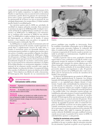 Cap. 06

23/3/06

20:38

Página 97

97
Capítulo 6: Alteraciones en la movilidad
....................................................................................................................................................
miento del tejido musculotendinoso debe diferenciarse de la
rigidez de los tejidos conjuntivos. La rigidez de los tejidos
blandos se experimenta como un aumento de la resistencia al
movimiento y puede alterar los patrones de movimiento de
forma activa o pasiva, generando dolor musculoesquelético.
La aproximación de un hueso con otro en presencia de una
artropatía degenerativa, los cuerpos libres y el dolor también
pueden limitar la movilidad pasiva.
Los ejercicios pasivos para la ADM son actividades de
movilidad sin ninguna activación muscular. Estos ejercicios
se practican sin superar la ADM disponible. Cualquier incremento al final de la amplitud debería considerarse un estiramiento y no ADM pasivo. La ADM pasivo y los estiramientos se combinan para aumentar la ADM de una articulación.27 La ADM pasivo se aplica mediante fuerza externa, sea
del fisioterapeuta, un miembro de la familia, el mismo
paciente, o una máquina como una polea o un aparato de
movimiento pasivo continuado (fig. 6.5).
La ADM pasivo se emplea cuando el movimiento activo tal
vez interrumpa el proceso de curación, cuando el paciente no
pueda física o cognitivamente moverse de modo activo, o
cuando el movimiento activo sea demasiado doloroso. Los
movimientos pasivos también se emplean para enseñar ejercicios activos o resistidos y para producir relajación. Los objetivos relacionados con la prescripción de ADM pasivo dependen del paciente y del lugar. Con férulas ortopédicas, la ADM
pasivo suele usarse para prevenir los efectos perniciosos de la
inmovilización después de una lesión o intervención quirúrgica. La prevención de las contracturas articulares y la rigidez
de los tejidos blandos o su acortamiento adaptativo, el mantenimiento de las relaciones móviles normales entre capas de
tejidos blandos, la reducción del dolor y la mejoría de la dinámica vascular y la difusión de sinovia son objetivos de la ADM
pasivo.27 Estos objetivos son difíciles de medir y documentar.
El fisioterapeuta debe depender de sus conocimientos del

A U T O T R ATA M I E N T O :

Estiramiento rodilla a tórax
Propósito: Aumentar la movilidad de la columna lumbar y
las caderas en flexión.
Posición:
En decúbito supino, con las rodillas flexionadas
y los pies planos sobre el suelo.
Técnica de
movimiento: Se lleva con lentitud una rodilla al pecho mientras se flexiona la rodilla. Con lentitud se baja la pierna
hasta la posición inicial, y luego se inicia la actividad con la
otra pierna.
Repetir: _________ veces

FIGURA 6.6 La flexión activa asistida del hombro puede practicarse con ayuda del
terapeuta.

proceso patológico para respaldar su intervención. Entre
los resultados mensurables relacionados con la ADM pasivo
como intervención preventiva hallamos la reducción del
dolor, el restablecimiento rápido del movimiento y la fuerza,
y la pronta recuperación de la función cuando se permite reanudar la actividad (ver Autotratamiento: Amplitud de movimiento pasivo del tobillo).
Cuando el paciente está en coma, paralizado o haciendo
reposo total en cama, confinado en una silla de ruedas o cognitivamente incapaz de mantener la ADM activo se emplea
ADM pasivo para conseguir los mismos objetivos que en la
clínica ortopédica. Dada la naturaleza crónica de estos problemas y los efectos profundos de la inmovilidad crónica, la
prevención adquiere más importancia si cabe. El paciente
suele requerir ejercicio de la ADM pasivo dos o más veces a
diario, para lo cual precisa los servicios de miembros de la
familia u otro personal.
La destreza del fisioterapeuta que practica la ADM pasivo
puede alterar significativamente la respuesta. Las técnicas
manuales del fisioterapeuta pueden afectar a la comodidad del
paciente y a su capacidad para relajarse durante el tratamiento. Cuando están contraindicadas las contracciones activas del músculo, la colocación y el uso de las manos debe
permitir al paciente relajarse por completo. Cualquier presa
imprecisa puede generar una contracción muscular protectora
y una posible lesión. Una colocación correcta permite una
estabilización adecuada mientras el control manual del fisioterapeuta proporciona estabilización y dirección al miembro
afectado. El fisioterapeuta debe usar una presa que le confiera
control pero tenga en cuenta la afección del paciente. Evitar
las áreas dolorosas o una presa excesivamente fuerte que cause
malestar da seguridad al paciente sobre el control del terapeuta. La ADM debe recorrerse con un ritmo regular y suave,
evitando movimientos bruscos o una velocidad excesiva que
tal vez provoque la contracción protectora de los músculos. El
terapeuta siempre debe vigilar la respuesta del paciente y
mostrar suficiente flexibilidad como para modificar la técnica
cuando sea necesario. La posición de las manos, la ADM y la
velocidad deben ajustarse a cada paciente.
Amplitud de movimiento activo asistido
La ADM activo asistido se define como actividades de
movilidad en las que se produce algo de activación muscular.
En esta situación, el paciente no puede o no se le permite ac-

 