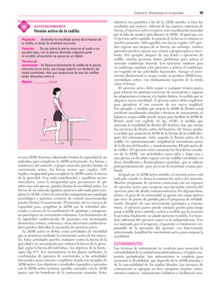 Cap. 06

23/3/06

20:38

Página 99

99
Capítulo 6: Alteraciones en la movilidad
....................................................................................................................................................
A U T O T R ATA M I E N T O :

Flexión activa de la rodilla
Propósito:
Aumentar la movilidad activa de la flexión de
la rodilla, e iniciar la actividad muscular.
Posición:
De pie sobre la pierna sana en el suelo o un
escalón bajo, con la pierna afectada colgando junto
al escalón; el paciente se apoya en un objeto.
Técnica de
movimiento: Se flexiona lentamente la rodilla de la pierna
afectada hacia atrás, para luego bajarla con lentitud y de
modo controlado. Hay que asegurarse de que las rodillas
están alineadas entre sí.
Repetir: _________ veces

en una ADM. Factores adicionales limitan la capacidad de un
individuo para completar la ADM activamente. La fuerza y
resistencia del músculo o grupo muscular pueden limitar el
movimiento activo. La fuerza menos que regular (3/5)
implica incapacidad para completar la ADM contra la fuerza
de la gravedad. Una mala coordinación y equilibrio neuromusculares, como la incapacidad para permanecer de pie
sobre una sola pierna, pueden limitar la movilidad activa. La
fuerza de un músculo agonista quizá sea adecuada para completar la ADM, si bien la activación antagonista por patología
neurológica o patrones erróneos de control neuromuscular
pueden limitar el movimiento. El paciente tal vez carezca de
capacidad para completar la ADM con la velocidad adecuada, o carezca de la coordinación de agonistas y antagonistas para lograr un movimiento voluntario. Las limitaciones de
la capacidad cardiovascular de pacientes con neumopatía
obstructiva crónica, enfisema y otras afecciones cardiovasculares pueden dificultar la ejecución de ejercicio activo.
La ADM activo se define como actividades de movilidad
que se practican mediante la contracción activa de los músculos. Estas actividades pueden realizarse contra la fuerza de la
gravedad o en una posición que reduzca la fuerza de la gravedad, según la fuerza del individuo y los objetivos de la fisioterapia (fig. 6.7). Los movimientos en los planos cardinales, la
combinación de patrones de movimiento, o las actividades
funcionales como estirarse o cepillarse el pelo son ejemplos de
ADM activo. Los objetivos o resultados esperados y asociados
con la ADM activo incluyen aquéllos asociados con la ADM
pasivo más los beneficios de la contracción muscular. Estos

objetivos son paralelos a los de la ADM asistido, si bien los
resultados son mejores. Además de las mayores exigencias de
fuerza, el ejercicio activo requiere más coordinación muscular
por la falta de ayuda o guía durante la ADM. Al igual que con
el ejercicio activo asistido, la mejoría de la fuerza es mínima en
muchos pacientes. Sólo aquellos con fuerza regular (3/5) pueden esperar una mejora de su fuerza; sin embargo, muchos
pacientes pueden esperar una mejora a propioceptiva y cinestésica. Por ejemplo, después de una lesión u operación de
rodilla, muchas personas tienen problemas para activar el
músculo cuádriceps femoral. Los ejercicios estáticos para
el cuádriceps enseñan a los pacientes a activar el cuádriceps,
un requisito de las actividades funcionales. Aunque el movimiento tibiofemoral es escaso o nulo, se produce ADM femororrotuliano activo, con deslizamiento superior de la rótula
sobre el fémur.
El ejercicio activo debe seguir a cualquier técnica pasiva
para reforzar los patrones correctos de movimiento y superar
las adaptaciones erróneas a la rigidez hística. A medida que se
adquiera nueva movilidad, el ejercicio activo debe emplearse
para garantizar el uso correcto de esa nueva amplitud.
Por ejemplo, a medida que mejora la ADM de flexión coxal
mediante movilización articular y técnicas de estiramiento, el
balanceo mano-rodilla puede usarse para facilitar la ADM de
flexión coxal (ver capítulo 18, fig. 18.26). A medida que
aumenta la movilidad de flexión del hombro, hay que iniciar
los ejercicios de flexión activa del hombro. De forma similar,
a medida que aumenta la ADM de la flexión de la rodilla después del estiramiento, debe seguirla la flexión activa de la
rodilla (ver Autotratamiento: Amplitud de movimiento activo
de la flexión del hombro, y Autotratamiento: Flexión activa de
la rodilla). El ejercicio activo aumenta los beneficios vasculares de la ADM, con actividades como subir y bajar una y
otra pierna en decúbito supino con las rodillas extendidas (es
decir, dorsiflexión y flexión plantar repetidas), que se utilizan
postoperatoriamente para prevenir la trombosis venosa profunda.
Al igual que la ADM activo asistido, el ejercicio activo está
indicado cuando se desea la contracción activa del músculo.
Muchos programas de ejercicio comienzan con un régimen
de ejercicio activo para asegurar una ejecución correcta del
ejercicio antes de añadir contrarresistencia. En algunas situaciones, el peso de la extremidad ya aporta una carga óptima
que sirve de punto de partida para el programa de rehabilitación. Después de una intervención quirúrgica o traumatismo, el ejercicio pasivo puede iniciarse pronto para luego
pasar a ADM activa asistida y activa a medida que la curación
lo permita; finalmente, se añade ejercicio resistido. Un beneficio adicional del ejercicio activo es la independencia. Una
vez instruido por el terapeuta, el paciente es totalmente responsable de la ejecución del ejercicio (ver Intervención
seleccionada: Amplitud de movimiento activo para mejorar la
movilidad).

ESTIRAMIENTOS
Las técnicas de estiramiento se emplean para aumentar la
extensibilidad de la unidad musculotendinosa y el tejido conjuntivo periarticular. Los estiramientos se emplean para
aumentar la flexibilidad, que depende de la ADM articular y
de la extensibilidad de los tejidos blandos. Las técnicas de
estiramiento se agrupan en tres categorías amplias: estiramientos estáticos, estiramientos balísticos y facilitación neu-

 