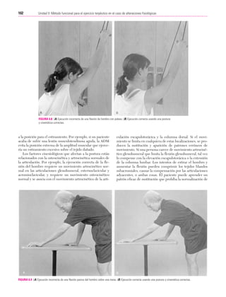 Cap. 06

23/3/06

20:39

Página 102

102

Unidad II: Método funcional para el ejercicio terpéutico en el caso de alteraciones fisiológicas
...................................................................................................................................................

FIGURA 6.8 (A) Ejecución incorrecta de una flexión de hombro con poleas. (B) Ejecución correcta usando una postura
y cinemática correctas.

a la posición para el estiramiento. Por ejemplo, si un paciente
acaba de sufrir una lesión musculotendinosa aguda, la ADM
evita la posición extrema de la amplitud muscular que ejercería un estiramiento excesivo sobre el tejido dañado.
Los factores cinesiológicos que afectan a la postura están
relacionados con la osteocinética y artrocinética normales de
la articulación. Por ejemplo, la ejecución correcta de la flexión del hombro requiere un movimiento artrocinético normal en las articulaciones glenohumeral, esternoclavicular y
acromioclavicular, y requiere un movimiento osteocinético
normal y se asocia con el movimiento artrocinético de la arti-

culación escapulotorácica y la columna dorsal. Si el movimiento se limita en cualquiera de estas localizaciones, se producen la sustitución y aparición de patrones erróneos de
movimiento. Si una persona carece de movimiento artrocinético glenohumeral que limita la flexión glenohumeral, tal vez
lo compense con la elevación escapulotorácica o la extensión
de la columna lumbar. Los intentos de estirar el hombro y
aumentar la flexión pueden comprimir los tejidos blandos
subacromiales, causar la compensación por las articulaciones
adyacentes, o ambas cosas. El paciente puede aprender un
patrón eficaz de sustitución que prohíba la normalización de

FIGURA 6.9 (A) Ejecución incorrecta de una flexión pasiva del hombro sobre una mesa. (B) Ejecución correcta usando una postura y cinemática correctas.

 