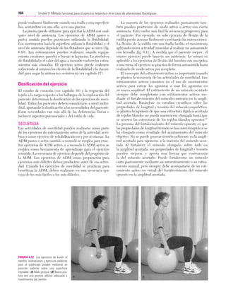 Cap. 06

23/3/06

20:39

Página 104

104

Unidad II: Método funcional para el ejercicio terpéutico en el caso de alteraciones fisiológicas
...................................................................................................................................................

puede realizarse fácilmente usando una toalla y una superficie
lisa, sentándose en una silla, o en una piscina.
La piscina puede utilizarse para ejercitar la ADM con cualquier nivel de asistencia. Los ejercicios de ADM pasivo o
pasiva asistida pueden practicarse utilizando la flotabilidad.
Los movimientos hacia la superficie utilizan la flotabilidad, y el
nivel de asistencia depende de los flotadores que se usen (fig.
6.10). Los estiramientos pueden realizarse usando equipamiento, escalones, paredes o barras en la piscina. La atmósfera
de flotabilidad y el calor del agua a menudo vuelven los estiramientos más cómodos. El ejercicio activo puede realizarse
reduciendo al mínimo los efectos de la flotabilidad y la viscosidad para negar la asistencia o resistencia (ver capítulo 17).

Dosificación del ejercicio
El estadio de curación (ver capítulo 10) y la respuesta del
tejido a la carga respecto a los hallazgos de la exploración del
paciente determinan la dosificación de los ejercicios de movilidad. Todos los pacientes deben considerarse a nivel individual, ajustando la dosificación a las necesidades del paciente.
Estas necesidades van más allá de las deficiencias físicas e
incluyen aspectos psicosociales y del estilo de vida.

SECUENCIA
Las actividades de movilidad pueden realizarse como parte
de los ejercicios de calentamiento antes de la actividad aeróbica o como ejercicio de rehabilitación en y por sí mismas. La
ADM pasivo o activo asistido a menudo se emplea para enseñar ejercicios de ADM activo, y a menudo la ADM activo se
emplea como herramienta de aprendizaje para el ejercicio
resistido. La secuencia de ejercicio depende del propósito de
la ADM. Los ejercicios de ADM como preparación para
ejercicios más difíciles deben producirse antes de esa actividad. Cuando los ejercicios de movilidad se practican para
beneficiar la ADM, deben realizarse en una secuencia que
vaya de los más fáciles a los más difíciles.

FIGURA 6.12 Los ejercicios de hundir el
mentón, inclinaciones y ejercicios estáticos
para el cuádriceps pueden realizarse en
posición sedente sobre una superficie
inestable. (A) Mala postura. (B) Buena postura con una postura pélvica adecuada y
hundimientos del mentón.

La mayoría de los ejercicios realizados pasivamente también pueden practicarse de modo activo o activo con cierta
asistencia. Esto vuelve más fácil la secuencia progresiva para
el paciente. Por ejemplo, un solo ejercicio de flexión de la
rodilla puede avanzar fácilmente cambiando las instrucciones.
La flexión de la rodilla con una toalla facilita el movimiento
aplicando cierta actividad muscular al realizar un autoasistido
con la toalla (fig. 6.11). A medida que el paciente mejore, el
mismo ejercicio puede hacerse sin asistencia. Lo mismo es
aplicable a los ejercicios de flexión del hombro con una polea
o una mesa; el ejercicio se practica de forma autoasistida hasta
realizarlo de modo activo por completo.
El concepto del estiramiento activo es importante cuando
se plantea la secuencia de las actividades de movilidad. Los
estiramientos activos consisten en el uso de movimientos
activos para estirar los agonistas o usar los agonistas en
su nueva amplitud. El estiramiento de un músculo acortado
siempre debe completarse con estiramientos activos mediante el fortalecimiento del músculo contrario en la amplitud acortada. Basándose en estudios científicos sobre las
propiedades de longitud y tensión del músculo esquelético,
se plantea la hipótesis de que una estructura rígida o acortada
de tejidos blandos no pueda mantenerse elongada hasta que
se acorten las estructuras de los tejidos blandos opuestos.87
La premisa del fortalecimiento del músculo opuesto es que
las propiedades de longitud-tensión se han interrumpido si se
ha elongado como resultado del acortamiento del músculo
objetivo. No se puede generar tensión suficiente en la amplitud acortada para oponerse a la tracción del músculo acortada Al fortalecer el músculo elongado, sobre todo en
la amplitud acortada, sus propiedades de longitud y tensión
pueden mejorar, y aporta una fuerza que contrarresta
la del músculo acortado. Puede fortalecerse un músculo
corto pasivamente mediante un autoestiramiento o un estiramiento manual, pero siempre debe acompañarse de un estiramiento activo en virtud del fortalecimiento del músculo
opuesto en la amplitud acortada.

 
