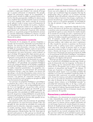 Cap. 06

23/3/06

20:39

Página 105

105
Capítulo 6: Alteraciones en la movilidad
....................................................................................................................................................
La contracción activa del antagonista en una posición
acortada se emplea para fortalecer este músculo al tiempo
que se practica activamente el estiramiento. Por ejemplo,
después del estiramiento estático de los isquiotibiales, el
paciente puede extender la rodilla en posición sedente mientras los músculos paraespaciales estabilizan la columna en la
nueva amplitud. Esta actividad repetida mejora la movilidad
en la nueva amplitud. Este mismo concepto de secuencia
puede aplicarse a todo el cuerpo, como en el tratamiento de
un desequilibrio de los músculos de la pelvis y lumbares.
Después del estiramiento estático de los músculos flexores
acortados de la cadera (que aseguran una estabilización apropiada durante este estiramiento), el paciente debe extender
la cadera en una posición propia de deambulación mientras
los músculos abdominales estabilizan la columna y la pelvis
(ver Autotratamiento: Estiramiento activo de los músculos
flexores de la cadera).

FRECUENCIA, INTENSIDAD Y DURACIÓN
La frecuencia de un programa de ejercicio terapéutico a
menudo está inversamente relacionada con la intensidad y la
duración. Los ejercicios de gran intensidad y duración se
practican con menos frecuencia y viceversa. Las actividades
de ADM, por su propósito y objetivos, suelen ser ejercicios de
menor intensidad y duración más corta. Estos ejercicios pueden practicarse con mayor frecuencia y suelen realizarse en
casa o el trabajo. El terapeuta debe elegir ejercicios que puedan realizarse con facilidad y eficacia y con independencia por
el paciente o con la ayuda de un miembro de la familia.
La frecuencia del ejercicio está relacionada con su propósito, que puede considerarse relativo a factores fisiológicos,
cinesiológicos y del aprendizaje. Los propósitos fisiológicos
son los que mejoran la dinámica de los líquidos, respaldan la
nutrición del cartílago articular y mantienen la integridad de
los tejidos conjuntivos periarticulares. Los propósitos cinesiológicos comprenden el mantenimiento del movimiento
artrocinético normal y están muy ligados a los factores del
aprendizaje o a la elección del programa motor correcto. Los
ejercicios para enseñar la disposición postural, las secuencias
correctas y los patrones de contracción muscular o para
enseñar una destreza motriz compleja son ejemplos de ADM
como herramienta de aprendizaje.
Los ejercicios con propósitos fisiológicos o cinesiológicos
se practican dos a cinco o más veces al día. El número de
veces depende del entorno y de la disponibilidad del ejercicio. Si es casi imposible que una persona realice ejercicios
durante la jornada laboral, pedirle que desarrolle un programa de ejercicio cinco veces al día es poco razonable. De
forma parecida, si las actividades de ADM requieren la asistencia de otra persona, la disponibilidad de esa ayuda dicta la
frecuencia del programa de ejercicio. Como se expuso en el
capítulo 3, la prescripción de ejercicio debe ajustarse al contexto de la jornada de cada persona.
Los ejercicios usados como herramientas de aprendizaje
suelen practicarse con mayor frecuencia durante el día. Son
ejemplos de estos ejercicios las actividades de reeducación
postural como la retracción y depresión escapulares, hundir
el mentón mientras estamos sentados en el despacho, y
extensión de la rodilla mientras se conduce sin inclinación
pélvica posterior o flexión lumbar (fig. 6.12). Estos tipos de
ejercicio suelen ponerse en «fila» para que un estímulo específico pueda provocar una respuesta postural, como ejercicios

posturales siempre que suene el teléfono, cada vez que iniciemos una nueva página de un documento informático, o
siempre que un instructor haga una pregunta. Este tipo de
programación ubica el ejercicio en el contexto funcional
apropiado, dentro del ambiente o situación en la que sea más
necesario realizar el ejercicio. Con tiempo y repeticiones, el
paciente descubrirá que, cuando el estímulo provoque la respuesta, estará ya en la postura apropiada. La intensidad de
este tipo de ejercicio es baja, y, por tanto, aumenta la frecuencia.
El número de series y repeticiones depende de la frecuencia y del número de ejercicios que se practican. Cuando
se practican varios ejercicios para mantener la ADM durante
un período de reposo en cama o durante los estadios iniciales
de la curación de una lesión, las series y repeticiones tal vez
sean menos ya que son múltiples los componentes de la articulación y los tejidos conjuntivos periarticulares que se movilizan. Al contrario, cuando sólo se practican unos pocos
ejercicios debido a las restricciones de la curación y a otras
afecciones médicas, cabe realizar más series y repeticiones
de ellos. Cuando los ejercicios se practican con frecuencia
durante el día, se realizan menos series y repeticiones durante cada sesión. Cuando el ejercicio activo se usa para
aumentar la resistencia física, la regla es aplicar más repeticiones y durante más tiempo en vez de recurrir a una frecuencia mayor. El principio que guía la prescripción de ADM
es el conocimiento de los factores fisiológicos, cinesiológicos
y de aprendizaje asociados con cada ejercicio en relación con
el paciente y los objetivos del ejercicio.
El tiempo que debe mantenerse un estiramiento para facilitar el aumento de la flexibilidad muscular sigue siendo un
punto de desacuerdo entre los terapeutas. La literatura clínica establece que los estiramientos deben mantenerse un
mínimo de 15 a 30 segundos y que no parece ser una ventaja
mantener el estiramiento más tiempo.48,54 No obstante, el
tiempo que el paciente o el deportista quiere mantener un
estiramiento puede basarse en la necesidad percibida del
individuo o en el nivel de comodidad. Cuando haya dudas, el
estiramiento debe mantenerse un período más largo que
corto. Aunque las mejoras a corto plazo de la flexibilidad pueden verse en una sesión de estiramiento, todavía faltan estudios sobre la duración de los estiramientos necesaria para
conseguir efectos crónicos en la flexibilidad muscular. La
intensidad del estiramiento debe ser de baja a media para
prevenir contracciones reflejas. Esta contracción se produce
como respuesta al malestar experimentado durante el estiramiento. El estiramiento debe ser lo bastante cómodo como
para mantenerse 30 segundos.

Precauciones y contraindicaciones
La ADM pasivo y los estiramientos no son procesos benignos
y están contraindicados cuando el movimiento puede interrumpir el proceso de curación. Por ejemplo, el movimiento pasivo en rotación externa completa del hombro tal
vez interrumpa el proceso de curación después de un procedimiento de desplazamiento capsular. El movimiento pasivo
de aducción de la cadera, flexión de más de 90 grados, y rotación interna por encima de la posición neutra, tal vez provoquen luxación de una reciente artroplastia total de cadera.
Hay que tener cuidado de que la actividad sea pasiva cuando
la contracción activa está contraindicada, como después de

 