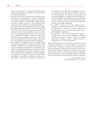 Previos+indice

23/3/06

20:19

Página xii

Prefacio
...................................................................................................................................................

XII

ceptos necesarios para un conocimiento básico de los
deterioros fisiológicos y su relación con la prescripción
de ejercicio terapéutico.
• La unidad 3 presenta consideraciones fisiológicas especiales para la prescripción de ejercicio terapéutico,
como lesiones de partes blandas, aspectos postoperatorios, artritis, síndrome de fibromialgia, fatiga crónica y
obstetricia. Aunque esta lista no sea completa, hemos
optado por estas consideraciones especiales debido a la
frecuencia con la que los terapeutas se enfrentan a ellas.
• La unidad 4 presenta al lector métodos seleccionados
de intervención. Aunque haya numerosas escuelas de
pensamiento sobre la prescripción de ejercicio, elegimos estos métodos para que el lector cuente con ejemplos y variedad de métodos de contraste, cada uno de
los cuales tiene sus propios méritos. Las autoras han
tratado de ejemplificar la forma de integrar cada método en un programa general de ejercicio terapéutico.
• Las unidades 5 y 6 aportan al lector un método regional para la prescripción de ejercicio terapéutico. Cada
capítulo se organiza en una revisión breve de la anatomía y la cinesiología, las pautas de la exploración y evaluación, el ejercicio terapéutico para alteraciones fisiológicas más habituales que afectan a la región y el ejercicio terapéutico para diagnósticos médicos habituales
que afectan a esa región. Las secciones de anatomía,
cinesiología y exploración y evaluación establecen las
bases para la prescripción de ejercicio terapéutico en

el tratamiento de las alteraciones fisiológicas. El ejercicio terapéutico para alteraciones fisiológicas presenta
al lector ejemplos de ejercicios que mejoran la
capacidad fisiológica y, en último término, la función. El
ejercicio terapéutico para diagnósticos médicos habituales ofrece al lector ejemplos de intervenciones integrales, que incluyen ejercicios para afecciones médicas que
asientan en la región considerada.
• La unidad 7 consta de once Casos clínicos, que se
emplean en las Preguntas críticas y en las Actividades
de laboratorio al término de varios capítulos. La
Facultad puede usar estos Casos clínicos para conseguir variedad de experiencias.
• Los apéndices 1 y 2 sirven al estudiante de rápida referencia para casos graves de patologías o síntomas
referidos a vísceras y acciones clínicas que deban
emprenderse si aparecen signos y síntomas graves en
los pacientes que se están ejercitando.
Hemos trabajado con perseverancia para ofrecer un manual
completo concebido con el fin de establecer las bases del
conocimiento y destrezas necesarias en la prescripción de
ejercicio terapéutico. Urgimos a los lectores a que nos escriban y cuenten si hemos conseguido ese objetivo. Tenemos la
esperanza de que futuras ediciones permitan dar respuesta a
vuestras sugerencias y a las necesidades siempre cambiantes
de quienes practican la prescripción de ejercicio terapéutico.
Carrie M. Hall, MHS, PT
Lori Thein Brody, MS, PT, SCS, ATC

 