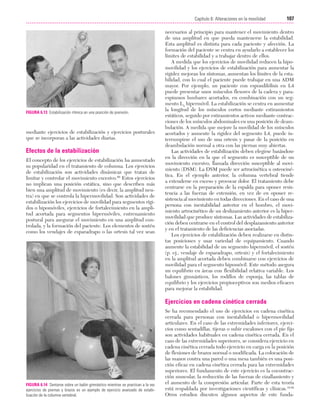 Cap. 06

23/3/06

20:39

Página 107

107
Capítulo 6: Alteraciones en la movilidad
....................................................................................................................................................

FIGURA 6.13 Estabilización rítmica en una posición de prensión.

mediante ejercicios de estabilización y ejercicios posturales
que se incorporan a las actividades diarias.

Efectos de la estabilización
El concepto de los ejercicios de estabilización ha aumentado
su popularidad en el tratamiento de columna. Los ejercicios
de estabilización son actividades dinámicas que tratan de
limitar y controlar el movimiento excesivo.69 Estos ejercicios
no implican una posición estática, sino que describen más
bien una amplitud de movimiento (es decir, la amplitud neutra) en que se controla la hipermovilidad. Son actividades de
estabilización los ejercicios de movilidad para segmentos rígidos o hipomóviles, ejercicios de fortalecimiento en la amplitud acortada para segmentos hipermóviles, entrenamiento
postural para asegurar el movimiento en una amplitud controlada, y la formación del paciente. Los elementos de sostén
como los vendajes de esparadrapo o las ortesis tal vez sean

necesarios al principio para mantener el movimiento dentro
de una amplitud en que pueda mantenerse la estabilidad.
Esta amplitud es distinta para cada paciente y afección. La
formación del paciente se centra en ayudarlo a establecer los
límites de estabilidad y a trabajar dentro de ellos.
A medida que los ejercicios de movilidad reducen la hipomovilidad y los ejercicios de estabilización para aumentar la
rigidez mejoran los síntomas, aumentan los límites de la estabilidad, con lo cual el paciente puede trabajar en una ADM
mayor. Por ejemplo, un paciente con espondilólisis en L4
puede presentar unos músculos flexores de la cadera y paraespinosos lumbares acortados, en combinación con un segmento L4 hipermóvil. La estabilización se centra en aumentar
la longitud de los músculos cortos mediante estiramientos
estáticos, seguido por estiramientos activos mediante contracciones de los músculos abdominales en una posición de deambulación. A medida que mejore la movilidad de los músculos
acortados y aumente la rigidez del segmento L4, puede interrumpirse el uso de una ortesis y pasar de la posición en
deambulación normal a otra con las piernas muy abiertas.
Las actividades de estabilización deben elegirse basándose
en la dirección en la que el segmento es susceptible de un
movimiento excesivo, llamada dirección susceptible al movimiento (DSM). La DSM puede ser artrocinética u osteocinética. En el ejemplo anterior, la columna vertebral tiende
a extenderse en exceso y provocar dolor. El tratamiento debe
centrarse en la preparación de la espalda para oponer resistencia a las fuerzas de extensión, en vez de en oponer resistencia al movimiento en todas direcciones. En el caso de una
persona con inestabilidad anterior en el hombro, el movimiento artrocinético de un deslizamiento anterior es la hipermovilidad que produce síntomas. Las actividades de estabilización deben centrarse en el control del desplazamiento anterior
y en el tratamiento de las deficiencias asociadas.
Los ejercicios de estabilización deben realizarse en distintas posiciones y usar variedad de equipamiento. Cuando
aumente la estabilidad de un segmento hipermóvil, el sostén
(p. ej., vendaje de esparadrapo, ortesis) y el fortalecimiento
en la amplitud acortada deben combinarse con ejercicios de
movilidad para el segmento hipomóvil. Este método asegura
un equilibrio en áreas con flexibilidad relativa variable. Los
balones gimnásticos, los rodillos de esponja, las tablas de
equilibrio y los ejercicios propioceptivos son medios eficaces
para mejorar la estabilidad.

Ejercicios en cadena cinética cerrada

FIGURA 6.14 Sentarse sobre un balón gimnástico mientras se practican a la vez
ejercicios de piernas y brazos es un ejemplo de ejercicio avanzado de estabilización de la columna vertebral.

Se ha recomendado el uso de ejercicios en cadena cinética
cerrada para personas con inestabilidad o hipermovilidad
articulares. En el caso de las extremidades inferiores, ejercicios como sentadillas, tijeras o subir escalones con el pie fijo
son actividades habituales en cadena cinética cerrada. En el
caso de las extremidades superiores, se considera ejercicio en
cadena cinética cerrada todo ejercicio en carga en la posición
de flexiones de brazos normal o modificada. La colocación de
las manos contra una pared o una mesa también es una posición eficaz en cadena cinética cerrada para las extremidades
superiores. El fundamento de este ejercicio es la cocontracción muscular, la reducción de las fuerzas de cizallamiento y
el aumento de la compresión articular. Parte de esta teoría
está respaldada por investigaciones científicas y clínicas.10,92
Otros estudios discuten algunos aspectos de este funda-

 