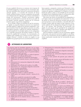 Cap. 06

23/3/06

20:39

Página 109

109
Capítulo 6: Alteraciones en la movilidad
....................................................................................................................................................
de poca amplitud ofrecieron un comienzo más temprano de
la actividad antagonista. La distancia de los movimientos rápidos está controlada sobre todo por la contracción del primer
músculo agonista, y el aumento del momento de fuerza
(tiende a producir torsión o rotación) antagonista está asociado
con la disminución de la distancia, que termina controlando el
tiempo del movimiento.86 Producir movimientos rápidos
requiere la producción de momento de fuerza por parte de
los grandes músculos agonistas, seguida por un momento
de fuerza igual o mayor de los antagonistas.
En un estudio se llegó a la conclusión de que los movimientos rápidos en pequeñas distancias provocan una importante
actividad explosiva y rápida de los músculos antagonistas, y que
los movimientos lentos de larga distancia provocan una actividad explosiva pequeña y tardía de los músculos antagonistas.58
La sincronización de la actividad explosiva de los antagonistas
no es específica únicamente del tamaño; también es una función de la amplitud del movimiento. La sincronización y la
amplitud están reguladas por el sistema nervioso central. Por
ejemplo, flexionar y extender la cadera con rapidez en una
amplitud muy pequeña provoca la cocontracción de la muscu-

✍

latura agonista y antagonista, mientras que flexionarla y extenderla con lentitud en una amplitud grande provoca la activación
recíproca de agonistas y antagonistas. Si el objetivo es la estabilización de caderas y pelvis, es más probable que los movimientos rápidos de poca amplitud provoquen la cocontracción a diferencia de los movimientos lentos de gran amplitud.
Otro factor que afecta a la actividad de los antagonistas es
si el sujeto conoce la necesidad de tal contracción. Un estudio aportó un sistema de detención mecánico para prevenir
más movimiento en tareas de flexión y extensión del codo.58
Cuando el sujeto sabía que había un tope impuesto, la activación explosiva de los antagonistas desaparecía después de
dos o tres intentos. Esto generaba un movimiento más
rápido, lo cual sugiere que la actividad de los antagonistas
frena y enlentece el movimiento. También existe algo de control cognitivo sobre el mecanismo de frenado.
Esta investigación respalda el uso de movimientos rápidos
y alternantes, que generan movimiento rápido en una distancia corta. Los movimientos de gran amplitud no producen la
misma coactivación muscular que los movimientos de poca
amplitud.

ACTIVIDADES DE LABORATORIO

Se practican todas las actividades siguientes con un compañero. No todas las posiciones son óptimas para realizar todos
los ejercicios, si bien el terapeuta en ocasiones es incapaz de
cambiar la posición del paciente. Si no es la posición óptima,
¿qué posición sería mejor y por qué?
1. Con el paciente en decúbito supino, se realiza lo siguiente:

a. ADM pasivo de la flexión del hombro.
b. ADM activo asistido de la abducción del hombro.
c. ADM pasivo de rotación externa e interna del hombro.
d. Estiramiento de contracción-relajación del músculo
pectoral mayor.
e. ADM pasivo de la flexión de la cadera y la rodilla.
f. Estiramiento de contracción-relajación-contracción
de los músculos isquiotibiales.
g. ADM pasivo de flexión lumbar.
h. ADM pasivo de rotación lumbar.
2. Con el paciente sentado, se realiza lo siguiente:

a. ADM pasivo con rotación externa e interna de la
cadera.
b. ADM activo asistido de extensión de la rodilla.
c. Estiramiento de contracción-relajación de los músculos rotadores internos de la cadera.
d. ADM activo asistido de la flexión del hombro.
e. ADM activo de la abducción del hombro.
3. Con el paciente en decúbito lateral, se realiza lo siguiente:

a. ADM pasivo de la extensión del hombro.
b. ADM activo asistido de la abducción del hombro.
c. Estiramiento de contracción-relajación de los músculos rotadores internos del hombro.
d. ADM activo de la flexión del hombro.
4. Con el paciente en decúbito prono, se realiza lo siguiente:

a. ADM activo asistido de extensión del codo.
b. ADM pasivo de la rotación interna y externa de la
cadera.
c. ADM de flexión del hombro.

d. Estiramiento de contracción-relajación de los flexores de la cadera.
e. Estiramiento de contracción-relajación-contracción
del músculo gastrocnemio.
f. Estiramiento de contracción-relajación-contracción
del músculo sóleo.
5. Decide la mejor posición del paciente para realizar lo
siguiente:

a. ADM activo de rotación externa del hombro en una
posición de gravedad reducida.
b. ADM activo de elevación escapular.
c. ADM activo de extensión de la muñeca en una posición de gravedad reducida.
d. Estiramiento de contracción-relajación de los músculos aductores de la cadera.
e. ADM activo de abducción del hombro en una posición de gravedad reducida.
f. ADM pasivo de rotación cervical.
g. Estiramiento estático del músculo tríceps.
6. Elige seis de los ejercicios anteriores, y escribe una descripción de estos ejercicios para un paciente en un programa de ejercicio a domicilio. Incluye un dibujo o fotografía del ejercicio.
7. Estudio el caso clínico #6 de la unidad 7. Enseña a la
paciente en la primera fase del programa de ejercicio.
Explícaselo y demuéstraselo.
8. El terapeuta está tratando a un cartero con tendinitis en el
manguito de los rotadores producto de hipermovilidad.
Este hombro selecciona todo el día el correo a nivel de los
ojos. La tendinitis del manguito de los rotadores se ha
resuelto con una intervención. Enseña al paciente un programa de ejercicio para tratar la inestabilidad. Explícaselo
y demuéstraselo.
9. Enseña al paciente un programa de autoestiramientos para
el cuádriceps, los isquiotibiales y la cintilla iliotibial.
Explícale y demuéstrale tres estiramientos distintos para
cada grupo de músculos.

 