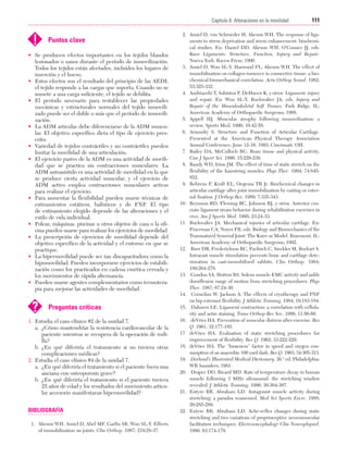 Cap. 06

23/3/06

20:39

Página 111

111
Capítulo 6: Alteraciones en la movilidad
....................................................................................................................................................

!

Puntos clave

• Se producen efectos importantes en los tejidos blandos
lesionados o sanos durante el período de inmovilización.
Todos los tejidos están afectados, incluidos los lugares de
inserción y el hueso.
• Estos efectos son el resultado del principio de las AEDI;
el tejido responde a las cargas que soporta. Cuando no se
somete a una carga suficiente, el tejido se debilita.
• El período necesario para restablecer las propiedades
mecánicas y estructurales normales del tejido inmovilizado puede ser el doble o más que el período de inmovilización.
• La ADM articular debe diferenciarse de la ADM muscular. El objetivo específico dicta el tipo de ejercicio prescrito.
• Variedad de tejidos contráctiles y no contráctiles pueden
limitar la movilidad de una articulación.
• El ejercicio pasivo de la ADM es una actividad de movilidad que se practica sin contracciones musculares. La
ADM autoasistido es una actividad de movilidad en la que
se produce cierta actividad muscular, y el ejercicio de
ADM activo emplea contracciones musculares activas
para realizar el ejercicio.
• Para aumentar la flexibilidad pueden usarse técnicas de
estiramientos estáticos, balísticos y de FNP. El tipo
de estiramiento elegido depende de las alteraciones y el
estilo de vida individual.
• Poleas, máquinas, piscinas u otros objetos de casa o la oficina pueden usarse para realizar los ejercicios de movilidad.
• La prescripción de ejercicios de movilidad depende del
objetivo específico de la actividad y el entorno en que se
practique.
• La hipermovilidad puede ser tan discapacitadora como la
hipomovilidad. Pueden incorporarse ejercicios de estabilización como los practicados en cadena cinética cerrada y
los movimientos de rápida alternancia.
• Pueden usarse agentes complementarios como termoterapia para mejorar las actividades de movilidad.

?

Preguntas críticas

1. Estudia el caso clínico #2 de la unidad 7.
a. ¿Cómo mantendrías la resistencia cardiovascular de la
paciente mientras se recupera de la operación de rodilla?
b. ¿En qué diferiría el tratamiento si no tuviera otras
complicaciones médicas?
2. Estudia el caso clínico #4 de la unidad 7.
a. ¿En qué diferiría el tratamiento si el paciente fuera una
anciana con osteoporosis grave?
b. ¿En qué diferiría el tratamiento si el paciente tuviera
25 años de edad y los resultados del movimiento articular accesorio manifestaran hipermovilidad?

BIBLIOGRAFÍA
1. Akeson WH, Amiel D, Abel MF, Garfin SR, Woo SL-Y. Effects
of immobilization on joints. Clin Orthop. 1987; 219:28-37.

2. Amiel D, von Schroeder H, Akeson WH. The response of ligaments to stress deprivation and stress enhancement: biochemical studies. En: Daniel DD, Akeson WH, O’Conner JJ, eds.
Knee Ligaments: Structure, Function, Injury and Repair.
Nueva York: Raven Press; 1990.
3. Amiel D, Woo SL-Y, Harwood FL, Akeson WH. The effect of
immobilization on collagen turnover in connective tissue: a biochemical-biomechanical correlation. Acta Orthop Scand. 1982;
53:325-332.
4. Andriacehi T, Sabiston P, DeHaven K, y otros. Ligament: injury
and repair. En: Woo SL-Y, Buckwalter JA, eds. Injury and
Repair of the Musculoskeletal Soft Tissues. Park Ridge, IL:
American Academy of Orthopaedic Surgeons; 1988.
5. Appell HJ. Muscular atrophy following immovilisation: a
review. Sports Med. 1990; 10:42-58.
6. Arnoszky S. Structure and Function of Articular Cartilage.
Presented at the American Physical Therapy Association
Annual Conference; June 12-16, 1993; Cincinnati, OH.
7. Bailey DA, McCulloch RG. Bone tissue and physical activity.
Can J Sport Sci. 1990; 15:229-239.
8. Bandy WD, Irion JM. The effect of time of static stretch on the
flexibility of the hamstring muscles. Phys Ther. 1994; 74:845852.
9. Behrens F, Kraft EL, Oegema TR Jr. Biochemical changes in
articular cartilage after joint immobilization by casting or external fixation. J Orthop Res. 1989; 7:335-343.
10. Beynnon BD, Fleming BC, Johnson RJ, y otros. Anterior cruciate ligament strain behavior during rehabilitation exercises in
vivo. Am J Sports Med. 1995; 23:24-33.
11. Buckwalter JA. Mechanical injuries of articular cartilage. En:
Finerman CA, Noyes FR, eds. Biology and Biomechanics of the
Traumatized Synovial Joint: The Knee as Model. Rosemont, IL:
American Academy of Orthopaedic Surgeons; 1992.
12. Burr DB, Frederickson RC, Pavlinch C, Sieckles M, Burkart S.
Intracast muscle stimulation prevents bone and cartilage deterioration in cast-immobilized rabbits. Clin Orthop. 1984;
189:264-278.
13. Condon SA, Hutton RS. Soleus muscle EMC activity and ankle
dorsiflexion range of motion from stretching procedures. Phys
Ther. 1987; 67:24-30.
14. Cornelius W, Jackson A. The effects of cryotherapy and PNF
on hip extensor flexibility. J Athletic Training. 1984; 19:183-184.
15. Dahners LE. Ligament contraction: a correlation with cellularity and actin staining. Trans Orthop Res Soc. 1986; 11:56-66.
16. deVries HA. Prevention of muscular distress after exercise. Res
Q. 1961; 32:177-185.
17. deVries HA. Evaluation of static stretching procedures for
improvement of flexibility. Res Q. 1962; 33:222-229.
18. deVries HA. The “looseness” factor in speed and oxygen consumption of an anaerobic 100 yard dash. Res Q. 1963; 34:305-313.
19. Dorland’s Illustrated Medical Dictionary. 26.ª ed. Philadelphia:
WB Saunders; 1981.
20. Draper DO, Ricard MD. Rate of temperature decay in human
muscle following 3 MHz ultrasound: the stretching window
revealed. J Athletic Training. 1996; 30:304-307.
21. Entyre BR, Abraham LD. Antagonist muscle activity during
stretching: a paradox reassessed. Med Sci Sports Exerc. 1988;
20:285-289.
22. Entyre BR, Abraham LD. Ache-reflex changes during static
stretching and two variations of proprioceptive neuromuscular
facilitation techniques. Electroencephalogr Clin Neurophysiol.
1986; 63:174-179.

 