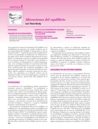 Cap. 07

23/3/06

20:38

CAPÍTULO

Página 114

7
Alteraciones del equilibrio
Lori Thein Brody

DEFINICIONES
EQUILIBRIO EN UN SISTEMA NORMAL
Contribuciones de los sistemas sensoriales
Procesamiento de la información sensorial
Generación de impulsos eferentes motores
Aprendizaje motor

CAUSAS DE LAS ALTERACIONES DEL EQUILIBRIO
MEDICIÓN DE LAS ALTERACIONES
DEL EQUILIBRIO
ACTIVIDADES PARA TRATAR
LAS ALTERACIONES DEL EQUILIBRIO
Modalidades

Los terapeutas reconocen la importancia del equilibrio en la
rehabilitación de pacientes con variados trastornos, por lo
que el aprendizaje del equilibrio se integra cada vez más en
la práctica clínica.1-4 A pesar del aumento de la aplicación clínica de este aprendizaje, las definiciones de muchos términos siguen sin ser claras. Cuando las alteraciones de la movilidad o el rendimiento muscular no explican la discapacidad
de una persona después de una lesión o una operación, a
veces se atribuye esa discapacidad a la «falta de propiocepción». Los neurólogos describen el movimiento descoordinado de un paciente después de una lesión craneal o un accidente cerebrovascular. Los terapeutas neurológicos y del
aparato locomotor describen un aumento del balanceo ortostático y falta de equilibrio en ancianos o pacientes con osteoartritis. Los especialistas en el deporte refieren que los
deportistas de elite carecen de propiocepción o cinestesia, lo
cual provoca lesiones. ¿Están todos ellos hablando de lo
mismo?

DEFINICIONES
La coordinación es la capacidad para realizar movimientos
armónicos, precisos y controlados.5,6 La coordinación es
necesaria para la ejecución de tareas motoras finas como
escribir, coser, vestirse y la manipulación de objetos pequeños. La coordinación también es necesaria para realizar destrezas motoras sencillas como caminar, correr, saltar, tareas
laborales, y actividades básicas e instrumentales de la vida
diaria. Los movimientos coordinados comprenden una
secuencia y sincronización correctas de la actividad de los
músculos sinergistas y recíprocos, y requieren estabilidad
proximal y mantenimiento de una postura.5
El concepto de coordinación abarca el de equilibrio. La
estabilización es la capacidad para mantener el equilibrio o la
capacidad para mantener el centro de gravedad (CDG) sobre
la base de apoyo (BDA).6 La estabilización requiere capacidad para mantener una posición, asegurarla durante las actividades voluntarias, y reaccionar ante las desestabilizaciones
externas.7,8 A pesar de la simplicidad de esta definición, la
capacidad para mantener el equilibrio consiste en una coordinación eficaz y eficiente de los múltiples sistemas sensoria-

114

Postura
Movimiento
Dosificación
Precauciones y contraindicaciones
FORMACIÓN DEL PACIENTE

les, biomecánicos y motores. La disfunción vestibular, las
deficiencias visuales y la propiocepción disminuida pueden
empeorar el equilibrio.
El tratamiento de las alteraciones del equilibrio requiere
una exploración detallada para determinar el sistema que
falla. El balanceo ortostático es el desplazamiento normal y
continuo del CDG del cuerpo sobre la BDA. Cuando una
persona es capaz de balancearse sin rebasar los límites de
estabilidad, se mantiene el equilibrio. Cuando el balanceo
supera estos límites, se necesita una estrategia correctora
para prevenir caídas.9

EQUILIBRIO EN UN SISTEMA NORMAL
La identificación de las causas y la prescripción del tratamiento para las alteraciones del equilibrio requieren un
conocimiento de los sistemas implicados en el control del
equilibrio y sus interacciones normales. Estos sistemas aportan impulsos aferentes al sistema nervioso central. La información se procesa, y se elige y ejecuta una estrategia motora
apropiada. El modelo de sistemas del control motor define la
estabilidad ortostática como la capacidad para mantener el
CDG dentro de los límites de estabilidad (es decir, en el
espacio)9,10 Estos límites son el área espacial en que la persona mantiene el equilibrio sin cambiar la BDA. Se produce
cierto grado de balanceo lateral y anteroposterior mientras se
mantiene el equilibrio. Este balanceo define los límites de la
estabilidad en las direcciones anterior, posterior y lateral. El
balanceo anteroposterior normal de los adultos comprende
12 grados desde la posición más posterior a más anterior.11
Los límites de la estabilidad lateral varían según el espacio
entre los pies y la altura. Un adulto de altura media con los
pies separados 10 cm puede desplegar un balanceo de unos
16 grados de uno a otro lado.11 Este límite de la estabilidad
suele caracterizarse por un cono de estabilidad (fig. 7.1A y
B). Mientras el balanceo se mantenga dentro de los límites
de la estabilidad, el equilibrio se mantiene. Cuando el CDG
se alinea en el medio del balanceo, es posible que haya 12
grados de balanceo anteroposterior y 16 grados de balanceo
lateral. Si el balanceo supera estos límites, hay que emplear
alguna estrategia para recuperar el equilibrio. Si el CDG de

 