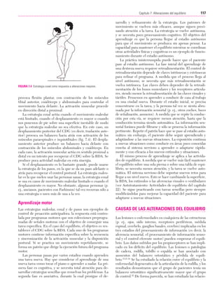 Cap. 07

23/3/06

20:38

Página 117

117
Capítulo 7: Alteraciones del equilibrio
....................................................................................................................................................

FIGURA 7.4 Estrategia coxal como respuesta a alteraciones mayores.

provoca flexión plantar, con contracción de los músculos
tibial anterior, cuádriceps y abdominales para controlar el
movimiento hacia delante. La activación muscular procede
en dirección distal a proximal.
La estrategia coxal actúa cuando el movimiento maleolar
está limitado, cuando el desplazamiento es mayor o cuando
nos ponemos de pie sobre una superficie inestable de modo
que la estrategia maleolar no sea efectiva. En este caso, un
desplazamiento posterior del CDG (es decir, traslación anterior) provoca un balanceo hacia atrás con activación de los
músculos paraespinales e isquiotibiales (fig. 7.4). El desplazamiento anterior produce un balanceo hacia delante con
contracción de los músculos abdominales y cuádriceps. En
cada caso, la activación muscular actúa en sentido proximal a
distal en un intento por recuperar el CDG sobre la BDA. Se
produce poca actividad maleolar en esta sinergia.
Si el desplazamiento es lo bastante grande, puede usarse
la estrategia de los pasos, en la que se da un paso adelante o
atrás para recuperar el control postural. La estrategia maleolar es la que suelen usar las personas sanas; la estrategia coxal
se usa en casos de movimiento maleolar limitado o cuando el
desplazamiento es mayor. No obstante, algunas personas (p.
ej., ancianos, pacientes con Parkinson) tal vez recurran sólo a
una estrategia o usen más de una a la vez.

sarrollo y refinamiento de la estrategia. Los patrones de
movimiento se vuelven más eficaces, aunque siguen precisando atención a la tarea. La estrategia se vuelve autónoma,
y se necesita poco procesamiento cognitivo. El objetivo del
aprendizaje es que la persona llegue al estadio autónomo
para que el movimiento se produzca sin apenas pensar. La
capacidad para mantener el equilibrio mientras se coordinan
otras actividades físicas y cognitivas es un ejemplo de funcionamiento durante el estadio autónomo.
La práctica ininterrumpida puede hacer que el paciente
pase al estadio autónomo. La fase inicial del aprendizaje de
una destreza nueva requiere retroalimentación. El control de
retroalimentación depende de claves intrínsecas y extrínsecas
para refinar el programa. A medida que el proceso llega al
nivel autónomo, se necesita que más retroalimentación se
vuelva intrínseca. Las claves deben depender de la retroalimentación de los husos musculares y los receptores articulares, siendo menor la retroalimentación de las claves visuales y
táctiles. Pensemos en aprender a conducir de casa al trabajo
en una ciudad nueva. Durante el estadio inicial, se precisa
concentrarse en la tarea, y la persona tal vez se sienta abrumada por la información sensorial (p. ej., otros coches, luces
de señalización, anuncios). A medida que se repite la conducción por esta vía, se requiere menos atención, hasta que la
conducción termina siendo automática. La información sensorial foránea puede filtrarse y sólo se procesa la información
pertinente. Repetir el patrón hace que se pase al estadio automático; sin embargo, el paciente debe seguir aprendiendo y
adaptándose a las nuevas situaciones. La exposición continua
a nuevas situaciones como conducir en áreas poco conocidas
enseña al sistema nervioso a aprender o adaptarse rápidamente y con eficacia a los nuevos estímulos y situaciones.
El mismo proceso de aprendizaje se aplica a las actividades de equilibrio. A medida que se vuelve más fácil mantener
el equilibrio sobre una sola pierna o sobre una tabla de equilibrio, se necesita menos atención, y la tarea se vuelve automática. El sistema nervioso debe soportar nuevos retos para
llegar a un nivel nuevo. Esto se hace cambiando la superficie,
la BDA, los estímulos o las aferencias visuales o vestibulares
(ver Autotratamiento: Actividades de equilibrio del capítulo
22). Se sigue practicando con tareas sencillas pero siempre
modificándolas para mejorar la capacidad del paciente para
adaptarse a nuevas situaciones.

Aprendizaje motor
Las estrategias maleolar, coxal y de pasos son ejemplos de
control de proacción anticipadora; la respuesta está controlada por programas motores que son colecciones preprogramadas de señales motoras con el objetivo de conseguir una
tarea específica. En el caso del equilibrio, el objetivo es restablecer el CDG sobre la BDA. Cada uno de los programas
motores contiene información específica sobre la secuencia
y sincronización de la activación muscular y la disposición
postural. Si se practica un movimiento repetidamente, se
forma un patrón que dirige la ejecución futura del programa
motor.
Las personas pasan por varios estadios cuando aprenden
una tarea nueva. Hay que considerar el aprendizaje de una
nueva tarea como tocar el piano o aprender a nadar. La primera fase es cognitiva, y se necesita total atención para desarrollar estrategias sencillas que resuelvan los problemas. La
segunda fase es asociativa, durante la cual prosigue el de-

CAUSAS DE LAS ALTERACIONES DEL EQUILIBRIO
Las lesiones o enfermedades en cualquiera de las estructuras
(p. ej., ojos, oído interno, receptores periféricos, médula
espinal, cerebelo, ganglios basales, cerebro) implicadas en los
tres estadios del procesamiento de información (es decir, la
aferencia sensorial, el procesamiento de información sensorial y el control eferente motor) pueden empeorar el equilibrio. Los daños sufridos por los propioceptores se han implicado en los déficits del equilibrio. Las lesiones o patologías
de cadera, rodilla, tobillo o espalda se han asociado con
aumentos del balanceo ortostático y pérdida de equilibrio.15,21-24 Se ha estudiado la relación entre el equilibrio y la
enfermedad degenerativa de la articulación de la rodilla, y los
resultados demostraron que el grupo de pacientes tenía un
balanceo ortostático significativamente mayor que el grupo
de control.22 De forma parecida, se han estudiado las relacio-

 