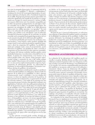 Cap. 07

23/3/06

20:38

Página 118

118

Unidad II: Método funcional para el ejercicio terpéutico en el caso de alteraciones fisiológicas
...................................................................................................................................................

nes entre la artropatía degenerativa, la sustitución total de la
articulación y el equilibrio.22,25 Barrack y colaboradores25
estudiaron los efectos de la artropatía degenerativa y la sustitución total de la articulación sobre el sentido de la posición
de la rodilla. El grupo de personas mayores presentaba una
reducción significativa del sentido de la posición en comparación con el grupo de control más joven, e incluso se hallaron mayores diferencias entre los controles compatibles por
la edad y los pacientes postoperatorios, lo cual sugiere declives asociados con la edad y la artropatía degenerativa. En
pacientes con artroplastia de rodilla, no se halló diferencia
alguna entre las rodillas operadas y no operadas.25 No está
claro si la reducción del sentido posicional de la rodilla se
produce por cambios en la articulación o por la reducción
asociada de la función receptora de los músculos. La atrofia
muscular suele acompañar la artropatía degenerativa y tal vez
sea la causante de parte de la deficiencia del equilibrio.
Las lesiones producidas por tumores, los accidentes cerebrovasculares y otras lesiones suelen producir pérdidas del
campo visual, lo cual cambia la orientación espacial de la persona y altera las respuestas del equilibrio. La pérdida de
visión por cualquier razón, como el envejecimiento, puede
deteriorar el equilibrio. Las pérdidas de visión a menudo se
compensan con las aferencias de otros sistemas sensoriales.
Las lesiones del sistema vestibular también pueden causar
profundas limitaciones. Las infecciones víricas del nervio vestibular, el proceso de envejecimiento o las lesiones en la
cabeza pueden dañar este sistema. Estas personas experimentan vértigo, o sensación de caer o dar vueltas aunque
estén estables. Otras lesiones del cerebelo, los ganglios basales o un área motora suplementaria pueden empeorar el procesamiento de información aferente. La enfermedad de
Parkinson, la enfermedad de Huntington y los tumores cerebelosos afectan al equilibrio y al movimiento.
La edad es la primera consideración cuando se producen
deficiencias del equilibrio. La edad parece afectar a todos los
aspectos de la tríada de la estabilidad (es decir, sistemas
somatosensorial, visual y vestibular) y los tres estadios del
proceso (es decir, los impulsos aferentes de la periferia, el
procesamiento de la información y la generación de impulsos eferentes motores).19 Las caídas de los ancianos son una
preocupación porque la lesión y discapacidad resultantes son
significativas. Cada año, sufre una caída aproximadamente el
30% de las personas mayores de 65 años, y la mitad de ellos
se cae múltiples veces.26 Las caídas son la causa principal de
defunción entre ancianos de más de 75 años de edad.27 La
mortalidad asociada con fracturas de cadera es mayor en las
mujeres y se ha registrado hasta un 8% a 18% durante los
primeros 2 años después de la fractura.27 Las caídas de los
ancianos se han atribuido al aumento del balanceo ortostático y al desequilibrio, así como a la menor capacidad para
mantener el equilibrio sobre una pierna.7,27-29 Se ha registrado una reducción de la velocidad máxima de deambulación y una reducción de la autopercepción del equilibrio de
los pacientes con fracturas de cadera.28 Las personas ancianas han mostrado áreas de balanceo más grandes que los
adultos jóvenes en bipedestación erguida y en bipedestación
inclinados hacia delante.30 Los ancianos pocas veces completan una prueba de apoyo sobre una sola pierna con los ojos
cerrados.31,32
La fase aferente sensorial puede resultar afectada por
pérdidas en la propiocepción de los ancianos. Barrack25 halló

un declive en la propiocepción articular como parte del
envejecimiento normal. Esta reducción, junto con la pérdida
de visión y las deficiencias de la función vestibular, predispone a los ancianos a que empeore el equilibrio y sufran
caídas.19 Aunque los declives del aferente sensorial se relacionan con el envejecimiento, el principal problema parece
producirse durante el estadio de procesamiento de la información. El procesamiento de la información puede mejorar
mediante el uso aferente de alto contraste, donde la discriminación entre la señal y el ruido es clara. El entorno ruidoso con mucho estímulo visual procedente de ventanas y
espejos puede suponer un reto para el procesamiento de la
información.
Después de que se procesa la información y se selecciona
una respuesta, la alteración del equilibrio puede ser producto
de la debilidad, la reducción de la movilidad, el dolor o las
posturas deficientes. La estrategia de equilibrio elegida no
tendrá éxito si el paciente carece de fuerza muscular o movilidad para ejecutar la estabilización. De forma parecida, si el
movimiento se inhibe con el dolor, las posibilidades de sufrir
caídas aumentan. Si el paciente muestra una deficiencia significativa de las posturas como la cifosis torácica, los balanceos decrecen y las posibilidades de superar la estabilidad
aumentan.

MEDICIÓN DE LAS ALTERACIONES DEL EQUILIBRIO
La evaluación de las alteraciones del equilibrio puede ser
sencilla o compleja. Medidas clínicas sencillas como la capacidad para mantener la postura sobre una sola pierna con los
ojos cerrados o la prueba de Romberg se usan habitualmente
en la consulta. Los sistemas computadorizados para pruebas
del equilibrio se incorporan cada vez más en la evaluación y
tratamiento clínicos. Como las deficiencias del equilibrio
pueden proceder de muchas fuentes, la evaluación debe diferenciar las causas, motoras y sensoriales. Por ejemplo, el terapeuta suele tratar de alterar el equilibrio del paciente empujándolo y dándole instrucciones como «Aguanta, no dejes que
te mueva». La respuesta del paciente consiste en contraer los
músculos para oponerse al empujón del terapeuta. Así se
prueba la capacidad para contraer los músculos ortostáticos,
nunca las reacciones del equilibrio. ¿Qué determina si una
prueba es positiva, y de qué manera esta prueba dirige el tratamiento que se planteará? Esta prueba, como la postura
sobre una sola pierna y las pruebas de Romberg, es una
prueba estática, y aporta poca información sobre la capacidad
del paciente para mantener el equilibrio en movimiento. Sin
embargo, esta prueba es un indicador relevante cuando nos
hallamos entre multitudes y el paciente recibe un empujón.
La evaluación de las causas biomecánicas del desequilibrio puede hacerse rápidamente en la consulta. Crutchfield6
subraya la importancia de distinguir entre un sistema neurológico normal que opera con un sistema musculoesquelético
anormal, un sistema neurológico anormal que opera con un
sistema musculoesquelético normal, o una combinación de
ambos. La amplitud del movimiento articular, el desequilibrio en la longitud de los músculos, las deficiencias del rendimiento muscular, el dolor y otras anomalías posturales (p.
ej., cifosis) contribuyen a las alteraciones del equilibrio. La
pérdida de movimiento de una articulación o de una serie de
articulaciones (p. ej., tobillo, rodilla y columna vertebral), la

 