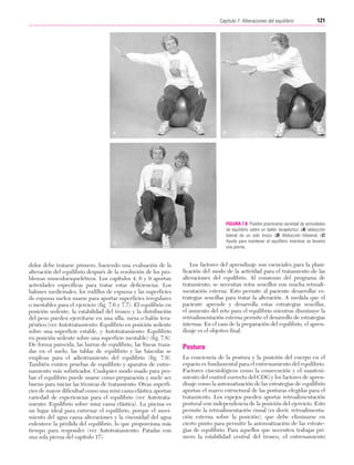 Cap. 07

23/3/06

20:38

Página 121

121
Capítulo 7: Alteraciones del equilibrio
....................................................................................................................................................

FIGURA 7.8 Pueden practicarse variedad de actividades
de equilibrio sobre un balón terapéutico. (A) abducción
lateral de un solo brazo. (B) Abducción bilateral. (C)
Ayuda para mantener el equilibrio mientras se levanta
una pierna.

dolor debe tratarse primero, haciendo una evaluación de la
alteración del equilibrio después de la resolución de los problemas musculoesqueléticos. Los capítulos 4, 6 y 9 aportan
actividades específicas para tratar estas deficiencias. Los
balones medicinales, los rodillos de espuma y las superficies
de espuma suelen usarse para aportar superficies irregulares
o inestables para el ejercicio (fig. 7.6 y 7.7). El equilibrio en
posición sedente, la estabilidad del tronco y la distribución
del peso pueden ejercitarse en una silla, mesa o balón terapéutico (ver Autotratamiento: Equilibrio en posición sedente
sobre una superficie estable, y Autotratamiento: Equilibrio
en posición sedente sobre una superficie inestable) (fig. 7.8).
De forma parecida, las barras de equilibrio, las líneas trazadas en el suelo, las tablas de equilibrio y las básculas se
emplean para el adiestramiento del equilibrio (fig. 7.9).
También existen pruebas de equilibrio y aparatos de entrenamiento más sofisticados. Cualquier modo usado para probar el equilibrio puede usarse como preparación y suele ser
bueno para iniciar las técnicas de tratamiento. Otras superficies de mayor dificultad como una mini cama elástica aportan
variedad de experiencias para el equilibrio (ver Autotratamiento: Equilibrio sobre mini cama elástica). La piscina es
un lugar ideal para entrenar el equilibrio, porque el movimiento del agua causa alteraciones y la viscosidad del agua
enlentece la pérdida del equilibrio, lo que proporciona más
tiempo para responder (ver Autotratamiento: Patadas con
una sola pierna del capítulo 17).

Los factores del aprendizaje son esenciales para la planificación del modo de la actividad para el tratamiento de las
alteraciones del equilibrio. Al comienzo del programa de
tratamiento, se necesitan retos sencillos con mucha retroalimentación externa. Esto permite al paciente desarrollar estrategias sencillas para tratar la alteración. A medida que el
paciente aprende y desarrolla estas estrategias sencillas,
el aumento del reto para el equilibrio mientras disminuye la
retroalimentación externa permite el desarrollo de estrategias
internas. En el caso de la preparación del equilibrio, el aprendizaje es el objetivo final.

Postura
La conciencia de la postura y la posición del cuerpo en el
espacio es fundamental para el entrenamiento del equilibrio.
Factores cinesiológicos como la consecución y el mantenimiento del control correcto del CDG y los factores de aprendizaje como la automatización de las estrategias de equilibrio
aportan el marco estructural de las posturas elegidas para el
tratamiento. Los espejos pueden aportar retroalimentación
postural con independencia de la posición del ejercicio. Esto
permite la retroalimentación visual (es decir, retroalimentación externa sobre la posición), que debe eliminarse en
cierto punto para permitir la automatización de las estrategias de equilibrio. Para aquellos que necesiten trabajar primero la estabilidad central del tronco, el entrenamiento

 
