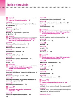 Previos+indice

23/3/06

20:19

Página xiv

Índice abreviado

UNIDAD

I

CAPÍTULO

Bases del ejercicio terapéutico
CAPÍTULO

1

CAPÍTULO

1

Introducción al ejercicio terapéutico y modelo modificado
de discapacidad 1
CAPÍTULO

2
9

UNIDAD

CAPÍTULO

II

4

Alteraciones del rendimiento muscular

CAPÍTULO

CAPÍTULO

El dolor

CAPÍTULO

71

CAPÍTULO

130

9

III

CAPÍTULO

10

Lesiones de tejidos blandos y tratamiento postoperatorio 167
CAPÍTULO

11

Ejercicio terapéutico para la artritis
CAPÍTULO

217

CAPÍTULO

CAPÍTULO

511

24
537

25

La columna dorsal

561

26

La cintura escapular

587

27

UNIDAD

APÉNDICE

639

VII

IV

A

APÉNDICE

B

Señales de alarma: Signos y síntomas potencialmente graves
en pacientes que realizan ejercicios 700

14

Facilitación neuromuscular propioceptiva

681

Señales de alarma: Reconocimiento de signos y síntomas 694

Métodos de intervención con ejercicio
terapéutico 239

XIV

23

Casos clínicos/ Casos clínicos 1 a 11

13

Ejercicio terapéutico y obstetricia

CAPÍTULO

VI

Codo, antebrazo, muñeca y mano

12

UNIDAD

479

La columna cervical

CAPÍTULO

187

Ejercicio terapéutico para el síndrome de fibromialgia y el
síndrome de fatiga crónica 203
CAPÍTULO

22

La articulación temporomandibular

Consideraciones fisiológicas especiales
sobre el ejercicio terapéutico 167
CAPÍTULO

446

Método funcional para el ejercicio terapéutico
de las extremidades superiores 511
CAPÍTULO

147

UNIDAD

395

21

UNIDAD

8

361

20

El tobillo y el pie

114

309

19

La rodilla

88

Alteraciones en la postura y el movimiento
CAPÍTULO

V

El suelo de la pelvis

7

Alteraciones del equilibrio

293

18

La cadera

6

Alteraciones en la movilidad

CAPÍTULO

CAPÍTULO

43

5

Alteraciones en la resistencia física
CAPÍTULO

17

Ejercicio terapéutico para la región lumbopélvica

Método funcional para el ejercicio terapéutico
en el caso de alteraciones fisiológicas 43

CAPÍTULO

CAPÍTULO

281

Método funcional para el ejercicio terapéutico
de las extremidades inferiores 309

Principios del autotratamiento y aprendizaje
de ejercicios 33

CAPÍTULO

16

UNIDAD

3

258

Terapias alternativas relacionadas con el ejercicio
Fisioterapia acuática

Tratamiento del paciente
CAPÍTULO

15

Entrenamiento en cadena cinética cerrada

239

ÍNDICE ALFABÉTICO 705

 