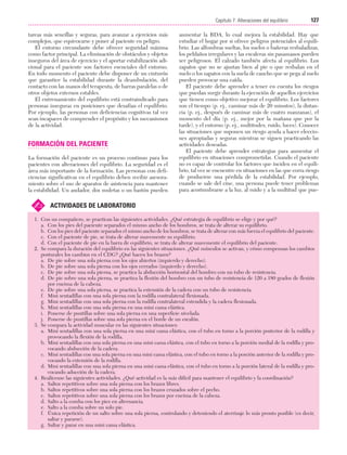 Cap. 07

23/3/06

20:38

Página 127

127
Capítulo 7: Alteraciones del equilibrio
....................................................................................................................................................
tareas más sencillas y seguras, para avanzar a ejercicios más
complejos, que equivocarse y poner al paciente en peligro.
El entorno circundante debe ofrecer seguridad máxima
como factor principal. La eliminación de obstáculos y objetos
inseguros del área de ejercicio y el aportar estabilización adicional para el paciente son factores esenciales del entorno.
En todo momento el paciente debe disponer de un cinturón
que garantice la estabilidad durante la deambulación, del
contacto con las manos del terapeuta, de barras paralelas o de
otros objetos externos estables.
El entrenamiento del equilibrio está contraindicado para
personas inseguras en posiciones que desafían el equilibrio.
Por ejemplo, las personas con deficiencias cognitivas tal vez
sean incapaces de comprender el propósito y los mecanismos
de la actividad.

FORMACIÓN DEL PACIENTE
La formación del paciente es un proceso continuo para los
pacientes con alteraciones del equilibrio. La seguridad es el
área más importante de la formación. Las personas con deficiencias significativas en el equilibrio deben recibir asesoramiento sobre el uso de aparatos de asistencia para mantener
la estabilidad. Un andador, dos muletas o un bastón pueden

✍

aumentar la BDA, lo cual mejora la estabilidad. Hay que
estudiar el hogar por si ofrece peligros potenciales al equilibrio. Las alfombras sueltas, los suelos o bañeras resbaladizas,
los peldaños irregulares y las escaleras sin pasamanos pueden
ser peligrosos. El calzado también afecta al equilibrio. Los
zapatos que no se ajustan bien al pie o que resbalan en el
suelo o los zapatos con la suela de caucho que se pega al suelo
pueden provocar una caída.
El paciente debe aprender a tener en cuenta los riesgos
que puedan surgir durante la ejecución de aquellos ejercicios
que tienen como objetivo mejorar el equilibrio. Los factores
son el tiempo (p. ej., caminar más de 20 minutos), la distancia (p. ej., después de caminar más de cuatro manzanas), el
momento del día (p. ej., mejor por la mañana que por la
tarde), y el entorno (p. ej., multitudes, ruido, luces). Conocer
las situaciones que suponen un riesgo ayuda a hacer elecciones apropiadas y seguras mientras se siguen practicando las
actividades deseadas.
El paciente debe aprender estrategias para aumentar el
equilibrio en situaciones comprometidas. Cuando el paciente
no es capaz de controlar los factores que inciden en el equilibrio, tal vez se encuentre en situaciones en las que corra riesgo
de producirse una pérdida de la estabilidad. Por ejemplo,
cuando se sale del cine, una persona puede tener problemas
para acostumbrarse a la luz, al ruido y a la multitud que pue-

ACTIVIDADES DE LABORATORIO

1. Con un compañero, se practican las siguientes actividades. ¿Qué estrategia de equilibrio se elige y por qué?
a. Con los pies del paciente separados el mismo ancho de los hombros, se trata de alterar su equilibrio.
b. Con los pies del paciente separados el mismo ancho de los hombros, se trata de alterar con más fuerza el equilibrio del paciente.
c. Con el paciente de pie, se trata de alterar suavemente su equilibrio.
d. Con el paciente de pie en la barra de equilibrio, se trata de alterar suavemente el equilibrio del paciente.
2. Se compara la duración del equilibrio en las siguientes situaciones. ¿Qué músculos se activan, y cómo compensan los cambios
posturales los cambios en el CDG? ¿Qué hacen los brazos?
a. De pie sobre una sola pierna con los ojos abiertos (izquierdo y derecho).
b. De pie sobre una sola pierna con los ojos cerrados (izquierdo y derecho).
c. De pie sobre una sola pierna, se practica la abducción horizontal del hombro con un tubo de resistencia.
d. De pie sobre una sola pierna, se practica la flexión del hombro con un tubo de resistencia de 120 a 180 grados de flexión
por encima de la cabeza.
e. De pie sobre una sola pierna, se practica la extensión de la cadera con un tubo de resistencia.
f. Mini sentadillas con una sola pierna con la rodilla contralateral flexionada.
g. Mini sentadillas con una sola pierna con la rodilla contralateral extendida y la cadera flexionada.
h. Mini sentadillas con una sola pierna en una mini cama elástica.
i. Ponerse de puntillas sobre una sola pierna en una superficie nivelada.
j. Ponerse de puntillas sobre una sola pierna en el borde de un escalón.
3. Se compara la actividad muscular en las siguientes situaciones:
a. Mini sentadillas con una sola pierna en una mini cama elástica, con el tubo en torno a la porción posterior de la rodilla y
provocando la flexión de la rodilla.
b. Mini sentadillas con una sola pierna en una mini cama elástica, con el tubo en torno a la porción medial de la rodilla y provocando abducción de la cadera.
c. Mini sentadillas con una sola pierna en una mini cama elástica, con el tubo en torno a la porción anterior de la rodilla y provocando la extensión de la rodilla.
d. Mini sentadillas con una sola pierna en una mini cama elástica, con el tubo en torno a la porción lateral de la rodilla y provocando aducción de la cadera.
4. Realícense las siguientes actividades. ¿Qué actividad es la más difícil para mantener el equilibrio y la coordinación?
a. Saltos repetitivos sobre una sola pierna con los brazos libres.
b. Saltos repetitivos sobre una sola pierna con los brazos cruzados sobre el pecho.
c. Saltos repetitivos sobre una sola pierna con los brazos por encima de la cabeza.
d. Salto a la comba con los pies en alternancia.
e. Salto a la comba sobre un solo pie.
f. Única repetición de un salto sobre una sola pierna, controlando y deteniendo el aterrizaje lo más pronto posible (es decir,
saltar y pararse).
g. Saltar y parar en una mini cama elástica.

 