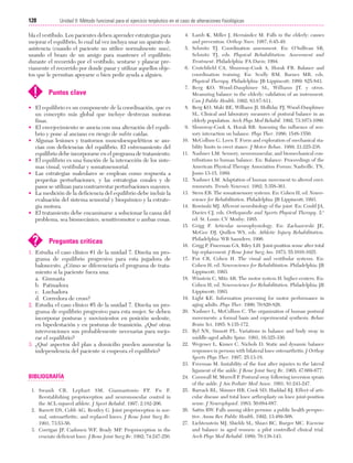 Cap. 07

23/3/06

20:38

Página 128

128

Unidad II: Método funcional para el ejercicio terpéutico en el caso de alteraciones fisiológicas
...................................................................................................................................................

bla el vestíbulo. Los pacientes deben aprender estrategias para
mejorar el equilibrio, lo cual tal vez incluya usar un aparato de
asistencia (cuando el paciente no utilice normalmente uno),
usando el brazo de un amigo para mantener el equilibrio
durante el recorrido por el vestíbulo, sentarse y planear previamente el recorrido por donde pasar y utilizar aquellos objetos que le permitan apoyarse o bien pedir ayuda a alguien.

!

Puntos clave

• El equilibrio es un componente de la coordinación, que es
un concepto más global que incluye destrezas motoras
finas.
• El envejecimiento se asocia con una alteración del equilibrio y pone al anciano en riesgo de sufrir caídas.
• Algunas lesiones y trastornos musculoesqueléticos se asocian con deficiencias del equilibrio. El entrenamiento del
equilibrio debe incorporarse en el programa de tratamiento.
• El equilibrio es una función de la interacción de los sistemas visual, vestibular y somatosensorial.
• Las estrategias maleolares se emplean como respuesta a
pequeñas perturbaciones, y las estrategias coxales y de
pasos se utilizan para contrarrestar perturbaciones mayores.
• La medición de la deficiencia del equilibrio debe incluir la
evaluación del sistema sensorial y bioquímico y la estrategia motora.
• El tratamiento debe encaminarse a solucionar la causa del
problema, sea biomecánico, sensitivomotor o ambas cosas.

?

Preguntas críticas

1. Estudia el caso clínico #1 de la unidad 7. Diseña un programa de equilibrio progresivo para esta jugadora de
baloncesto. ¿Cómo se diferenciaría el programa de tratamiento si la paciente fuera una:
a. Gimnasta
b. Patinadora
c. Luchadora
d. Corredora de cross?
2. Estudia el caso clínico #5 de la unidad 7. Diseña un programa de equilibrio progresivo para esta mujer. Se deben
incorporar posturas y movimientos en posición sedente,
en bipedestación y en posturas de transición. ¿Qué otras
intervenciones son probablemente necesarias para mejorar el equilibrio?
3. ¿Qué aspectos del plan a domicilio pueden aumentar la
independencia del paciente si empeora el equilibrio?

BIBLIOGRAFÍA
1. Swanik CB, Lephart SM, Giannantonio FP, Fu F.
Reestablishing proprioception and neuromuscular control in
the ACL-injured athlete. J Sport Rehabil. 1997; 2:182-206.
2. Barrett DS, Cobb AG, Bentley G. Joint proprioception in normal, osteoarthritic, and replaced knees. J Bone Joint Surg Br.
1991; 73:53-56.
3. Corrigan JP, Cashmen WF, Brady MP. Proprioception in the
cruciate deficient knee. J Bone Joint Surg Br. 1992; 74:247-250.

4. Lamb K, Miller J, Hernández M. Falls in the elderly: causes
and prevention. Orthop Nurs. 1987; 6:45-49.
5. Schmitz TJ. Coordination assessment. En: O’Sullivan SB,
Schmitz TJ, eds. Physical Rehabilitation: Assessment and
Treatment. Philadelphia: FA Davis; 1994.
6. Crutchfield CA, Shumway-Cook A, Horak FB. Balance and
coordination training. En: Scully RM, Barnes MR, eds.
Physical Therapy. Philadelphia: JB Lippincott; 1989: 825-843.
7. Berg KO, Wood-Dauphinee SL, Williams JT, y otros.
Measuring balance in the elderly: validation of an instrument.
Can J Public Health. 1992; 83:S7-S11.
8. Berg KO, Maki BE, Williams JI, Holliday PJ, Wuod-Dauphinee
SL. Clinical and laboratory measures of postural balance in an
elderly population. Arch Phys Med Rehabil. 1992; 73:1073-1080.
9. Shumway-Cook A, Horak RB. Assessing the influence of sensory interaction on balance. Phys Ther. 1986; 1548-1550.
10. McCollum G, Leen T. Form and exploration of mechanical stability limits in erect stance. J Motor Behav. 1989; 21:225-238.
11. Nashner LM. Sensory, neuromuscular, and biomechanical contributions to human balance. En: Balance: Proceedings of the
American Physical Therapy Association Forum; Nashville, TN,
Junio 13-15, 1989.
12. Nashner LM. Adaptation of human movement to altered environments. Trends Neurosci. 1982; 5:358-361.
13. Stern EB. The somatosensory systems. En: Cohen H, ed. Neuroscience for Rehabilitation. Philadelphia: JB Lippincott; 1993.
14. Rowinski MJ. Afferent neurobiology of the joint. En: Could JA,
Davies CJ, eds. Orthopaedic and Sports Physical Therapy. 2.ª
ed. St. Louis: CV Mosby; 1985.
15. Grigg P. Articular neurophysiology. En: Zachazewski JE,
McGee DJ, Quillen WS, eds. Athletic Injury Rehabilitation.
Philadelphia: WB Saunders; 1996.
16. Grigg P, Finerman GA, Riley LH. Joint-position sense after total
hip replacement. J Bone Joint Surg Am. 1973; 55:1016-1025.
17. Fox CR, Cohen H. The visual and vestibular systems. En:
Cohen H, ed. Neuroscience for Rehabilitation. Philadelphia: JB
Lippincott; 1993.
18. Winstein C, Mitz AR. The motor system II: higher centers. En:
Cohen H, ed. Neuroscience for Rehabilitation. Philadelphia: JB
Lippincott; 1993.
19. Light KE. Information processing for motor performance in
aging adults. Phys Ther. 1990; 70:820-826.
20. Nashner L, McCollum C. The organization of human postural
movements: a formal basis and experimental synthesis. Behav
Brain Sci. 1985; 8:135-172.
21. Byl NN, Sinnott PL. Variations in balance and body sway in
middle-aged adults Spine. 1991; 16:325-330.
22. Wegener L, Kisner C, Nichols D. Static and dynamic balance
responses in persons with bilateral knee osteoarthritis. J Orthop
Sports Phys Ther. 1997; 25:13-18.
23. Freeman M. Instability of the foot after injuries to the lateral
ligament of the ankle. J Bone Joint Surg Br. 1965; 47:669-677.
24. Cornwall M, Murrell P. Postural sway following inversion sprain
of the ankle. J Am Pediatr Med Assoc. 1991; 81:243-247.
25. Barrack RL, Skinner HB, Cook SD, Haddad RJ. Effect of articular disease and total knee arthroplasty on knee joint-position
sense. J Neurophysiol. 1983; 50:684-687.
26. Sattin RW. Falls among older persons: a public health perspective. Annu Rev Public Health. 1992; 13:489-508.
27. Lichtenstein MJ, Shields SL, Shiavi RC, Burger MC. Exercise
and balance in aged women: a pilot controlled clinical trial.
Arch Phys Med Rehabil. 1989; 70:138-143.

 