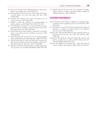 Cap. 07

23/3/06

20:38

Página 129

129
Capítulo 7: Alteraciones del equilibrio
....................................................................................................................................................
28. Jarnlo GB, Thorngren KG. Standing balance in hip fracture
patients. Acta Orthop Scand. 1991; 62:427-434.
29. Bohannon RW, Larkin PA, Cook AC, Gear J, Singer J. Decrease
in timed balance test scores with aging. Phys Ther. 1984;
64:1067-1070.
30. Hasselkus BR, Shambes GM. Aging and postural sway in
women. J Gerontol. 1975; 30:661-667.
31. Ekdahl C, Jarnlo GB, Andersson SI. Standing balance in
healthy subjects. Scand J Rehabil Med. 1989; 21:187-195.
32. Era P, Heikkinen E. Postural sway during standing and unexpected disturbance of balance in random samples of men of different ages. J Gerontol. 1954; 40:287-295.
33. Duncan PW, Weiner DK, Chandler J, Studenski S. Functional
reach: a new clinical measure of balance. J Gerontol. 1990;
45:M192-M197.
34. Bogle Thorbahn LD, Newton RA. Use of the Berg Balance
Test to predict falls in the elderly. Phys Ther. 1996; 76:576-585.
35. Fishman MN, Colby LA, Sachs LA, Nichols DS. Comparison of
upper-extremity balance tasks and force platform testing in persons with hemiparesis. Phys Ther. 1997; 77:1052-1062.
36. Mathias S, Nayak USL, Isaacs B. Balance in elderly patients: the
“get-up and go” test. Arch Phys Med Rehabil. 1986; 67:387-389.

37. DiFabio RP, Seay R. Use of the “last evaluation of mobility,
balance and fear” in elderly community dwellers: validity and
reliability. Phys Ther. 1997; 77:904-917.

LECTURAS ADICIONALES
Dietz V, Horstmann GA, Berger W. Significance of proprioceptive
mechanisms in the regulation of stance. Prog Brain Res. 1989;
80:419-423.
Era P, Heikkinen E. Postural sway during standing and unexpected
disturbance of balance in random samples of men different
ages. J Gerontol. 1985; 40:257-295.
Hageman RA, Leibowitz JM, Blanke D. Age and gender effects on
postural control measures. Arch Phys Med Rehahil. 1995;
76:961-965.
Lichtenstein MJ, Shields SL, Shiavi RC, Burger MC. Exercise and
balance in aged women: a pilot controlled clinical trial. Arch
Phys Med Rehabil. 1989; 70:138-143.
Province MA, Hadley EC, Hornbrook MC, y otros. The effects of
exercise on falls in elderly patients. JAMA. 1995; 273:1341-1347.

 