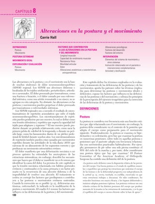 Cap. 08

23/3/06

20:37

CAPÍTULO

Página 130

8
Alteraciones en la postura y el movimiento
Carrie Hall

DEFINICIONES
Postura
Movimiento
POSTURA ESTÁNDAR
MOVIMIENTO IDEAL
EXPLORACIÓN Y EVALUACIÓN
Postura
Movimiento

FACTORES QUE CONTRIBUYEN
A LAS ALTERACIONES EN LA POSTURA
Y DEL MOVIMIENTO
Longitud muscular
Capacidad de rendimiento muscular
Resistencia física
Movilidad articular
Dolor
Alteraciones anatómicas y características
antropométricas

Las alteraciones en la postura y en el movimiento son la base
de muchos síndromes de dolor neuromusculoesquelético
(SDNM) regional. Los SDNM son afecciones dolorosas y
localizadas de los tejidos miofasciales, periarticulares, articulares o neuronales. El dolor provocado por traumatismos, como
una fractura o luxación, o el dolor causado por una enfermedad sistémica, como una artritis reumatoide o un cáncer, no se
agrupan en esta categoría. No obstante, las alteraciones en las
posturas y movimientos pueden perpetuar el dolor provocado
por traumatismos o enfermedades sistémicas.
Los SDNM regionales son a menudo el resultado de microtraumatismos de repetición acumulativos que sufre el tejido
neuromusculoesquelético. Los microtraumatismos de repetición pueden producirse por uso excesivo, lo cual se define como
una tensión submáxima y repetitiva que supera la capacidad del
tejido para adaptarse y repararse.1,2 El uso excesivo puede producirse durante un período relativamente corto, como sacar la
primera pelota de voleibol de la temporada, o durante un período largo, como los lanzamientos diarios de un pitcher profesional de béisbol durante muchos años. Los microtraumatismos
de repetición también pueden estar causados por movimientos
repetidos durante las actividades de la vida diaria (AVD) que
carezcan de un alineamiento de los segmentos correcto y que
produzcan un movimiento osteocinético erróneo.
El dolor manifiesta que una deformación mecánica o un
proceso químico ha estimulado los nociceptores de las
estructuras sintomáticas; sin embargo, describir los mecanismos que hacen que el dolor se manifieste no es lo mismo que
identificar la causa del dolor. La premisa de este capítulo es
que la tensión mecánica relacionada con hábitos posturales
erróneos y continuados es la causa primaria o un factor primario en la recurrencia de una afección dolorosa o de la
imposibilidad de resolver una afección. El tratamiento se
centra en corregir los factores que predisponen o contribuyen a las posturas o movimientos erróneos sostenidos.
Cuando la corrección no es posible (p. ej., deficiencias anatómicas, enfermedad), lo indicado es la modificación de la
postura o movimiento. El cuadro 8.1 resume los factores que
influyen en las deficiencias de la postura y del movimiento.

130

Alteraciones psicológicas
Factores del desarrollo
Factores del entorno
INTERVENCIÓN
Elementos del sistema de movimiento y
otros sistemas
Instrucción relacionada con el paciente e
intervenciones complementarias
Actividad y dosificación

Este capítulo define los términos empleados en la evaluación y tratamiento de las deficiencias de las posturas y de los
movimientos; aporta los patrones sobre las técnicas empleadas para determinar las posturas y movimientos ideales y
deficientes; expone los factores que influyen en las deficiencias de las posturas y del movimiento; y subraya los principios
de la prescripción del ejercicio terapéutico para la corrección
de las deficiencias de la postura y movimientos.

DEFINICIONES
Postura
La postura se considera con frecuencia más una función estática que algo relacionado con el movimiento; sin embargo, la
postura debe considerarse en el contexto de la posición que
adopta el cuerpo como preparación para el movimiento
siguiente. Tradicionalmente, la postura se examina en bipedestación y en sedestación, pero hay que examinar la postura
en numerosas posiciones, sobre todo en aquellas posturas y
posiciones que el paciente adopta con frecuencia relacionadas con movimientos practicados habitualmente. Por ejemplo, permanecer de pie sobre una sola pierna constituye el
85% del ciclo de la marcha y, por tanto, debe considerarse
una postura típica que hay que examinar.3 El Posture
Committee of the American Academy of Orthopedic
Surgeons ha emitido una definición útil de la postura:
«La postura suele definirse como la disposición relativa de las porciones del cuerpo. Una buena postura es el estado de equilibrio muscular y esquelético que protege las estructuras que sustentan el cuerpo
de las lesiones o de la deformidad progresiva con independencia de
la actitud (p. ej., erecta, tumbada, en cuclillas, encorvada) en que
estas estructuras trabajan o descansan. En tales condiciones, los
músculos funcionan con mayor eficacia, y los órganos abdominales y
torácicos adoptan posiciones óptimas. Las posturas erróneas son una
relación errónea de las distintas porciones del cuerpo que produce
aumento de la tensión en las estructuras de sustentación, y en la que
el equilibrio del cuerpo es menos eficiente sobre la base de apoyo.4»

 