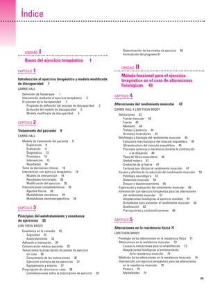 Previos+indice

23/3/06

20:19

Página xv

Índice

UNIDAD

I

Determinación de los niveles de ejercicio
Formulación del programa 41

Bases del ejercicio terapéutico
CAPÍTULO

40

1
UNIDAD

1

Introducción al ejercicio terapéutico y modelo modificado
de discapacidad 1

II

Método funcional para el ejercicio
terapéutico en el caso de alteraciones
fisiológicas 43

CARRIE HALL
Definición de fisioterapia 1
Intervención mediante el ejercicio terapéutico 2
El proceso de la discapacidad 2
Propósito de definición del proceso de discapacidad
Evolución del modelo de discapacidad 3
Modelo modificado de discapacidad 4

CAPÍTULO

CAPÍTULO
2

9

Modelo de tratamiento del paciente 9
Exploración 9
Evaluación 11
Diagnóstico 13
Pronóstico 15
Intervención 15
Resultados 18
Toma de decisiones clínicas 18
Intervención con ejercicio terapéutico 19
Modelo de intervención 19
Resultados funcionales 26
Modificación del ejercicio 26
Intervenciones complementarias 26
Agentes físicos 28
Modalidades mecánicas 29
Modalidades electroterapéuticas 29

3

Principios del autotratamiento y enseñanza
de ejercicios 33

CAPÍTULO

LORI THEIN BRODY
Enseñanza en la consulta 33
Seguridad 33
Autotratamiento 33
Adhesión y motivación 34
Comunicación médico-paciente 35
Temas sobre la prescripción de pautas de ejercicio
en casa 36
Comprensión de las instrucciones 36
Ejecución correcta de los ejercicios 37
Equipamiento y entorno 37
Prescripción de ejercicio en casa 38
Consideraciones sobre la prescripción de ejercicio

43

Definiciones 43
Fuerza muscular 43
Fuerza 43
Momento 44
Trabajo y potencia 44
Acciones musculares 44
Morfología y fisiología del rendimiento muscular 45
Estructura macroscópica del músculo esquelético 45
Ultraestructura del músculo esquelético 45
Procesos químicos y mecánicos durante la contracción
y la relajación 46
Tipos de fibras musculares 46
Unidad motora 47
Gradación de la fuerza 47
Factores que afectan al rendimiento muscular 47
Causas y efectos de la reducción del rendimiento muscular 53
Patología neurológica 53
Distensión muscular 54
Desuso y desentrenamiento 55
Exploración y evaluación del rendimiento muscular 56
Intervención con ejercicio terapéutico para las alteraciones
del rendimiento muscular 57
Adaptaciones fisiológicas al ejercicio resistido 57
Actividades para aumentar el rendimiento muscular 58
Dosificación 63
Precauciones y contraindicaciones 66

CARRIE HALL

CAPÍTULO

Alteraciones del rendimiento muscular
CARRIE HALL Y LORI THEIN BRODY

2

Tratamiento del paciente

4

5

Alteraciones en la resistencia física 71
LORI THEIN BRODY

39

Fisiología de las alteraciones en la resistencia física 71
Alteraciones en la resistencia muscular 73
Causas e indicaciones para la rehabilitación 73
Adaptaciones fisiológicas al entrenamiento
de la resistencia muscular 74
Medición de las alteraciones en la resistencia muscular 74
Intervención con ejercicio terapéutico para las alteraciones
en la resistencia muscular 75
Postura 75
Modalidades 75
XV

 