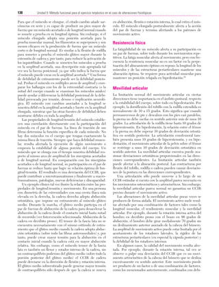Cap. 08

23/3/06

20:37

Página 138

138

Unidad II: Método funcional para el ejercicio terpéutico en el caso de alteraciones fisiológicas
...................................................................................................................................................

Para que el músculo se elongue, el citado cambio añade sarcómeras en serie y es capaz de producir un pico mayor de
fuerza que un músculo acortado o de longitud normal cuando
se somete a prueba en su longitud óptima. Sin embargo, si el
músculo elongado adopta una posición acortada para la
prueba muscular manual, los filamentos se superponen y son
menos eficaces en la producción de fuerza que un músculo
corto o de longitud normal. Es similar a la flexión de rodilla
para someter a prueba el músculo glúteo mayor durante la
extensión de cadera y, por tanto, para reducir la activación de
los isquiotibiales. Cuando se someten los músculos a prueba
en la amplitud acortada, una descripción más apropiada tal
vez sea la fuerza posicional, ya que sólo indica la fuerza que
el músculo puede crear en la amplitud acortada.24 Una forma
de debilidad de estiramiento puede ser la debilidad posicional. Probar el músculo en múltiples arcos de amplitud y comparar los hallazgos con los de la extremidad contraria (o la
mitad del cuerpo cuando se examinan los músculos axiales)
puede ayudar a diferenciar la debilidad posicional de la debilidad provocada por tensión, desuso o implicación neurológica. El músculo con cambios asociados a la longitud se
muestra débil en la amplitud acortada y fuerte en la amplitud
elongada, mientras que las otras fuentes de debilidad deben
mostrarse débiles en toda la amplitud.
Las propiedades de longitud-tensión del músculo establecen una correlación directamente con la participación del
músculo en el par de fuerzas. La línea de tracción de sus
fibras determina la función específica de cada músculo. No
hay dos músculos en el cuerpo que tengan exactamente la
misma línea de tracción. Siempre que haya debilidad muscular, resulta afectada la ejecución de algún movimiento o
empeora la estabilidad de alguna porción del cuerpo. Un
músculo que se elonga con el tiempo muestra debilidad respecto al mismo arco de amplitud de los sinergistas acortados
o de longitud normal. En comparación con los sinergistas
acortados o de longitud normal, su participación en el par de
fuerzas se reduce hasta que logre su relación óptima de longitud-tensión. El resultado es una desviación del CCIR, que
puede contribuir a microtraumatismos y finalmente a macrotraumatismos, patologías, nuevas deficiencias y discapacidad.
Un ejemplo clínico tal vez ilustre la relación entre las propiedades de longitud-tensión y movimiento. En una persona
con dismetría de las extremidades con una cresta ilíaca más
elevada en la derecha, la cadera derecha adopta abducción
ortostática, que impone un estiramiento al músculo glúteo
medio. Durante la marcha, el glúteo medio participa en el
par de fuerzas de abducción de la cadera para desacelerar la
abducción de la cadera desde el contacto inicial hasta mitad
de recorrido (ver Intervención seleccionada: Abducción de la
cadera en decúbito prono). El tensor de la fascia lata no se
encuentra necesariamente con el mismo estímulo de estiramiento que el glúteo medio cuando la cadera adopta abducción ortostática (sobre todo las fibras anteromediales) y, por
tanto, puede crear mayor tensión para la abducción en el
contacto inicial cuando la cadera está en mayor abducción
relativa. Sin embargo, como el músculo tensor de la fascia
lata es también un flexor y rotador interno de la cadera, sin
un contraequilibrio poderoso del glúteo medio (sobre todo la
porción posterior del glúteo medio) el CCIR de cadera
puede desviarse en la dirección de flexión y rotación interna.
El glúteo medio sobreestirado puede generar mayor tensión
de contraequilibrio sólo después de que la cadera se mueva

en abducción, flexión o rotación interna, lo cual estira el músculo. El músculo elongado posturalmente afecta a la acción
del par de fuerzas y termina afectando a los patrones de
movimiento activo.

Resistencia física
La fatigabilidad de un músculo afecta a su participación en
un par de fuerzas, sobre todo durante los movimientos repetitivos. La fatiga muscular afecta al movimiento, pero con frecuencia la resistencia muscular no es un factor en la perpetuación del alineamiento óptimo en reposo; la longitud de los
músculos y de las estructuras periarticulares mantiene una
alineación óptima. Se requiere poca actividad muscular para
mantener un posición relajada en bipedestación.25

Movilidad articular
La limitación normal del movimiento articular en ciertas
direcciones tiene importancia en el ámbito postural, respecto
a la estabilidad del cuerpo, sobre todo en bipedestación. Por
ejemplo, la dorsiflexión del tobillo con la rodilla extendida es
normalmente de 10 a 15 grados. Esto significa que cuando
permanecemos de pie y descalzos con los pies casi paralelos,
la pierna no debe oscilar en sentido anterior más de unos 10
grados. La articulación de la rodilla tiene hasta 10 grados de
hiperextensión. En bipedestación, la relación entre el fémur
y la pierna no debe superar 10 grados de desviación ortostática en sentido posterior. La articulación coxofemoral también presenta unos 10 grados de hiperextensión, y en bipedestación, el movimiento articular de la pelvis sobre el fémur
se restringe a unos 10 grados de desviación ortostática en
sentido anterior. La movilidad articular excesiva puede ocasionar desviaciones ortostáticas proporcionales en las direcciones correspondientes. La limitación articular también
puede afectar a la alineación postural. Las contracturas por
flexión del tobillo, rodilla o cadera pueden causar desviaciones de la postura en las direcciones correspondientes.
Una articulación sólo puede moverse a lo largo de un
CCIR estándar si cuenta con la amplitud pasiva necesaria en
los movimientos osteocinéticos y artrocinéticos. Sin embargo,
la movilidad articular pasiva normal no garantiza un CCIR
preciso durante el movimiento activo.
Las alteraciones de la movilidad articular pocas veces se
producen de forma aislada. El movimiento activo suele resultar afectado por una combinación de factores tales como la
longitud muscular, el rendimiento muscular y la movilidad
articular. Por ejemplo, durante la rotación interna activa del
hombro en decúbito prono con el brazo en 90 grados de
abducción, el hombro debe girar medialmente 70 grados sin
un deslizamiento anterior asociado de la cabeza del húmero.
La amplitud de movimiento activo puede estar limitada por el
acortamiento de los rotadores laterales, la rigidez de las
estructuras periarticulares (en especial la cápsula posterior) y
la debilidad de los rotadores internos.
En algunos casos, la calidad del movimiento resulta afectada. Por ejemplo, durante la rotación interna, tal vez se
observe o palpe una desviación del CCIR que es un movimiento artrocinético de la cabeza del húmero que se desliza
excesivamente en sentido anterior. Este movimiento puede
ser producto de un factor o de una combinación de factores,
como los mencionados anteriormente, combinados con debi-

 