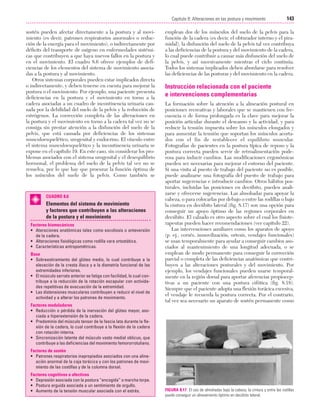 Cap. 08

23/3/06

20:37

Página 143

143
Capítulo 8: Alteraciones en las postura y movimiento
....................................................................................................................................................
sostén pueden afectar directamente a la postura y al movimiento (es decir, patrones respiratorios anormales o reducción de la energía para el movimiento), o indirectamente por
déficits del transporte de oxígeno en enfermedades sistémicas que contribuyen a que haya nuevos fallos en la postura y
en el movimiento. El cuadro 8.6 ofrece ejemplos de deficiencias de los elementos del sistema de movimiento asociadas a la postura y al movimiento.
Otros sistemas corporales pueden estar implicados directa
o indirectamente, y deben tenerse en cuenta para mejorar la
postura o el movimiento. Por ejemplo, una paciente presenta
deficiencias en la postura y el movimiento en torno a la
cadera asociadas a un cuadro de incontinencia urinaria causada por la debilidad del suelo de la pelvis y la reducción de
estrógenos. La corrección completa de las alteraciones en
la postura y el movimiento en torno a la cadera tal vez no se
consiga sin prestar atención a la disfunción del suelo de la
pelvis, que está causada por deficiencias de los sistemas
musculoesquelético, urogenital y endocrino. El vínculo entre
el sistema musculoesquelético y la incontinencia urinaria se
expone en el capítulo 19. En este caso, sin considerar los problemas asociados con el sistema urogenital y el desequilibrio
hormonal, el problema del suelo de la pelvis tal vez no se
resuelva, por lo que hay que procurar la función óptima de
los músculos del suelo de la pelvis. Como también se

CUADRO 8.6

Elementos del sistema de movimiento
y factores que contribuyen a las alteraciones
de la postura y el movimiento
Factores biomecánicos
• Ateraciones anatómicas tales como escoliosis o anteversión
de la cadera.
• Alteraciones fisiológicas como rodilla vara ortostática.
• Características antropométricas.
Base
• Sobreestiramiento del glúteo medio, lo cual contribuye a la
elevación de la cresta ilíaca y a la dismetría funcional de las
extremidades inferiores.
• El músculo serrato anterior se fatiga con facilidad, lo cual contribuye a la reducción de la rotación escapular con actividades repetitivas de evacuación de la extremidad.
• Las distensiones musculares contribuyen a reducir el nivel de
actividad y a alterar los patrones de movimiento.
Factores moduladores
• Reducción o pérdida de la inervación del glúteo mayor, asociada a hiperextensión de la cadera.
• Predominio del músculo tensor de la fascia lata durante la flexión de la cadera, lo cual contribuye a la flexión de la cadera
con rotación interna.
• Sincronización latente del músculo vasto medial oblicuo, que
contribuye a las deficiencias del movimiento femororrotuliano.

emplean dos de los músculos del suelo de la pelvis para la
función de la cadera (es decir, el obturador interno y el piramidal), la disfunción del suelo de la pelvis tal vez contribuya
a las deficiencias de la postura y del movimiento de la cadera,
lo cual puede contribuir a causar más disfunción del suelo de
la pelvis, y así sucesivamente mientras el ciclo continúa.
Todos los sistemas implicados deben abordarse para resolver
las deficiencias de las posturas y del movimiento en la cadera.

Instrucción relacionada con el paciente
e intervenciones complementarias
La formación sobre la atención a la alineación postural en
posiciones recreativas y laborales que se mantienen con frecuencia o de forma prolongada es la clave para mejorar la
posición articular durante el descanso y la actividad, y para
reducir la tensión impuesta sobre los músculos elongados y
para aumentar la tensión que soportan los músculos acortados con el fin de restablecer el equilibrio muscular.
Fotografías de pacientes en la postura típica de reposo y la
postura correcta pueden servir de retroalimentación poderosa para inducir cambios. Las modificaciones ergonómicas
pueden ser necesarias para mejorar el entorno del paciente.
Si una visita al puesto de trabajo del paciente no es posible,
puede analizarse una fotografía del puesto de trabajo para
aportar sugerencias e introducir cambios. Otros hábitos posturales, incluidas las posiciones en decúbito, pueden analizarse y ofrecerse sugerencias. Las almohadas para apoyar la
cabeza, o para colocarlas por debajo o entre las rodillas o bajo
la cintura en decúbito lateral (fig. 8.17) son una opción para
conseguir un apoyo óptimo de las regiones corporales en
decúbito. El calzado es otro aspecto sobre el cual los fisioterapeutas pueden hacer recomendaciones (ver capítulo 22).
Las intervenciones auxiliares como los aparatos de apoyo
(p. ej., corsés, inmovilización, ortesis, vendajes funcionales)
se usan temporalmente para ayudar a conseguir cambios asociados al mantenimiento de una longitud adecuada, o se
emplean de modo permanente para conseguir la corrección
parcial o completa de las deficiencias anatómicas que contribuyen a las alteraciones posturales y del movimiento. Por
ejemplo, los vendajes funcionales pueden usarse temporalmente en la región dorsal para aportar aferencias propioceptivas a un paciente con una postura cifótica (fig. 8.18).
Siempre que el paciente adopta una flexión torácica excesiva,
el vendaje le recuerda la postura correcta. Por el contrario,
tal vez sea necesario un aparato de sostén permanente como

Factores de sostén
• Patrones respiratorios inapropiados asociados con una alineación anormal de la caja torácica y con los patrones de movimiento de las costillas y de la columna dorsal.
Factores cognitivos o afectivos
• Depresión asociada con la postura “encogida” o marcha torpe.
• Postura erguida asociada a un sentimiento de orgullo.
• Aumento de la tensión muscular asociada con el estrés.

FIGURA 8.17 El uso de almohadas bajo la cabeza, la cintura y entre las rodillas
puede conseguir un alineamiento óptimo en decúbito lateral.

 