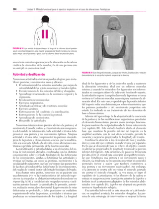 Cap. 08

23/3/06

20:37

Página 144

144

Unidad II: Método funcional para el ejercicio terpéutico en el caso de alteraciones fisiológicas
...................................................................................................................................................

FIGURA 8.18 Las vendas de esparadrapo a lo largo de la columna dorsal pueden
servir como biorretroacción para impedir un exceso de flexión torácica. La cinta se
aplica mejor con el paciente a gatas, con la columna dorsal en posición plana.

una ortesis correctora para mejorar la alineación en la cadena
cinética, la cinemática de la marcha y la de una persona con
un antepié en varo estructural.

Actividad y dosificación
Numerosas actividades o técnicas pueden elegirse para restablecer posturas y movimientos sanos y eficaces:
• El estiramiento de los músculos acortados, que mejora la
extensibilidad de los tejidos musculares y fasciales rígidos.
• Fortalecimiento de los músculos débiles y elongados.
• Aprendizaje relacionado con la mecánica corporal y la
ergonomía.
• Reeducación neuromuscular.
• Ejercicios respiratorios.
• Actividades aeróbicas y de resistencia muscular.
• Ejercicio acuático.
• Entrenamiento del equilibrio y la coordinación.
• Entrenamiento de la conciencia postural.
• Aprendizaje de movimientos.
• Desarrollo de actividades.
Numerosas intervenciones pueden afectar a la postura y al
movimiento. Como la postura y el movimiento son componentes del modelo de intervención, toda actividad o técnica debe
promover una postura y un movimiento óptimos. Ninguna
actividad o técnica debe comprometer los patrones cinesiológicos de la postura y el movimiento a menos que la modificación sea necesaria debido a la afección, como alteraciones anatómicas o pérdida permanente de la función muscular.
La identificación y prioridad dadas a los elementos del sistema de movimiento alterados, combinadas con los distintos
conocimientos sobre el estado fisiológico de las deficiencias
de los componentes, ayudan a determinar las actividades o
técnicas necesarias, así como las posturas, movimientos y la
modalidad de parámetros que hay que seguir. Los parámetros
de las dosis dependen de las deficiencias de los componentes,
del estadio de control motor y del estado fisiológico del tejido.
Para ilustrar estos puntos, pensemos en un paciente con
una distensión leve en la porción inferior del músculo trapecio con las escápulas en abducción o rotación descendente en
reposo (fig. 8.19), y con abducción escapular excesiva e inclinación anterior durante las actividades de prensión, anteriores, realizadas en un plano horizontal. La prevención de estas
deficiencias es preferible, y debe practicarse un cuidadoso
seguimiento de todas las posturas, actividades o técnicas que
produzcan un sobreestiramiento de los tejidos. La longitud

FIGURA 8.19 Esta fotografía muestra, aunque sea mínima, la abducción y rotación
descendente de la escápula izquierda respecto a la derecha.

ideal de los ligamentos y de los músculos ayuda a mantener
la alineación ortostática ideal con un esfuerzo muscular
mínimo, y cuando los músculos y los ligamentos son sobreestirados no consiguen ofrecer la suficiente función de soporte,
la articulación supera la amplitud normal y la postura se torna
errónea o el esfuerzo muscular aumenta para mantener la alineación ideal. En este caso, es posible que la porción inferior
del trapecio sufra una distensión por sobreestiramiento y que
los patrones posturales y del movimiento perpetúen este
estado. Lo indicado es un tratamiento de los elementos de
base o biomecánicos.
Además del aprendizaje de la adquisición de la conciencia
de la postura y de las modificaciones ergonómicas para tratar
el elemento biomecánico, pueden usarse vendajes funcionales para mantener la escápula alineada de forma más correcta
(ver capítulo 26). Este método también afecta al elemento
base que mantiene la porción inferior del trapecio en la
amplitud acortada, con lo cual alivia la tensión, permite la
curación y mejora las propiedades de longitud y de tensión.
Combinar la atención a los elementos de base y moduladores es más útil que centrarse en cada técnica por separado.
Por lo que al elemento de base se refiere, el objetivo consiste
en alterar las propiedades de longitud y tensión de la porción
inferior del trapecio. Esta deficiencia se pasa con frecuencia
por alto, pero es crucial para conseguir un equilibrio muscular que restablezca una postura y un movimiento sanos y
eficaces. La tendencia tal vez consista en estirar los músculos
pectorales menor y mayor (que también contribuyen a
una postura y un movimiento inadecuados). Sin embargo,
si la atención se centra sólo en estirar el músculo acortado
sin acortar el músculo elongado, tal vez nunca se logre el
equilibrio de la articulación. Si los flexores de la cadera se
estiran en una persona con basculación anterior de la pelvis y
lordosis sin el acortamiento adaptativo de los músculos abdominales (ver capítulo 18), la pelvis no adoptará una posición
neutra en bipedestación relajada.
Una actividad tal vez útil en esta situación es la de fortalecer, en amplitud acortada, los músculos elongados. La premisa de esta estrategia de intervención es mejorar la fuerza

 