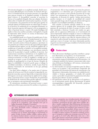 Cap. 08

23/3/06

20:37

Página 145

145
Capítulo 8: Alteraciones en las postura y movimiento
....................................................................................................................................................
del músculo elongado en su amplitud acortada, donde muestra mayor dificultad para crear tensión. Si el interés del ejercicio es el fortalecimiento sin prestar atención a la capacidad
para generar tensión en la amplitud acortada, el ejercicio
quizá refuerce el desequilibrio muscular al aumentar la
fuerza en la amplitud elongada. Hay que adoptar decisiones
sabias sobre el estadio del control motor, la postura, el modo,
el movimiento y los parámetros de las dosis para aportar un
estímulo óptimo al fortalecimiento sin sobrecargar el músculo ni favorecer la sustitución de un sinergista dominante (es
decir, la porción superior del trapecio) o de un antagonista (a
saber, el pectoral menor o mayor). El estado fisiológico del
tejido (es decir, los cambios asociados a la longitud y el grado
de distensión) debe tenerse en cuenta al determinar cada
uno de estos parámetros.
La estabilidad puede ser el punto de partida para el estadio del control motor porque el fortalecimiento es la actividad elegida y porque la especificidad es notable. Tal vez
resulte necesario acortar el brazo de palanca y ejercitarse en
una posición que reduzca la fuerza de la gravedad para lograr
un fortalecimiento óptimo (ver fig. 26.26 del capítulo 26). A
medida que el músculo se fortalece en la amplitud acortada,
si alargamos el brazo de palanca y nos ejercitamos contra la
fuerza de la gravedad, se puede modificar el ejercicio. Las
contracciones isométricas submáximas en la amplitud acortada son ideales al principio, pasando a contracciones concéntricas-excéntricas en toda la amplitud a medida que el
músculo se recupere, ya que el rendimiento muscular puede
justificar la participación en el par de fuerzas. Después de
lograr la estabilidad, el ejercicio puede pasar a trabajar la
movilidad controlada y la destreza, siendo el paso final los
patrones funcionales de movimiento en los que participa
todo el cuerpo.
Las dosis deben adaptarse a las pautas para el entrenamiento de la fuerza con el fin de mejorar la capacidad de rendimiento muscular y generar hipertrofia en la porción inferior
del trapecio con la que contrarrestar la rigidez de los antagonistas, el pectoral menor y mayor. Finalmente, los parámetros
de dosificación de resistencia física pueden aplicarse a medida
que se incorporen más movimientos funcionales.
El estiramiento simultáneo del pectoral menor y mayor
puede prescribirse para aumentar los cambios en la postura y

✍

el movimiento. Tal vez haya también que tratar los patrones
respiratorios si se determina que el pectoral menor está
rígido por uso excesivo como músculo accesorio de la respiración. Los estiramientos se dirigen al elemento base, y la
respiración, al elemento de soporte. Ambas intervenciones
pueden iniciarse en el estadio de movilidad del control
motor, pasando luego a las de la porción inferior del trapecio
y después a la movilidad controlada y la destreza.
Para concluir, la función articular aislada de los movimientos óptimos de la escápula debe incorporarse en los
patrones de movimiento de todo el cuerpo (es decir, movilidad controlada y destreza). Cuando este estadio sea apropiado, tal vez aparezcan deficiencias en el movimiento de
áreas relacionadas. Quizá la escápula se mueva en abducción
durante los movimientos horizontales anteriores por la falta
de flexión de la cadera o por falta de rotación torácica o de
rotación de cadera durante los patrones de movimiento braquial que crucen el cuerpo. Las áreas relacionadas pueden
requerir una intervención para restablecer la función normal
de la cintura escapular.

!

Puntos clave

• Otras alteraciones fisiológicas pueden contribuir o perpetuar alteraciones en la postura y en el movimiento.
• La evaluación de las alteraciones en la postura y en el
movimiento requiere la identificación de desviaciones, y la
evaluación inicial de los factores concurrentes tales como
otras deficiencias fisiológicas y del entorno, estructurales,
del desarrollo y emocionales.
• La intervención con ejercicio terapéutico para las alteraciones en la postura y del movimiento comprende dar
prioridad a los elementos del sistema de movimiento y las
alteraciones relacionadas, determinar con cuidado las actividades o técnicas apropiadas y el estadio del control
motor, y prescribir con precisión los parámetros de la dosificación para obtener un buen resultado.
• El tratamiento exitoso de las alteraciones en la postura y
en el movimiento puede afectar directamente al patrón
cinesiopatológico responsable del desarrollo, perpetuación y recidiva de SDNM.

ACTIVIDADES DE LABORATORIO

1. Evalúa la postura de tu compañero de prácticas de laboratorio desde las vistas lateral y posterior. Ya observada la alineación de tu compañero, ¿qué músculos crees que se
hallan demasiado elongados o acortados?
2. Elabora un programa de ejercicio que estire los músculos
que estén demasiado cortos y fortalezca los músculos
demasiado largos.
3. Evalúa la estrategia empleada por tu compañero para
levantarse de un asiento. Descompón el movimiento en
partes. Evalúa los pies, tobillos, rodillas, caderas, pelvis y
la columna lumbar, dorsal y cervical en torno a los tres
ejes de movimiento durante cada componente del movimiento.

4. ¿Cómo conseguirías una retroalimentación adecuada para
cambiar la estrategia de control motor del compañero al
levantarse y permanecer de pie? ¿Qué claves verbales, táctiles y visuales emplearías? ¿Qué deficiencias del elemento
base pueden contribuir al empeoramiento del movimiento?
5. Evalúa la estrategia del compañero para mantener el equilibrio sobre una sola extremidad. ¿Cómo mueve el centro
de su masa sobre la base de apoyo? ¿Qué ocurre en el pie,
la rodilla, la cadera, la pelvis y la columna vertebral? ¿Crees
que el compañero emplea una estrategia correcta? Si no es
así, ¿cuál es el error? ¿Hay diferencias entre uno y otro
lado? ¿Qué factores concurrentes pueden ser los responsables de la estrategia errónea de movimiento?

 