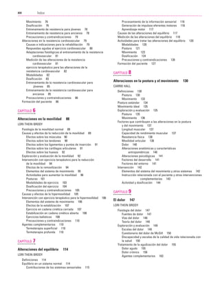 Previos+indice

23/3/06

20:19

Página xvi

Índice
...................................................................................................................................................

XVI

Movimiento 76
Dosificación 76
Entrenamiento de resistencia para jóvenes 78
Entrenamiento de resistencia para ancianos 78
Precauciones y contraindicaciones 79
Alteraciones en la resistencia cardiovascular 79
Causas e indicaciones para la rehabilitación 79
Respuestas agudas al ejercicio cardiovascular 80
Adaptaciones fisiológicas al entrenamiento de la resistencia
cardiovascular 81
Medición de las alteraciones de la resistencia
cardiovascular 81
ejercicio terapéutico para las alteraciones de la
resistencia cardiovascular 82
Modalidades 82
Dosificación 83
Entrenamiento de la resistencia cardiovascular para
jóvenes 85
Entrenamiento de la resistencia cardiovascular para
ancianos 85
Precauciones y contraindicaciones 86
Formación del paciente 86

CAPÍTULO

6

Alteraciones en la movilidad

88

LORI THEIN BRODY
Fisiología de la movilidad normal 89
Causas y efectos de la reducción de la movilidad 89
Efectos sobre los músculos 90
Efectos sobre los tendones 90
Efectos sobre los ligamentos y puntos de inserción 91
Efectos sobre los cartílagos articulares 91
Efectos sobre los huesos 92
Exploración y evaluación de la movilidad 92
Intervención con ejercicio terapéutico para la reducción
de la movilidad 94
Efectos de la removilización 94
Elementos del sistema de movimiento 95
Actividades para aumentar la movilidad 96
Posturas 101
Modalidades de ejercicio 103
Dosificación del ejercicio 104
Precauciones y contraindicaciones 105
Causas y efectos de la hipermovilidad 105
Intervención con ejercicio terapéutico para la hipermovilidad
Elementos del sistema de movimiento 106
Efectos de la estabilización 107
Ejercicio en cadena cinética cerrada 107
Estabilización en cadena cinética abierta 108
Ejercicios balísticos 108
Precauciones y contraindicaciones 110
Agentes complementarios 110
Termoterapia superficial 110
Termoterapia profunda 110

CAPÍTULO

7

Alteraciones del equilibrio

114

LORI THEIN BRODY
Definiciones 114
Equilibrio en un sistema normal 114
Contribuciones de los sistemas sensoriales

115

Procesamiento de la información sensorial 116
Generación de impulsos eferentes motores 116
Aprendizaje motor 117
Causas de las alteraciones del equilibrio 117
Medición de las alteraciones del equilibrio 118
Actividades para tratar las alteraciones del equilibrio
Modalidades 120
Postura 121
Movimiento 123
Dosificación 124
Precauciones y contraindicaciones 126
Formación del paciente 127

CAPÍTULO

8

Alteraciones en la postura y el movimiento

130

CARRIE HALL
Definiciones 130
Postura 130
Movimiento 133
Postura estándar 134
Movimiento ideal 135
Exploración y evaluación 135
Postura 135
Movimiento 136
Factores que contribuyen a las alteraciones en la postura
y del movimiento 137
Longitud muscular 137
Capacidad de rendimiento muscular 137
Resistencia física 138
Movilidad articular 138
Dolor 140
Alteraciones anatómicas y características
antropométricas 140
Alteraciones psicológicas 141
Factores del desarrollo 141
Factores del entorno 141
Intervención 142
Elementos del sistema del movimiento y otros sistemas 142
Instrucción relacionada con el paciente y otras intervenciones
complementarias 143
Actividad y dosificación 144

CAPÍTULO
106

120

9

El dolor

147

LORI THEIN BRODY
Fisiología del dolor 147
Fuentes de dolor 147
Vías del dolor 148
Teoría del dolor 149
Exploración y evaluación 149
Escalas del dolor 149
Cuestionario del dolor de McGill 150
Discapacidad y escalas de la calidad de vida relacionada con
la salud 150
Tratamiento de la agudización del dolor 155
Dolor agudo 155
Dolor crónico 158
Agentes complementarios 163

 