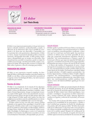 Cap. 09

23/3/06

20:36

CAPÍTULO

Página 147

9
El dolor
Lori Thein Brody

FISIOLOGÍA DEL DOLOR
Fuentes de dolor
Vías del dolor
Teoría del dolor

EXPLORACIÓN Y EVALUACIÓN
Escalas del dolor
Cuestionario del dolor de McGill
Discapacidad y escalas de la calidad de
vida relacionada con la salud

El dolor es una experiencia psicosomática en la que intervienen
factores culturales, históricos, medioambientales y sociales. A
diferencia de las deficiencias tales como la pérdida de movimiento o de fuerza que son observables y mensurables con
herramientas tales como goniómetros y dinamómetros, el dolor
es elusivo. Aunque el movimiento limitado produce restricción
funcional o discapacidad observable, el dolor produce limitaciones o discapacidades que no siempre son observables. Esta
situación provoca ansiedad en el paciente y puede ser origen de
conflicto con el cónyuge, miembros de la familia, amigos y compañeros de trabajo. El terapeuta debe reconocer el impacto del
dolor sobre el paciente y ofrecerle estrategias para tratarlo.

FISIOLOGÍA DEL DOLOR
El dolor es una experiencia sensorial compleja. La fisiología del dolor es demasiado compleja como para tratarla con
detalle en este libro, si bien una revisión breve permitirá al
terapeuta conocer la fisiología del dolor y las intervenciones
empleadas para tratarlo.

Fuentes de dolor
El dolor es un componente de la mayoría de las afecciones
musculoesqueléticas que se tratan en la consulta. El dolor
agudo se asocia con distensiones musculares, tendinitis, contusiones o lesiones ligamentarias. Aunque sea importante reconocer y tratar el dolor agudo, suele ser de corta duración. La mayoría de las personas toleran este tipo de dolor porque saben que
es algo temporal. El dolor agudo suele tratarse con éxito con
analgésicos no narcóticos como los antiinflamatorios no esteroideos (AINES) y otras modalidades tales como la crioterapia.
El dolor crónico no tiene una vida corta y genera cambios
profundos en los aspectos físico, psicológico y social de la vida
del paciente. El dolor crónico suele ser el componente principal de los problemas relacionados con fibromialgias, síndrome
de fatiga crónica, síndrome de dolor miofascial, artritis reumatoide y lumbalgias. La fisioterapia se centra en el tratamiento
del dolor, el movimiento y las deficiencias musculares, así como
en las limitaciones funcionales y discapacidades que provoca.

TRATAMIENTO DE LA AGUDIZACIÓN
DEL DOLOR
Dolor agudo
Dolor crónico
Agentes complementarios

DOLOR AGUDO
El dolor agudo es producto de lesiones hísticas microtraumáticas y macrotraumáticas. Los microtraumatismos se definen
como un problema musculoesquelético recidivante o duradero que no se inició por una lesión aguda. Los macrotraumatismos se definen como una lesión apreciable de inmediato que comprende traumatismos repentinos, directos o
indirectos.1 Los microtraumatismos se ilustran a partir de
lesiones por sobreuso que supera la capacidad del tejido para
repararse y remodelarse de acuerdo con las cargas impuestas.
El deportista que juega en torneos de tenis de fin de semana
y el obrero que practica el lanzamiento de peso a horas
intempestivas son propensos a sufrir lesiones microtraumáticas. Los macrotraumatismos pueden producir dolor por una
lesión directa de los tejidos. Las luxaciones articulares dañan
la cápsula articular y el tejido conjuntivo periarticular, y las
lesiones ligamentarias y tendinosas dañan el tejido colágeno
respectivo. Los microtraumatismos y macrotraumatismos
provocan una respuesta inflamatoria que causa dolor secundario. Los macrotraumatismos también producen dolor
directo a traves del daño/sensibilidad captada por los nociceptores.

DOLOR CRÓNICO
El dolor crónico es un dolor que persiste después de eliminar
el estímulo pernicioso. Es el caso del dolor persistente después de la curación de una lesión aguda y del dolor sin causa
conocida. El dolor crónico tiene efectos psicológicos, emocionales y sociológicos. Las personas con dolor crónico tienden a mostrar trastornos del sueño, síntomas depresivos,
cambios en el apetito y reducción de la actividad y de la socialización.
Las teorías sobre la fuente del dolor crónico sugieren el
aumento de la sensibilidad de los nociceptores y cambios a
nivel vertebral que perpetúan los bucles de retroalimentación positiva del ciclo espasmos-dolor.2 El dolor desencadenado por la inflamación en afecciones tales como osteoporosis y artritis reumatoide sensibilizan las neuronas del asta posterior de la médula espinal. Después de la inflamación de
una articulación o de un músculo, el impulso aferente de la
médula espinal aumenta la actividad de las neuronas del asta

147

 