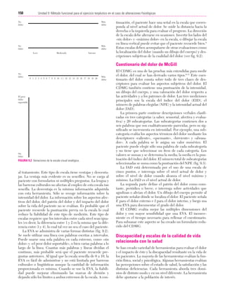 Cap. 09

23/3/06

20:36

Página 150

150

Unidad II: Método funcional para el ejercicio terpéutico en el caso de alteraciones fisiológicas
...................................................................................................................................................
No
dolor

Máx.
dolor

No
dolor

Máx.
dolor
Leve

Moderado

Intenso

tinuación, el paciente hace una señal en la escala que corresponda al nivel actual de dolor. Se mide la distancia hacia la
derecha o la izquierda para evaluar el progreso. La dirección
de la escala debe alterarse en ocasiones. Invertir los lados del
«sin dolor» y «máximo dolor» en la escala, o dibujar la escala
en línea vertical puede evitar que el paciente recuerde bien.8
Estas escalas deben acompañarse de otras evaluaciones como
la localización del dolor (usando un dibujo del cuerpo) y descripciones subjetivas de la cualidad del dolor (ver fig. 9.2).

Cuestionario del dolor de McGill
No
dolor

0 1 2 3 4 5 6 7 8 9 10 1 1 12 13 14 15 16 17 18 19 20

Máx.
dolor

El peor
dolor
soportable

Sin
dolor

FIGURA 9.2 Variaciones de la escala visual analógica.

al tratamiento. Este tipo de escala tiene ventajas y desventajas. La ventaja más evidente es su sencillez. No se carga al
paciente con formularios ni múltiples preguntas. La lengua y
las barreras culturales no afectan al empleo de esta escala tan
sencilla. La desventaja es la mínima información adquirida
con esta herramienta. Sólo se recoge información sobre la
intensidad del dolor. La información sobre los aspectos afectivos del dolor, del patrón del dolor y del impacto del dolor
sobre la vida del paciente no se evalúan. Es probable que el
paciente recuerde la puntuación previa en la escala lo cual
reduce la fiabilidad de este tipo de medición. Este tipo de
escalas requiere que los intervalos entre cada nivel sean iguales (es decir, la diferencia entre 1 y 2 es la misma que la diferencia entre 3 y 4), lo cual tal vez no sea el caso del paciente.
La EVA se administra de varias formas distintas (fig. 9.2).
Se suele utilizar una línea con palabras escritas a intervalos.
Puede usarse una sola palabra en cada extremo, como «sin
dolor» y «el peor dolor soportable», o bien varias palabras a lo
largo de la línea. Cuantas más palabras y líneas dividan el
continuo, más probable será que el paciente recuerde preguntas anteriores. Al igual que la escala sencilla de 0 a 10, la
EVA es fácil de administrar y no está limitada por barreras
culturales o lingüísticas aunque la cantidad de información
proporcionada es mínima. Cuando se use la EVA, la fiabilidad puede mejorar eliminando las marcas de división y
dejando sólo los límites a ambos extremos de la escala. A con-

El CDMG es una de las pruebas más extendidas para medir
el dolor, del cual se han derivado varios tipos.9-11 Este cuestionario del dolor consta sobre todo de tres clases de descriptores para evaluar los aspectos subjetivos del dolor. El
CDMG también contiene una puntuación de la intensidad,
un dibujo del cuerpo, y una valoración del dolor respecto a
las actividades y a los patrones de dolor. Las tres mediciones
principales son la escala del índice del dolor (EID), el
número de palabras elegidas (NPE) y la intensidad actual del
dolor (IAD).
La primera parte contiene descripciones verbales clasificadas en tres categorías (a saber, sensorial, afectiva y evaluativa) y 20 subcategorías. Las subcategorías contienen dos a
seis palabras que son cualitativamente parecidas, pero su significado se incrementa en intensidad. Por ejemplo, una subcategoría evalúa los aspectos térmicos del dolor mediante los
descriptores «caliente», «quemante», «hirviente» y «abrasador». A cada palabra se le asigna un valor numérico. El
paciente puede elegir sólo una palabra de cada subcategoría
y no tiene que seleccionar un ítem de cada categoría. Los
valores se suman y se determina la media; la media es la puntuación del índice del dolor. El número total de subcategorías
seleccionadas se suma como la puntuación del NPE (fig. 9.3).
La IAD está determinada por el uso de una escala de
cinco puntos, e interroga sobre el nivel actual de dolor y
sobre el nivel de dolor cuando alcanza el nivel máximo y
mínimo. La IAD es el nivel actual de dolor.
La segunda parte define el patrón del dolor como constante, periódico o breve, e interroga sobre actividades que
agudizan o alivian el dolor. Un dibujo del cuerpo permite al
paciente señalar dónde se localiza el dolor. El paciente señala
E para el dolor externo e I para el dolor interno, y luego usa
una EVA para documentar el grado del dolor.
El CDMG evalúa mejor las múltiples dimensiones del
dolor y con mayor sensibilidad que una EVA. El inconveniente es el tiempo necesario para rellenar el cuestionario.
Para subsanar este aspecto se ha creado un formulario reducido del CDMG.

Discapacidad y escalas de la calidad de vida
relacionada con la salud
Se han creado variedad de herramientas para evaluar el dolor
y el impacto de éste y la discapacidad resultante en la vida de
los pacientes. La mayoría de las herramientas evalúan la función física, social y psicológica. Algunas herramientas evalúan
las percepciones sobre el estado de salud, la satisfacción y las
distintas deficiencias. Cada herramienta aborda tres dominios de distinto modo y en un nivel diferente. La herramienta
debe ajustarse a la población de interés.

 