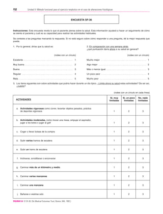 Cap. 09

23/3/06

20:36

Página 152

152

Unidad II: Método funcional para el ejercicio terpéutico en el caso de alteraciones fisiológicas
...................................................................................................................................................

ENCUESTA SF-36

Instrucciones: Esta encuesta revela lo que el paciente piensa sobre la salud. Esta información ayudará a hacer un seguimiento de cómo
se siente el paciente y cuál es su capacidad para realizar las actividades habituales.
Se contesta a las preguntas marcando la respuesta. Si no está seguro sobre cómo responder a una pregunta, dé la mejor respuesta que
pueda.
1. Por lo general, dirías que tu salud es:

2. En comparación con una semana atrás,
¿qué puntuación daría ahora a su salud en general?
(rodee con un círculo)

(rodee con un círculo)

Excelente . . . . . . . . . . . . . . . . . . . . . . . . . . . . . . . . . . . . . .

1

Mucho mejor . . . . . . . . . . . . . . . . . . . . . . . . . . . . . . . . . . . 1

Muy buena . . . . . . . . . . . . . . . . . . . . . . . . . . . . . . . . . . . . .

2

Algo mejor . . . . . . . . . . . . . . . . . . . . . . . . . . . . . . . . . . . . . 2

Buena . . . . . . . . . . . . . . . . . . . . . . . . . . . . . . . . . . . . . . . .

3

Más o menos igual . . . . . . . . . . . . . . . . . . . . . . . . . . . . . . . 3

Regular . . . . . . . . . . . . . . . . . . . . . . . . . . . . . . . . . . . . . . .

4

Un poco peor . . . . . . . . . . . . . . . . . . . . . . . . . . . . . . . . . . . 4

Mala . . . . . . . . . . . . . . . . . . . . . . . . . . . . . . . . . . . . . . . . . .

5

Mucho peor . . . . . . . . . . . . . . . . . . . . . . . . . . . . . . . . . . . . 5

3. Los ítems siguientes son sobre actividades que podría hacer durante un día típico. ¿Limita ahora su salud estas actividades? De ser así,
¿cuánto?
(rodee con un círculo en cada línea)
Sí, muy
limitadas

Sí, un poco
limitadas

No, nada
limitadas

a. Actividades vigorosas como correr, levantar objetos pesados, práctica
de deportes vigorosos

1

2

3

b. Actividades moderadas, como mover una mesa, empujar el aspirador,
jugar a los bolos o jugar al golf

1

2

3

c. Coger o llevar bolsas de la compra

1

2

3

d. Subir varios tramos de escalera

1

2

3

e. Subir un tramo de escalera

1

2

3

f. Inclinarse, arrodillarse o encorvarse

1

2

3

g. Caminar más de un kilómetro y medio

1

2

3

h. Caminar varias manzanas

1

2

3

i. Caminar una manzana

1

2

3

j. Bañarse o vestirse solo

1

2

3

ACTIVIDADES

FIGURA 9.4 El SF-36. (De Medical Outcomes Trust; Boston, MA, 1992.)

 