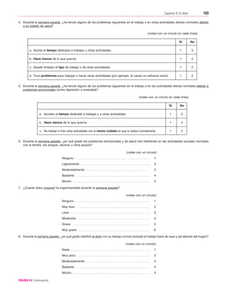 Cap. 09

23/3/06

20:36

Página 153

153
Capítulo 9: El dolor
....................................................................................................................................................
4. Durante la semana pasada, ¿ha tenido alguno de los problemas siguientes en el trabajo o en otras actividades diarias normales debido
a su estado de salud?
(rodee con un círculo en cada línea)
Sí

No

a. Acorta el tiempo dedicado a trabajar u otras actividades

1

2

b. Hace menos de lo que querría

1

2

c. Quedó limitado el tipo de trabajo o de otras actividades

1

2

d. Tuvo problemas para trabajar o hacer otras actividades (por ejemplo, le causó un esfuerzo extra)

1

2

5. Durante la semana pasada, ¿ha tenido alguno de los problemas siguientes en el trabajo o en las actividades diarias normales debido a
problemas emocionales (como depresión o ansiedad)?
(rodee con un círculo en cada línea)
Sí

No

a. Acortan el tiempo dedicado a trabajar y a otras actividades

1

2

b. Hace menos de lo que querría

1

2

c. No trabajó ni hizo otras actividades con el mismo cuidado en que lo realiza normalmente

1

2

6. Durante la semana pasada, ¿en qué grado los problemas emocionales y de salud han interferido en las actividades sociales normales
con la familia, los amigos, vecinos u otros grupos?
(rodee con un círculo)
Ninguno . . . . . . . . . . . . . . . . . . . . . . . . . . . . . . . . . . . . . . . . . .

1

Ligeramente . . . . . . . . . . . . . . . . . . . . . . . . . . . . . . . . . . . . . . .

2

Moderadamente . . . . . . . . . . . . . . . . . . . . . . . . . . . . . . . . . . . .

3

Bastante . . . . . . . . . . . . . . . . . . . . . . . . . . . . . . . . . . . . . . . . .

4

Mucho . . . . . . . . . . . . . . . . . . . . . . . . . . . . . . . . . . . . . . . . . . .

5

7. ¿Cuánto dolor corporal ha experimentado durante la semana pasada?
(rodee con un círculo)
Ninguno . . . . . . . . . . . . . . . . . . . . . . . . . . . . . . . . . . . . . . . . . .

1

Muy leve . . . . . . . . . . . . . . . . . . . . . . . . . . . . . . . . . . . . . . . . .

2

Leve . . . . . . . . . . . . . . . . . . . . . . . . . . . . . . . . . . . . . . . . . . . .

3

Moderado . . . . . . . . . . . . . . . . . . . . . . . . . . . . . . . . . . . . . . . .

4

Grave . . . . . . . . . . . . . . . . . . . . . . . . . . . . . . . . . . . . . . . . . . .

5

Muy grave . . . . . . . . . . . . . . . . . . . . . . . . . . . . . . . . . . . . . . . .

6

8. Durante la semana pasada, ¿en qué grado interfirió el dolor con su trabajo normal (incluido el trabajo fuera de casa y las labores del hogar)?
(rodee con un círculo)
Nada . . . . . . . . . . . . . . . . . . . . . . . . . . . . . . . . . . . . . . . . . . . .

2

Moderadamente . . . . . . . . . . . . . . . . . . . . . . . . . . . . . . . . . . . .

3

Bastante . . . . . . . . . . . . . . . . . . . . . . . . . . . . . . . . . . . . . . . . .

4

Mucho . . . . . . . . . . . . . . . . . . . . . . . . . . . . . . . . . . . . . . . . . . .
FIGURA 9.4 Continuación.

1

Muy poco . . . . . . . . . . . . . . . . . . . . . . . . . . . . . . . . . . . . . . . . .

5

 