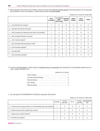 Cap. 09

23/3/06

20:36

Página 154

154

Unidad II: Método funcional para el ejercicio terpéutico en el caso de alteraciones fisiológicas
...................................................................................................................................................
9. Estas preguntas tratan sobre cómo se siente y cómo han ido las cosas durante la semana pasada. Para cada pregunta, dé una respuesta
que se acerque a cómo se ha sentido. ¿Cuánto tiempo durante la semana pasada …
(rodee con un círculo en cada línea)
Todo
el tiempo

La mayor Bastante
parte
tiempo
del tiempo

Algún
tiempo

Poco
tiempo

Nada

a. ¿Se sintió lleno de energía?

1

2

3

4

5

6

b. ¿Ha sido una persona nerviosa?

1

2

3

4

5

6

c. ¿Se ha sentido tan deprimido que nada le ha animado?

1

2

3

4

5

6

d. ¿Se ha sentido tranquilo y en paz?

1

2

3

4

5

6

e. ¿Tuvo mucha energía?

1

2

3

4

5

6

f. ¿Se ha sentido descorazonado y triste?

1

2

3

4

5

6

g. ¿Se ha sentido agotado?

1

2

3

4

5

6

h. ¿Ha sido feliz?

1

2

3

4

5

6

1

2

3

4

5

6

i. ¿Se ha sentido cansado?

10. Durante la semana pasada, ¿cuánto tiempo los problemas físicos o emocionales han interferido con las actividades sociales (como visitar a amigos, parientes, etc.)?
(rodee con un círculo)
Todo el tiempo . . . . . . . . . . . . . . . . . . . . . . . . . . . . . . . . . . . . .

1

La mayor parte del tiempo . . . . . . . . . . . . . . . . . . . . . . . . . . . .

2

Parte del tiempo . . . . . . . . . . . . . . . . . . . . . . . . . . . . . . . . . . . .

3

Poco tiempo . . . . . . . . . . . . . . . . . . . . . . . . . . . . . . . . . . . . . . .

4

Nada de tiempo . . . . . . . . . . . . . . . . . . . . . . . . . . . . . . . . . . . .

5

11. ¿En qué grado son VERDADERAS o FALSAS las siguientes afirmaciones?
(rodee con un círculo en cada línea)
Verdadero

En gran
parte cierto

No sé

a. Parece que me pongo enfermo con más facilidad que otras personas

1

2

3

4

5

b. Estoy tan sano como la gente que conozco

1

2

3

4

5

c. Espero que mi salud empeore

1

2

3

4

5

d. Mi salud es excelente

1

2

3

4

5

FIGURA 9.4 Continuación.

En gran Completamente
parte falso
falso

 