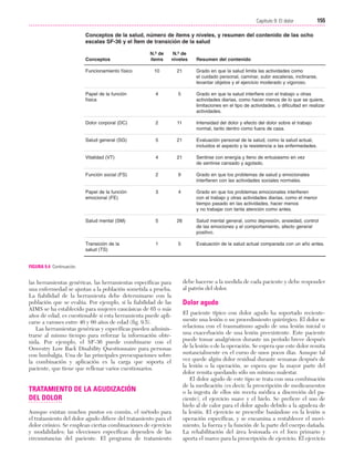 Cap. 09

23/3/06

20:36

Página 155

155
Capítulo 9: El dolor
....................................................................................................................................................
Conceptos de la salud, número de ítems y niveles, y resumen del contenido de las ocho
escalas SF-36 y el Ítem de transición de la salud
N.º de
ítems

N.º de
niveles

Funcionamiento físico

10

21

Grado en que la salud limita las actividades como
el cuidado personal, caminar, subir escaleras, inclinarse,
levantar objetos y el ejercicio moderado y vigoroso.

Papel de la función
física

4

5

Grado en que la salud interfiere con el trabajo u otras
actividades diarias, como hacer menos de lo que se quiere,
limitaciones en el tipo de actividades, o dificultad en realizar
actividades.

Dolor corporal (DC)

2

11

Intensidad del dolor y efecto del dolor sobre el trabajo
normal, tanto dentro como fuera de casa.

Salud general (SG)

5

21

Evaluación personal de la salud, como la salud actual,
incluidos el aspecto y la resistencia a las enfermedades.

Vitalidad (VT)

4

21

Sentirse con energía y lleno de entusiasmo en vez
de sentirse cansado y agotado.

Función social (FS)

2

9

Grado en que los problemas de salud y emocionales
interfieren con las actividades sociales normales.

Papel de la función
emocional (FE)

3

4

Grado en que los problemas emocionales interfieren
con el trabajo y otras actividades diarias, como el menor
tiempo pasado en las actividades, hacer menos
y no trabajar con tanta atención como antes.

Salud mental (SM)

5

26

Salud mental general, como depresión, ansiedad, control
de las emociones y el comportamiento, afecto general
positivo.

Transición de la
salud (TS)

1

5

Evaluación de la salud actual comparada con un año antes.

Conceptos

Resumen del contenido

FIGURA 9.4 Continuación.

las herramientas genéricas, las herramientas específicas para
una enfermedad se ajustan a la población sometida a prueba.
La fiabilidad de la herramienta debe determinarse con la
población que se evalúa. Por ejemplo, si la fiabilidad de las
AIMS se ha establecido para mujeres caucásicas de 65 o más
años de edad, es cuestionable si esta herramienta puede aplicarse a varones entre 40 y 60 años de edad (fig. 9.5).
Las herramientas genéricas y específicas pueden administrarse al mismo tiempo para reforzar la información obtenida. Por ejemplo, el SF-36 puede combinarse con el
Oswestry Low Back Disability Questionnaire para personas
con lumbalgia. Una de las principales preocupaciones sobre
la combinación y aplicación es la carga que soporta el
paciente, que tiene que rellenar varios cuestionarios.

TRATAMIENTO DE LA AGUDIZACIÓN
DEL DOLOR
Aunque existan muchos puntos en común, el método para
el tratamiento del dolor agudo difiere del tratamiento para el
dolor crónico. Se emplean ciertas combinaciones de ejercicio
y modalidades; las elecciones específicas dependen de las
circunstancias del paciente. El programa de tratamiento

debe hacerse a la medida de cada paciente y debe responder
al patrón del dolor.

Dolor agudo
El paciente típico con dolor agudo ha soportado recientemente una lesión o un procedimiento quirúrgico. El dolor se
relaciona con el traumatismo agudo de una lesión inicial o
una exacerbación de una lesión preexistente. Este paciente
puede tomar analgésicos durante un período breve después
de la lesión o de la operación. Se espera que este dolor remita
sustancialmente en el curso de unos pocos días. Aunque tal
vez quede algún dolor residual durante semanas después de
la lesión o la operación, se espera que la mayor parte del
dolor remita quedando sólo un mínimo malestar.
El dolor agudo de este tipo se trata con una combinación
de la medicación (es decir, la prescripción de medicamentos
o la ingesta de ellos sin receta médica a discreción del paciente), el ejercicio suave y el hielo. Se prefiere el uso de
hielo al de calor para el dolor agudo debido a la agudeza de
la lesión. El ejercicio se prescribe basándose en la lesión u
operación específicas, y se encamina a restablecer el movimiento, la fuerza y la función de la parte del cuerpo dañada.
La rehabilitación del área lesionada es el foco primario y
aporta el marco para la prescripción de ejercicio. El ejercicio

 