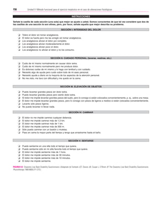Cap. 09

23/3/06

20:36

Página 156

156

Unidad II: Método funcional para el ejercicio terpéutico en el caso de alteraciones fisiológicas
...................................................................................................................................................
INSTRUCCIONES
Señale la casilla de cada sección (una sola) que mejor se ajuste a usted. Somos conscientes de que tal vez considere que dos de
las casillas de una sección le son afines, pero, por favor, señale aquella que mejor describa su problema.
SECCIÓN I: INTENSIDAD DEL DOLOR

❏
❏
❏
❏
❏
❏

Tolero el dolor sin tomar analgésicos.
El dolor es fuerte pero me las arreglo sin tomar analgésicos.
Los analgésicos alivian el dolor por completo.
Los analgésicos alivian moderadamente el dolor.
Los analgésicos alivian poco el dolor.
Los analgésicos no alivian el dolor y no los consumo.

SECCIÓN II: CUIDADO PERSONAL (lavarse, vestirse, etc.)

❏
❏
❏
❏
❏
❏

Cuido de mí mismo normalmente sin causar dolor extra.
Cuido de mí mismo normalmente pero me produce dolor.
Es doloroso cuidar de mí mismo y lo hago con lentitud y con cuidado.
Necesito algo de ayuda pero cuido sobre todo de mi aseo personal.
Necesito ayuda a diario en la mayoría de los aspectos de la atención personal.
No me visto, me lavo con dificultad y me quedo en la cama.

SECCIÓN III: ELEVACIÓN DE OBJETOS

❏
❏
❏
❏
❏
❏

Puedo levantar grandes pesos sin dolor extra.
Puedo levantar grandes pesos pero siento dolor extra.
El dolor me impide levantar grandes pesos del suelo, pero lo consigo si están colocados convenientemente, p. ej., sobre una mesa.
El dolor me impide levantar grandes pesos, pero lo consigo con pesos de ligeros a medios si están colocados convenientemente.
Levanto sólo pesos ligeros.
No puedo levantar ni llevar nada.
SECCIÓN IV: CAMINAR

❏
❏
❏
❏
❏
❏

El dolor no me impide caminar cualquier distancia.
El dolor me impide caminar más de 1,5 km.
El dolor me impide caminar más de 1 km.
El dolor me impide caminar más de 500 m.
Sólo puedo caminar con un bastón o muletas.
Paso en cama la mayor parte del tiempo y tengo que arrastrarme hasta el baño.

SECCIÓN V: SENTARSE

❏
❏
❏
❏
❏
❏

Puedo sentarme en una silla todo el tiempo que quiera.
Puedo sentarme sólo en mi silla favorita todo el tiempo que quiera.
El dolor me impide sentarme más de 1 hora.
El dolor me impide sentarme más de 30 minutos.
El dolor me impide sentarme más de 10 minutos.
El dolor me impide sentarme.

FIGURA 9.5 Oswestry Low Back Disability Questionnaire. (Adaptado de Fairbank JCT, Davies JB, Couper J, O’Brien JP. The Oswestry Low Back Disability Questionnaire.
Physiotherapy 1980:66(8):271-273.)

 