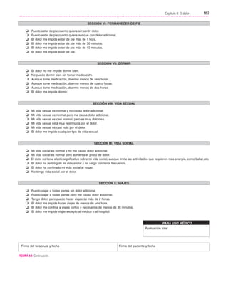 Cap. 09

23/3/06

20:36

Página 157

157
Capítulo 9: El dolor
....................................................................................................................................................
SECCIÓN VI: PERMANECER DE PIE

❏
❏
❏
❏
❏
❏

Puedo estar de pie cuanto quiera sin sentir dolor.
Puedo estar de pie cuanto quiera aunque con dolor adicional.
El dolor me impide estar de pie más de 1 hora.
El dolor me impide estar de pie más de 30 minutos.
El dolor me impide estar de pie más de 10 minutos.
El dolor me impide estar de pie.

SECCIÓN VII: DORMIR

❏
❏
❏
❏
❏
❏

El dolor no me impide dormir bien.
No puedo dormir bien sin tomar medicación.
Aunque tome medicación, duermo menos de seis horas.
Aunque tome medicación, duermo menos de cuatro horas.
Aunque tome medicación, duermo menos de dos horas.
El dolor me impide dormir.

SECCIÓN VIII: VIDA SEXUAL

❏
❏
❏
❏
❏
❏

Mi vida sexual es normal y no causa dolor adicional.
Mi vida sexual es normal pero me causa dolor adicional.
Mi vida sexual es casi normal, pero es muy dolorosa.
Mi vida sexual está muy restringida por el dolor.
Mi vida sexual es casi nula por el dolor.
El dolor me impide cualquier tipo de vida sexual.

SECCIÓN IX: VIDA SOCIAL

❏
❏
❏
❏
❏
❏

Mi vida social es normal y no me causa dolor adicional.
Mi vida social es normal pero aumenta el grado de dolor.
El dolor no tiene efecto significativo sobre mi vida social, aunque limita las actividades que requieren más energía, como bailar, etc.
El dolor ha restringido mi vida social y no salgo con tanta frecuencia.
El dolor ha confinado mi vida social al hogar.
No tengo vida social por el dolor.

SECCIÓN X: VIAJES

❏
❏
❏
❏
❏
❏

Puedo viajar a todas partes sin dolor adicional.
Puedo viajar a todas partes pero me causa dolor adicional.
Tengo dolor, pero puedo hacer viajes de más de 2 horas.
El dolor me impide hacer viajes de menos de una hora.
El dolor me confina a viajes cortos y necesarios de menos de 30 minutos.
El dolor me impide viajar excepto al médico o al hospital.

PARA USO MÉDICO
Puntuación total

Firma del terapeuta y fecha
FIGURA 9.5 Continuación.

Firma del paciente y fecha

 