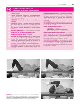 Cap. 09

23/3/06

20:36

Página 159

159
Capítulo 9: El dolor
....................................................................................................................................................
INTERVENCIÓN SELECCIONADA

Tratamiento de pacientes con fibromialgia
Ver caso clínico #7
Aunque esta paciente requiere una intervención integral
según se describe en el modelo de tratamiento del paciente,
sólo se describe un ejercicio:
ACTIVIDAD: Abducción de la cadera y eversión del tobillo
resistidas.
PROPÓSITO: Aumentar la fuerza de los músculos abdominales y flexores de la cadera; mejorar el equilibrio en una sola
pierna y la estabilidad del tronco; y aumentar la fuerza del
tren superior mediante actividades en cadena cinética
cerrada.
FACTORES DE RIESGO: No hay factores de riesgo apreciables.
ELEMENTOS DEL SISTEMA DE MOVIMIENTO: Base.
ESTADIO DEL CONTROL MOTOR: Estabilidad.
POSTURA: De pie sobre una sola pierna. La cadera y rodilla
de la otra pierna se flexionan 90 grados. La mano del lado
opuesto de la pierna flexionada empuja isométricamente
oponiéndose al movimiento de flexión de las caderas. Se
mantiene la columna en posición neutra, y aumenta la concentración en la contracción de los músculos abdominales.
MOVIMIENTO: Contracción isométrica de los músculos
abdominales, flexores de la cadera y del tren superior contralateral.

FIGURA 9.6 (A) El ejercicio de retroversión pélvica es un ejercicio sencillo para
tratar la lumbalgia crónica. (B) Hacer el puente es un ejercicio avanzado para el fortalecimiento de los músculos glúteos y abdominales. (C) Los estiramientos rodilla al
pecho complementan el fortalecimiento de la cadera y de la región lumbar.

CONSIDERACIONES ESPECIALES: Se asegura una buena postura del tronco, la pelvis y la extremidad inferior en carga.
Claves para la contracción de los músculos abdominales,
usando palpación según sea necesario. Este ejercicio está
contraindicado cuando lo estén las contracciones musculares
isométricas.
DOSIFICACIÓN: Se mantiene la contracción 3-6 segundos con
una intensidad cómoda que no cause fatiga del hombro o de
los músculos flexores de la cadera.
TIPO DE CONTRACCIÓN MUSCULAR: Isométrica.
Intensidad: Submáxima.
Duración: Se mantiene hasta 6 segundos.
Frecuencia: Durante cada sesión en la piscina.
EXPLICACIÓN DEL PROPÓSITO DEL EJERCICIO: Este ejercicio
atiende muchos de los componentes de la fibromialgia,
como la estabilidad del tronco, la estabilidad sobre una sola
pierna, la resistencia de los músculos abdominales, y la resistencia de los músculos del tren superior e inferior.
GRADACIÓN DEL EJERCICIO: Este ejercicio aumenta en dificultad mediante mayor intensidad y más repeticiones. A continuación se añaden ejercicios de estabilización más avanzados que incorporen movimientos resistidos de las extremidades superiores e inferiores.

 