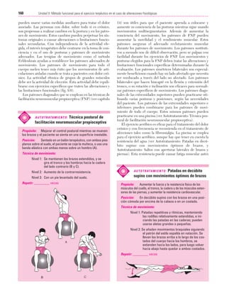 Cap. 09

23/3/06

20:37

Página 160

160

Unidad II: Método funcional para el ejercicio terpéutico en el caso de alteraciones fisiológicas
...................................................................................................................................................

pueden usarse varias medidas auxiliares para tratar el dolor
asociado. Las personas con dolor, sobre todo si es crónico,
son propensas a realizar cambios en la postura y en los patrones de movimiento. Estos cambios pueden perpetuar los síntomas originales o causar alteraciones o limitaciones funcionales secundarias. Con independencia de la actividad elegida, el interés terapéutico debe centrarse en la toma de conciencia y en el uso de posturas y patrones de movimiento
adecuados. Las terapias de movimiento como el método
Feldenkrais ayudan a restablecer los patrones adecuados de
movimiento. Los patrones de movimiento para todo el
cuerpo suelen tener más éxito que los movimientos de articulaciones aisladas cuando se trata a pacientes con dolor crónico. La actividad rítmica de grupos de grandes músculos
debe ser la actividad de elección. Esta actividad debe equilibrarse con ejercicios específicos que traten las alteraciones y
las limitaciones funcionales (fig. 9.6).
Los patrones diagonales que se emplean en las técnicas de
facilitación neuromuscular propioceptiva (FNP) (ver capítulo

Técnica postural de
facilitación neuromuscular propioceptiva

A U T O T R ATA M I E N T O :

Propósito: Mejorar el control postural mientras se mueven
los brazos y el paciente se sienta en una superficie inestable.
Posición:
Sentado en un balón terapéutico, con ambos pies
planos sobre el suelo, el paciente se coje la muñeca, o usa una
banda elástica con ambas manos sobre un hombro (A).
Técnica de movimiento:

14) son útiles para que el paciente aprenda a colocarse y
aumente su conciencia de las posturas mientras sigue usando
movimientos multisegmentarios. Además de aumentar la
conciencia del movimiento, los patrones de FNP pueden
aumentar la movilidad y el rendimiento muscular. Estos
patrones aseguran el adecuado reclutamiento muscular
durante los patrones de movimiento. Los patrones sustitutivos a menudo son de difícil observación, pero se palpan con
facilidad durante los ejercicios de FNP. Los movimientos y
posturas elegidos para la FNP deben tratar las alteraciones y
limitaciones funcionales específicas determinadas durante la
evaluación. Los patrones simétricos bilaterales son especialmente beneficiosos cuando hay un lado afectado que necesita
ser reeducado a través del lado no afectado. Los patrones
bilaterales que hacen hincapié en la flexión y extensión del
tronco, o su rotación e inclinación son eficaces para normalizar patrones específicos de movimiento. Los patrones diagonales de las extremidades superiores pueden practicarse utilizando varias posturas y posiciones, según las necesidades
del paciente. Los patrones de las extremidades superiores e
inferiores pueden combinarse para los patrones de movimiento de todo el cuerpo. Estos mismos patrones pueden
practicarse en una piscina (ver Autotratamiento: Técnica postural de facilitación neuromuscular propioceptiva).
El ejercicio aeróbico es eficaz para el tratamiento del dolor
crónico y con frecuencia se recomienda en el tratamiento de
afecciones tales como la fibromialgia. La piscina se emplea
para el ejercicio aeróbico, aunque hay que tener en cuenta la
resistencia del agua (ver Autotratamiento: Patadas en decúbito supino con movimientos óptimos de brazos, y
Autotratamiento: Saltos con aperturas laterales de brazos y
piernas). Esta resistencia puede causar fatiga muscular antes

Nivel 1: Se mantienen los brazos extendidos, y se
gira el tronco y los hombros hacia la cadera
del lado contrario (B y C).
Nivel 2: Aumento de la contrarresistencia.
Nivel 3: Con un pie levantado del suelo.
Repetir: _________ veces

Patadas en decúbito
supino con movimientos óptimos de brazos

A U T O T R ATA M I E N T O :

Propósito:
Aumentar la fuerza y la resistencia física de los
músculos del cuello, el tronco, la cadera y de los músculos extensores de las piernas, y aumentar la resistencia cardiovascular.
Posición:
En decúbito supino con los brazos en una posición cómoda por encima de la cabeza o en un costado.
Técnica de movimiento:
Nivel 1: Patadas repetitivas y rítmicas, manteniendo
las rodillas relativamente extendidas, e iniciando las patadas en las caderas; pueden
usarse aletas grandes o pequeñas.
Nivel 2: Se añaden movimientos braquiales siguiendo
el patrón del estilo espalda en natación. Se
llevan los brazos arriba a lo largo de los costados del cuerpo hacia los hombros, se
extienden hacia los lados, para luego volver
hacia abajo hasta quedar a ambos costados.
Repetir: _________ veces

 