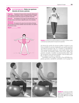 Cap. 09

23/3/06

20:37

Página 161

161
Capítulo 9: El dolor
....................................................................................................................................................

Saltos con aperturas
laterales de brazos y piernas

A U T O T R ATA M I E N T O :

Propósito: Aumentar la fuerza de los músculos abductores
de la cadera y el hombro, iniciar un impacto suave, y comenzar el ejercicio usando los grupos de grandes músculos.
Posición:
Se empieza con el agua al nivel del pecho, con
los pies juntos y los brazos colgando junto a los costados.
Técnica de
movimiento: Se separan los pies hacia los lados al tiempo
que se abren los brazos también hacia los lados. Se vuelve a
la posición inicial.
Repetir: _________ veces

FIGURA 9.7 Caminar por una pista de atletismo es un ejercicio aeróbico sencillo
y continuado que puede practicar la mayoría de los pacientes.

de alcanzar los niveles de ejercicio aeróbico. Caminar es una
forma sencilla de ejercicio continuado que pueden practicar
casi todas las personas (fig. 9.7). Caminar es especialmente
eficaz porque pueden practicarse varias tandas cortas varias
veces al día. Una bicicleta estática como la que adopta una
posición acostada es también una herramienta eficaz,. Hay
que incorporar otros ejercicios posibles, como la danza aeróbica, la danza recreativa y la natación.
Actividades como el yoga, el tai-chi o el uso del balón terapéutico permiten variedad de actividades con los grupos de

FIGURA 9.8 Los ejercicios con balón
terapéutico como el balanceo de la
pelvis pueden practicarse en casa y
en la consulta. (A) Posición inicial. (B)
Posición final.

 