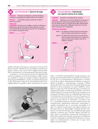 Cap. 09

23/3/06

20:37

Página 162

162

Unidad II: Método funcional para el ejercicio terpéutico en el caso de alteraciones fisiológicas
...................................................................................................................................................

A U T O T R ATA M I E N T O :

Ejercicio de yoga

Propósito: Promover la relajación y el alivio del dolor, y
aumentar la movilidad de la región lumbar y las caderas.
Posición:
En decúbito supino, las piernas se elevan
sobre la pared (A).
Técnica de
movimiento: Se deja que las rodillas y caderas se flexionen,
deslizando la pierna por la pared hasta alcanzar una posición cómoda (B). Se mantiene la posición 10 a 15 segundos,
y se vuelve a la posición inicial.
Repetir: _________ veces

Estiramiento
con rotación externa de la cadera

A U T O T R ATA M I E N T O :

Propósito:

Aumentar la movilidad de las caderas.

Posición:
Mientras se mira la escalerilla de la piscina, se
pone el pie de la cadera que queremos estirar en un escalón. Se desliza el pie por el borde del escalón. Manteniendo
el pie aquí, se deja que la rodilla gire hacia fuera. Se mantiene la posición 10 a 15 segundos.
Técnica de movimiento:
Nivel 1: Se adopta la posición descrita arriba hasta
sentir un ligero estiramiento en la cadera.
Nivel 2: Se adopta la posición descrita arriba hasta
sentir un ligero estiramiento en la cadera. Se
usan las manos para empujar más aún la
rodilla en rotación.
Repetir: _________ veces

B

A

grandes músculos al tiempo que aumenta la conciencia de la
postura (fig. 9.8). Muchas de estas actividades se practican en
grupo o a solas en casa, con lo cual se adaptan a las necesidades de cada paciente (ver Autotratamiento: Ejercicio de yoga).
La piscina es una herramienta útil para la aplicación del
ejercicio terapéutico en el caso de personas con dolor crónico
(ver capítulo 17). Entre las ventajas se hallan la disminución
del peso por la flotabilidad, y el calor y el contacto del agua con
la piel. Al descargar el peso de la extremidad afectada o de la
espalda dolorosa, es posible realizar movimientos con menos

FIGURA 9.9 Ejercicio de bicicleta en agua profunda.

dolor, y se brinda la oportunidad de corregir la postura y los
patrones de movimiento durante la actividad o los estiramientos (fig. 9.9) (ver Autotratamiento: Estiramiento en rotación
externa de la cadera; Autotratamiento: Marcha en agua profunda con flotador; y Autotratamiento: extensión y flexión
alternas del codo). Los movimientos demasiado dolorosos para
hacerlos en tierra se practican con mayor facilidad y menos
dolor en el agua (fig. 9.10). El calor del agua y el contacto con
la piel pueden actuar cerrando la puerta al dolor a nivel de la
médula espinal. Un inconveniente del uso de una piscina en el
tratamiento del dolor crónico es la dificultad para determinar
el reclutamiento de los músculos correctos y los patrones de
movimiento. La refracción del agua causa distorsión y el terapeuta no puede observar el movimiento y la postura. Aun
así, es aconsejable programar ejercicios acuáticos puesto que
constantemente proporcionan información exteroceptiva a
aquellas articulaciones que se encuentran sumergidas en el
agua. Un segundo inconveniente para algunas personas con
afecciones tales como fibromialgia o síndrome de dolor miofascial es la resistencia del agua. La viscosidad del agua aporta
suficiente resistencia para exacerbar algunas afecciones de
dolor crónico. Las posiciones y patrones de movimientos elegidos deben reducir la resistencia causada por la turbulencia
(es decir, controlando la velocidad del movimiento) y la viscosidad (ver Autotratamiento: Caminar por el agua, hacia
delante y hacia los lados).

 