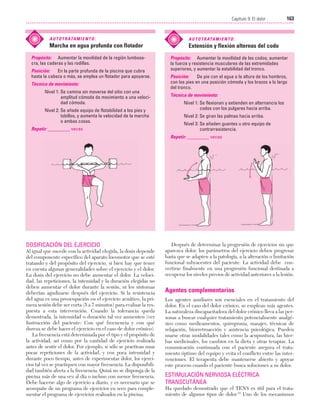 Cap. 09

23/3/06

20:37

Página 163

163
Capítulo 9: El dolor
....................................................................................................................................................
A U T O T R ATA M I E N T O :

A U T O T R ATA M I E N T O :

Marcha en agua profunda con flotador

Extensión y flexión alternas del codo

Propósito: Aumentar la movilidad de la región lumbosacra, las caderas y las rodillas.
Posición:
En la parte profunda de la piscina que cubra
hasta la cabeza o más, se emplea un flotador para apoyarse.
Técnica de movimiento:
Nivel 1: Se camina sin moverse del sitio con una
amplitud cómoda de movimiento a una velocidad cómoda.
Nivel 2: Se añade equipo de flotabilidad a los pies y
tobillos, y aumenta la velocidad de la marcha
o ambas cosas.
Repetir: _________ veces

Propósito: Aumentar la movilidad de los codos, aumentar
la fuerza y resistencia musculares de las extremidades
superiores, y aumentar la estabilidad del tronco.
Posición:
De pie con el agua a la altura de los hombros,
con los pies en una posición cómoda y los brazos a lo largo
del tronco.
Técnica de movimiento:
Nivel 1: Se flexionan y extienden en alternancia los
codos con los pulgares hacia arriba.
Nivel 2: Se giran las palmas hacia arriba.
Nivel 3: Se añaden guantes u otro equipo de
contrarresistencia.
Repetir: _________ veces

DOSIFICACIÓN DEL EJERCICIO
Al igual que sucede con la actividad elegida, la dosis depende
del componente específico del aparato locomotor que se esté
tratando y del propósito del ejercicio, si bien hay que tener
en cuenta algunas generalidades sobre el ejercicio y el dolor.
La dosis del ejercicio no debe aumentar el dolor. La velocidad, las repeticiones, la intensidad y la duración elegidas no
deben aumentar el dolor durante la sesión, ni los síntomas
deberían agudizarse después del ejercicio. Si la resistencia
del agua es una preocupación en el ejercicio acuático, la primera sesión debe ser corta (5 a 7 minutos) para evaluar la respuesta a esta intervención. Cuando la tolerancia queda
demostrada, la intensidad o duración tal vez aumenten (ver
Instrucción del paciente: Con qué frecuencia y con qué
dureza se debe hacer el ejercicio en el caso de dolor crónico).
La frecuencia está determinada por el tipo y el propósito de
la actividad, así como por la cantidad de ejercicio realizada
antes de sentir el dolor. Por ejemplo, si sólo se practican unas
pocas repeticiones de la actividad, y con poca intensidad y
durante poco tiempo, antes de experimentar dolor, los ejercicios tal vez se practiquen con mayor frecuencia. La disponibilidad también afecta a la frecuencia. Quizá no se disponga de la
piscina más de una vez al día o incluso con menor frecuencia.
Debe hacerse algo de ejercicio a diario, y es necesario que se
acompañe de un programa de ejercicios en seco para complementar el programa de ejercicios realizados en la piscina.

Después de determinar la progresión de ejercicios sin que
aparezca dolor, los parámetros del ejercicio deben progresar
hasta que se adapten a la patología, a la alteración o limitación
funcional subyacentes del paciente. La actividad debe convertirse finalmente en una progresión funcional destinada a
recuperar los niveles previos de actividad anteriores a la lesión.

Agentes complementarios
Los agentes auxiliares son esenciales en el tratamiento del
dolor. En el caso del dolor crónico, se emplean más agentes.
La naturaleza discapacitadora del dolor crónico lleva a las personas a buscar cualquier tratamiento potencialmente analgésico como medicamentos, quiropraxia, masajes, técnicas de
relajación, biorretroacción y asistencia psicológica. Pueden
usarse otras modalidades tales como la acupuntura, las hierbas medicinales, los cambios en la dieta y otras terapias. La
comunicación continuada con el paciente asegura el tratamiento óptimo del equipo y evita el conflicto entre las intervenciones. El terapeuta debe mantenerse abierto y apoyar
este proceso cuando el paciente busca soluciones a su dolor.

ESTIMULACIÓN NERVIOSA ELÉCTRICA
TRANSCUTÁNEA
Ha quedado demostrado que el TENS es útil para el tratamiento de algunos tipos de dolor.15 Uno de los mecanismos

 