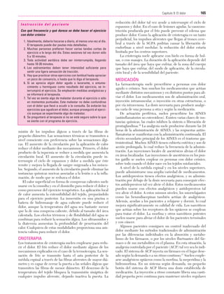 Cap. 09

23/3/06

20:37

Página 165

165
Capítulo 9: El dolor
....................................................................................................................................................
Instrucción del paciente
Con qué frecuencia y qué dureza se debe hacer el ejercicio
con dolor crónico
1. Idealmente, debería hacerse a diario, al menos una vez al día.
El terapeuta puede dar pautas más detalladas.
2. Muchas personas prefieren hacer varias tandas cortas de
ejercicio a lo largo del día. Estas sesiones tal vez duren sólo
5 a 10 minutos.
3. Toda actividad aeróbica debe ser ininterrumpida, llegando
hasta 10-20 minutos.
4. Los estiramientos deben tener intensidad suficiente para
sentir una ligera sensación de tracción.
5. Hay que practicar otros ejercicios con lentitud hasta apreciar
un poco de cansancio, o hasta que lo diga el terapeuta.
6. Si se aprecia algún dolor agudo o lacerante, o entumecimiento u hormigueo como resultado del ejercicio, se interrumpirá el ejercicio. Se emplearán medidas analgésicas y
se informará al terapeuta.
7. Tal vez se sienta algo de malestar durante el ejercicio o sólo
en momentos puntuales. Este malestar no debe confundirse
con el dolor que llevó a acudir a la consulta. Se evitarán los
ejercicios que agudicen el dolor, aunque proseguirá el ejercicio aunque se experimente algo de malestar.
8. Se preguntará al terapeuta si no se está seguro sobre lo que
se siente con el programa de ejercicio.

misión de los impulsos álgicos a través de las fibras de
pequeño diámetro. Las sensaciones térmicas se transmiten a
nivel consciente con preferencia sobre las sensaciones álgicas. El aumento de la circulación por la aplicación de calor
reduce el dolor mediante dos mecanismos. Primero, el dolor
producto de la isquemia se reduce a medida que aumenta la
circulación local. El aumento de la circulación puede interrumpir el ciclo de espasmos y dolor a medida que éste
remite y mejora la llegada de sangre oxigenada a los músculos. Segundo, el aumento de la circulación puede eliminar las
sustancias químicas nocivas asociadas a la lesión o a la inflamación, de modo que se reduzca el dolor.
El calor superficial en forma de compresas calientes suele
usarse en la consulta y en el domicilio para reducir el dolor y
como precursor del ejercicio terapéutico. La aplicación local
de calor aumenta la extensibilidad del tejido, preparándolo
para el ejercicio posterior. La inmersión en una piscina o
bañera de hidromasaje de agua caliente puede reducir el
dolor, aunque la temperatura del agua sea bastante menor
que la de una compresa caliente, debido al tamaño del área
calentada. Los efectos térmicos y de flotabilidad del agua se
combinan para reducir la sensación álgica. Los ultrasonidos y
la diatermia aumentan la profundidad de penetración del
calor. Cualquiera de estas modalidades proporciona una asistencia valiosa para reducir el dolor.

CRIOTERAPIA
Los tratamientos de crioterapia suelen emplearse para reducir el dolor. El frío reduce el dolor mediante alguno de los
mecanismos explicados en el caso de la termoterapia. La sensación de frío se transmite hasta el asta posterior de la
médula espinal a través de las fibras aferentes de mayor diámetro y es capaz de cerrar la puerta a las señales álgicas que
transmiten las fibras de menor diámetro. El descenso de la
temperatura del tejido bloquea la transmisión sináptica de
cualquier impulso aferente, dejando inactiva la puerta. La

reducción del dolor tal vez ayude a interrumpir el ciclo de
espasmos y dolor. En el caso de lesiones agudas, la vasoconstricción producida por el frío puede prevenir el edema que
produce dolor. Como la aplicación de crioterapia es un tanto
perjudicial, los impulsos aferentes que llegan al tronco cerebral a través de la SGPA podrían causar la liberación de
endorfinas a nivel medular; la reducción del dolor estaría
limitada por los centros superiores.
La crioterapia suele aplicarse con hielo en forma de bolsas, o con masajes. La duración de la aplicación depende del
tamaño del área que haya que enfriar, de la zona del cuerpo
que haya que enfriar, del modo de aplicación, de la circulación local y de la sensibilidad del paciente.

MEDICACIÓN
La farmacoterapia suele prescribirse a personas con dolor
agudo o crónico. Son muchos los medicamentos que actúan
mediante distintos mecanismos y en distintos puntos para aliviar el dolor. Los medicamentos son de administración oral,
inyección intramuscular, o inyección en otras estructuras, o
por vía intravenosa. La dosis necesaria para producir analgesia varía de una persona a otra y según la medicación.
De actuación periférica, suelen prescribirse los AINES
(antiinflamatorios no esteroideos). Existen varias clases de sustancias químicas, las cuales inhiben la síntesis o liberación de
prostaglandinas.16 La analgesia suele producirse durante las 24
horas de la administración de AINES, y las respuestas antiinflamatorias se manifiestan con la administración continuada. El
efecto secundario principal de los AINES es el trastorno gastrointestinal. Muchos AINES tienen cubierta entérica y son de
acción prolongada, lo cual reduce la frecuencia de la administración. Las inyecciones locales de anestésicos alivian el dolor
en áreas localizadas. Las inyecciones de anestésicos en los puntos gatillo se suelen emplear en personas con dolor crónico,
sobre todo cuando el dolor nace en los tejidos miofasciales.
A nivel de la médula espinal y en los niveles superiores,
puede administrarse una amplia variedad de medicamentos.
Los antidepresivos tienen efectos analgésicos, y su administración por debajo de la dosis necesaria para conseguir efectos antidepresivos tal vez alivie el dolor. Estos medicamentos
pueden usarse con efectos analgésicos y antidepresivos tal
vez alivie el dolor. A estos mismos niveles, los miorrelajantes
como las benzodiacepinas también actúan de analgésicos.
Además, ayudan a los pacientes a relajarse y dormir, lo cual
mejora significativamente su calidad de vida. Los narcóticos
que actúan sobre los receptores de los opiáceos se emplean
para tratar el dolor. La morfina y otros narcóticos potentes
suelen usarse para aliviar el dolor de los pacientes terminales
y con cáncer.
Algunos pacientes consiguen un control inadecuado del
dolor mediante los métodos tradicionales de administración
por las diferencias individuales en la absorción y metabolismo de los fármacos, o por los niveles fluctuantes del fármaco o de sus metabolitos en el plasma. En esta situación, la
analgesia controlada por el paciente (ACP) tal vez sea lo indicado. El sistema de ACP inyecta un fármaco en el lugar deseado según la demanda o a un ritmo continuo.17 Suelen emplearse analgésicos opiáceos como la morfina, la meperidina y la
hidromorfona. En un sistema según demanda, un pequeño
botón del sistema de ACP libera una dosis establecida de
medicación. La inyección a ritmo constante libera una cantidad pequeña pero continua para mantener niveles regulares

 