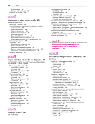 Previos+indice

23/3/06

20:19

Página xviii

Índice
...................................................................................................................................................

XVIII

Procedimientos 245
Técnicas de la facilitación
Formación del paciente 256

CAPÍTULO

Propiedades físicas del agua 293
Flotabilidad 293
Presión hidrostática 296
Viscosidad 296
Respuestas fisiológicas en la inmersión 298
Efectos de la presión hidrostática 298
Efectos de la temperatura del agua 298
Respuestas fisiológicas al ejercicio y la inmersión 298
Exploración o evaluación para la rehabilitación acuática 299
Rehabilitación acuática para tratar alteraciones 299
Alteraciones en la movilidad 299
Alteraciones en el rendimiento y resistencia musculares 300
Alteraciones en el equilibrio 301
Rehabilitación acuática para tratar las limitaciones
funcionales 302
Actividades de coordinación en tierra y en agua 303
Formación del paciente 305

248

15

Entrenamiento en cadena cinética cerrada

258

SUSAN LEFEVER-BUTTON
Definiciones y objetivos 259
Principios fisiológicos básicos del entrenamiento en cadena
cinética cerrada 260
Contracción muscular 260
Factores biomecánicos 260
Factores neurofisiológicos 260
Adaptación neuronal 261
Especificidad del entrenamiento 261
Ciclo de estiramiento-acortamiento 262
Influencia del movimiento en la cadena cinética 262
Exploración y evaluación 263
Tratamiento 263
Consideraciones posturales 264
Pautas de dosificación 265
Contraindicaciones y precauciones 266
Ejemplos de ejercicios en cadena cinética cerrada 266
Alteraciones en las extremidades superiores 267
Formación de paciente 267

CAPÍTULO

UNIDAD

Método funcional para el ejercicio
terapéutico de las extremidades
inferiores 303
CAPÍTULO

16
281

DONNA BAJELIS, STUART BELL, JEFF HALLER, JACK BLACKBURN,
JUDITH ASTON Y DANIEL J. FOPPES
Movimiento de Hellerwork 281
Definiciones y objetivos 281
Principios 282
Exploración y evaluación 282
Tratamiento 282
Movimiento de Trager 283
Definiciones y objetivos 283
Principios 283
Exploración y evaluación 284
Tratamiento 284
Aston-Patterning 285
Definiciones y objetivos 285
Principios 285
Exploración y evaluación 285
Tratamiento 286
Técnica de Alexander 287
Definiciones y objetivos 287
Principios 287
Exploración y evaluación 287
Tratamiento 287
Método de Feldenkrais 288
Definiciones y objetivos 288
Principios 288
Exploración y evaluación 289
Tratamiento 289

17

Fisioterapia acuática
LORI THEIN BRODY

18

Ejercicio terapéutico para la región lumbopélvica

Terapias alternativas relacionadas con el ejercicio

CAPÍTULO

V

293

309

CARRIE HALL
Revisión de la anatomía y cinesiología 310
Columna lumbar 310
Cintura pélvica 314
Miología 315
Marcha 318
Columna lumbar 318
Cintura pélvica 318
Actividad muscular 318
Exploración y evaluación 319
Anamnesis 320
Exploración de la marcha 321
Exploración de la movilidad 321
Exploración del rendimiento muscular, el control
neuromuscular y la resistencia física 322
Exploración del dolor y la inflamación 325
Exploración del equilibrio y la coordinación 326
Pruebas especiales 326
Intervención con ejercicio terapéutico para las alteraciones
fisiológicas más habituales 327
Dolor e inflamación 327
Alteraciones del rendimiento muscular 332
Alteraciones de la movilidad 342
Alteraciones en el equilibrio y la coordinación 345
Alteraciones en la resistencia física 345
Alteraciones en la postura y el movimiento 345
Intervención con ejercicio terapéutico para los diagnósticos
más habituales 347
Hernia discal lumbar 347
Estenosis vertebral 351
Espondilólisis y espondilolistesis 352
Disfunción de la articulación sacroilíaca 353
Intervenciones complementarias 354
Ortesis 354
Tracción 354

 