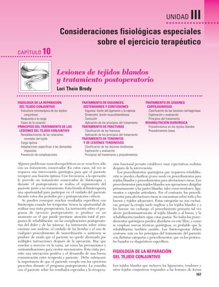 Cap. 10

23/3/06

20:36

Página 167

UNIDAD

III

Consideraciones fisiológicas especiales
sobre el ejercicio terapéutico
CAPÍTULO

10
Lesiones de tejidos blandos
y tratamiento postoperatorio
Lori Thein Brody

FISIOLOGÍA DE LA REPARACIÓN
DEL TEJIDO CONJUNTIVO
Estructura microscópica de los tejidos
conjuntivos
Respuesta a la carga
Fases de la curación
PRINCIPIOS DEL TRATAMIENTO DE LAS
LESIONES DEL TEJIDO CONJUNTIVO
Restablecimiento de las relaciones
normales del tejido
Carga óptima
Adaptaciones específicas a las demandas
impuestas
Prevención de complicaciones

TRATAMIENTO DE ESGUINCES,
DISTENSIONES Y CONTUSIONES
Esguince: lesión del ligamento y la cápsula
Distensión: lesión musculotendinosa
Contusión
Aplicación de los principios del tratamiento
TRATAMIENTO DE FRACTURAS
Clasificación de las fracturas
Aplicación de los principios del tratamiento
TRATAMIENTO DE TENDINITIS
Y DE LESIONES TENDINOSAS
Clasificación de las lesiones tendinosas
Exploración y evaluación
Principios del tratamiento y procedimientos

Algunos problemas musculoesqueléticos no se resuelven sólo
con un tratamiento conservador. En estos casos, tal vez se
requiera una intervención quirúrgica para que el paciente
recupere una función óptima. Con frecuencia, a la operación
le precede un tratamiento conservador de fisioterapia, y
durante el postoperatorio se realiza el seguimiento del
paciente junto a un tratamiento. Esto brinda al fisioterapeuta
una oportunidad para participar en el cuidado del paciente
durante estos dos períodos pre y postoperatorios críticos.
Se pueden conseguir muchos resultados específicos con
fisioterapia cuando los terapeutas tienen la oportunidad de
realizar una visita preoperatoria. La instrucción sobre el programa de ejercicio postoperatorio se produce en un
momento en el que puede prestarse atención total al programa de rehabilitación, sin las complicaciones postoperatorias del dolor y de las náuseas. La instrucción sobre cómo
caminar con muletas, el cuidado de las heridas y el uso de
cualquier procedimiento de inmovilización o asistencia se
produce de modo que el paciente no quede abrumado por
múltiples instrucciones después de la operación. Hay que
enseñar a moverse en la cama, así como las precauciones y
contraindicaciones para ciertos movimientos. Esta visita permite una interacción positiva y el desarrollo de una buena
comunicación entre terapeuta y paciente. Debe subrayarse
la importancia de que el paciente cumpla con los ejercicios
prescritos durante el programa postoperatorio. La consulta
con el paciente sobre los resultados esperados y la recupera-

TRATAMIENTO DE LESIONES
CARTILAGINOSAS
Clasificación de las lesiones cartilaginosas
Exploración y evaluación
Principios del tratamiento
REHABILITACIÓN QUIRÚRGICA
Procedimientos en los tejidos blandos
Procedimientos óseos

ción funcional permite establecer unas expectativas realistas
después de la intervención.
Los procedimientos quirúrgicos que requieren rehabilitación se pueden clasificar grosso modo en procedimientos para
tejidos blandos y procedimientos para afectaciones óseas. Los
procedimientos para tejidos blandos son operaciones dirigidas
primariamente a las partes blandas, tales como tendones, ligamentos o cápsulas articulares. Por el contrario, los procedimientos para afectaciones óseas se encaminan sobre todo a los
huesos y tejidos adyacentes. Estas categorías no son exclusivas, porque la cirugía suele implicar a los tejidos blandos y a
los huesos; sin embargo, el procedimiento primario tal vez
afecte predominantemente al tejido blando o al hueso, y la
rehabilitación también sigue estas pautas. No todos los procedimientos quirúrgicos pueden abordarse en este libro, y como
se emplean nuevas técnicas quirúrgicas, es probable que la
rehabilitación también cambie. Los fisioterapeutas deben
centrarse más en los principios del tratamiento del paciente
con distintas categorías o procedimientos, que en los protocolos basados en diagnósticos específicos.

FISIOLOGÍA DE LA REPARACIÓN
DEL TEJIDO CONJUNTIVO
Los tejidos blandos que incluyen los ligamentos, tendones y
otros tejidos conjuntivos responden a las lesiones de forma

167

 