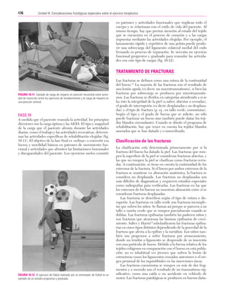Cap. 10

23/3/06

20:36

Página 176

176

Unidad III: Consideraciones fisiológicas especiales sobre el ejercicio terapéutico
...................................................................................................................................................

en patrones y actividades funcionales que implican todo el
cuerpo y se relacionan con el estilo de vida del paciente. Al
mismo tiempo, hay que prestar atención al estado del tejido
que se encuentra en el proceso de curación y a las cargas
impuestas mediante las actividades elegidas. Por ejemplo, el
lanzamiento rápido y repetitivo de una pelota puede producir una sobrecarga del ligamento colateral medial del codo
frenando su proceso de reparación. Se necesita un ejercicio
funcional progresivo y graduado para reanudar las actividades con este tipo de cargas (fig. 10.12).

TRATAMIENTO DE FRACTURAS

FIGURA 10.11 Ejemplo de carga de impacto en posición horizontal como actividad de transición entre los ejercicios de fortalecimiento y la carga de impacto en
una posición vertical.

FASE III
A medida que el paciente reanuda la actividad, los principios
directores son la carga óptima y las AEEI. El tipo y magnitud
de la carga que el paciente afronta durante las actividades
diarias, como el trabajo y las actividades recreativas, determinan las actividades específicas de rehabilitación elegidas (fig.
10.11). El objetivo de la fase final es «refinar» o convertir esa
fuerza y movilidad básicas en patrones de movimiento funcional y actividades que afronten las limitaciones funcionales
y discapacidades del paciente. Los ejercicios suelen consistir

FIGURA 10.12 El ejercicio de fútbol realizado por un entrenador de fútbol es un
ejemplo de un estudio progresivo y graduado.

Las fracturas se definen como una rotura de la continuidad
del hueso.13 La mayoría de las fracturas son el resultado de
una lesión aguda (es decir, un macrotraumatismo), si bien las
fracturas por sobrecarga se producen por microtraumatismos. Las fracturas se dividen en categorías atendiendo a si se
ha roto la integridad de la piel (a saber, abiertas o cerradas),
el grado de interrupción (es decir, desplazadas y no desplazadas) y el tipo de fractura (p. ej., en tallo verde, conminutas).
Según el tipo y el grado de fuerza que se solicite, no sólo
puede fracturar un hueso sino también puede dañar los tejidos blandos circundantes. Cuando se diseñe el programa de
rehabilitación, hay que tener en cuenta los tejidos blandos
asociados que se han dañado y o inmovilizado.

Clasificación de las fracturas
La clasificación está determinada primeramente por si la
fractura del hueso ha dañado la piel. Las fracturas que rompen la superficie de la piel se consideran fracturas abiertas, y
las que no rompen la piel se clasifican como fracturas cerradas. A continuación, se tiene en cuenta la continuidad de los
extremos de la fractura. Si el hueso por ambos extremos de la
fractura se mantiene en alineación anatómica, la fractura se
considera no desplazada. Las fracturas no desplazadas son
más difíciles de diagnosticar y requieren estudios especiales
como radiografías para verificarlas. Las fracturas en las que
los extremos de los huesos no muestran alineación entre sí se
consideran fracturas desplazadas.
Las fracturas se describen según el tipo de rotura o disrupción. Las fracturas en tallo verde son fracturas incompletas que sufren los niños. Se llaman así porque se parecen a un
tallo o ramita verde que se rompen parcialmente cuando se
doblan. Las fracturas epifisarias también las padecen niños y
son fracturas que atraviesan las láminas epifisarias de crecimiento. Salter y Harris14 subclasificaron las fracturas epifisarias en cinco tipos distintos dependiendo de la gravedad de la
fractura que afecta a la epífisis y la metáfisis. Los niños también son propensos a sufrir fracturas por arrancamiento,
donde un tendón o ligamento se desprende de su inserción
con una partícula de hueso. Debido a la fuerza relativa de los
tejidos colágenos en comparación con el hueso en esta población, no es inhabitual ver jóvenes que sufren la lesión de
estructuras como los ligamentos cruzados anteriores o el origen proximal de los isquiotibiales en las inserciones óseas.
Las fracturas conminutas se rompen en más de dos fragmentos y a menudo son el resultado de un traumatismo significativo, como una caída o un accidente en vehículo de
motor. Las fracturas patológicas se producen en huesos daña-

 